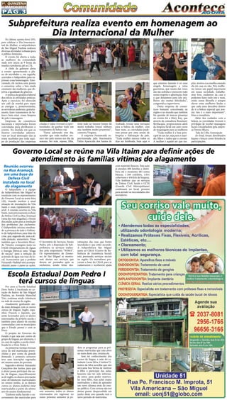 Pág.3
1a
. quinzena
de MARÇo/2015
Por anos a Escola Estadual
Dom Pedro I, localizada no co-
ração do bairro de São Miguel
Paulista, na Avenida Marechal
Tito, continua sendo referência
na rede de ensino da região.
Atualmente ganhando ain-
da mais destaque com os novos
cursos de línguas: Inglês, espa-
nhol, Francês e Japonês, que
serão lecionados para os alunos
interessados da própria escola e
também para alunos de escolas
conveniadas com os municípios
que o Estado possui e com as
Etecs.
O projeto do Governo do
Estado é que seja um centro de
grupo de línguas por diretoria, e
no caso da região, a escola classi-
ficada foi o Dom Pedro I.
As primeiras turmas tiveram
cerca de mil matrículas preen-
chidas e por conta da grande
demanda o primeiro semestre
teve suas inscrições esgotadas
até mesmo antes do previsto.
Segundo o diretor Alexandre
Gonçalves dos Santos, para que
o aluno possa participar das au-
las de línguas, especificamente
as de inglês, os alunos precisarão
estar devidamente matriculados
no ensino médio, já os demais
cursos os alunos poderão estar
matriculados a partir do sétimo
ano do ensino fundamental.
“Embora tenha havido o en-
cerramento das matrículas para
Na última quinta-feira (05),
para celebrar o Dia Internacio-
nal da Mulher, a subprefeitura
de São Miguel Paulista realizou
diversas atividades voltadas para
o público feminino.
O evento foi aberto a todas
as mulheres da comunidade
onde teve início às 9 horas da
manhã e perdurou até as 17h.
A chefe de gabinete abriu
o evento apresentando o pla-
no de atividades e, em seguida,
convidou o Subprefeito para ex-
pressar a sua homenagem. Emo-
cionado, ele recitou uma poesia
e comentou sobre a luta ainda
constante das mulheres, que ob-
jetiva a igualdade de gêneros.
A prática de ginástica laboral
deu início às atividades práticas.
Após o exercício, foi oferecido
um café da manhã para repor
as energias e, posteriormente,
as servidoras puderam, gratuita-
mente, fazer tratamentos de be-
leza e bem estar, como limpeza
de pele e massagens.
Empresas de cosméticos
nacionais e importados foram
convidadas para abrilhantar o
evento. Na medida em que as
ilustres convidadas adentra-
vam ao local destinado elas já
eram recebidas por toda equi-
pe de produção das empresas
Reunião ocorreu
na Rua Aramaçã,
em uma base da
Defesa Civil
instalada no local
do alagamento
O Subprefeito e a equipe
da Subprefeitura São Miguel se
reuniram com os representantes
do Governo Local na sexta-feira
(20), visando resolver a atual
situação de inundações da Vila
Itaim o mais rapidamente pos-
sível. A reunião ocorreu na Vila
Itaim,maisprecisamentenabase
da Defesa Civil na Rua Aramaçã
(uma das ruas alagadas), e foram
discutidas ações para a resolução
dos problemas das enchentes.
O Subprefeito iniciou ressaltan-
do a presença de todo o Gabine-
te da Subprefeitura para falar da
crise, que, segundo ele, sem a de-
vida atenção, aumentará. Disse
também que o Secretário Ricar-
do Teixeira conseguiu junto ao
DAEE (Departamento de Águas
e Energia Elétrica) uma “draga
de sucção” para a redução do
acúmulo de água nas ruas do lo-
cal. Acrescentou que o prefeito
Fernando Haddad está acompa-
nhando passo a passo as ações. 
Subprefeitura realiza evento em homenagem ao
Dia Internacional da Mulher
citadas e todas tiveram a opor-
tunidades de ganhar todo um
tratamento de beleza vip.
“Estou adorando este dia,
acredito que toda mulher me-
rece isto pelo menos um dia da
semana. Ser mãe, esposa, filha,
irmã tudo ao mesmo tempo dá
muito trabalho (risos) embora
seja também muito prazeroso”,
comenta Virginia.
A empresa Nemawashi su-
pervisionada pela funcionária
Delza Aparecida dos Santos de
Andrade, trouxe uma inovação
para a beleza da mulher, com
base nisto, as convidadas pude-
ram passar por uma sessão de
limpeza e hidratação da pele.
“Toda mulher merece todos os
dias ser lembrada, hoje aqui o
que estamos fazendo é só uma
singela homenagem a estas
guerreiras, que muita das vezes
são tão sofridas e merecem todo
nosso respeito e admiração, hoje
o que desejamos para nós mu-
lheres são muitas felicidades”,
congratula a supervisora.
Outra empresa de cosmé-
ticos bastante conceituada na
região e no mundo que também
fez questão de marcar presença
no evento foi a Mary Kay, que
através da consultora Rosemary
Bevilacqua, proporcionou além
da limpeza facial um auto curso
de maquiagem para as mulheres
“Toda mulher é a base prin-
cipal de um lar, seja para o mari-
do, filhos e todos que a cercam.
A mulher é aquele ser que ins-
pira, motiva e aconselha estando
ela em casa ou não. Nós mulhe-
res temos um papel importante
em nossa sociedade, trabalha-
mos fora, cuidamos da casa e
podemos fazer tudo isto e mais,
então nossa filosofia é sempre
elevar estas mulheres lindas e
que cada uma descubra dentro
de si a beleza especial que pos-
sui, isto é o mais importante”,
frisa a consultora.
Além dos cuidados com a
beleza, as convidadas tiveram o
privilegio de receber massagens
facial e modeladora pela empre-
sa Dermo Rhara.
Fala da Célia Assumpção
Ao final, foram distribuídos
leques e lenços como brindes às
participações.
com materiais básicos. Esta ação
já atendeu 406 famílias e distri-
buiu até o momento 481 cestas
básicas, 1.168 colchões, 1.031
cobertores e 436 kits de limpeza.
Vale lembrar que os serviços
de Defesa Civil, Saúde e GCM
(Guarda Civil Metropolitana)
continuam no local, prontos
para atender as necessidades dos
moradores.
O Secretário de Serviços, Simão
Pedro, pôs à disposição da Sub-
prefeitura os serviços realiza-
dos pela empreiteira “SOMA”. 
Os representantes de Zoono-
ses de São Miguel se mostra-
ram alertas aos serviços que
devem ser prestados após as
enchentes, sendo feitas des-
ratizações das ruas que foram
inundadas e que estão secando.
A Subprefeitura São Miguel
junto ao CRAS (Centro de Re-
ferência de Assistência Social)
está prestando serviços sociais
na região. Os moradores pro-
curam a base do CRAS para se
cadastrarem e receberem ajuda
Escola Estadual Dom Pedro I
terá cursos de línguas
este semestre, todos os alunos
interessados em ingressar no
nosso próximo semestre já po-
dem se programar para as pró-
ximas matrículas que irão abrir
no meio deste ano, orienta ele.
Sem ter conhecimento dos
cursos de língua, a mãe do es-
tudante Lucas Silva, Cristina Ti-
móteo da Silva acredita que isto
será uma boa forma de motivar
o filho a participar das aulas,
lamento não ter sido informa-
da antes, para poder matricu-
lar meu filho, mas achei muito
motivadora a ideia de aprender
um novo idioma atrás do ensi-
no público. Com certeza não irei
deixar passar despercebido em
junho deste ano quando terá o
novo período de matrículas.
Governo Local se reúne na Vila Itaim para definir ações de
atendimento às famílias vítimas do alagamento
 