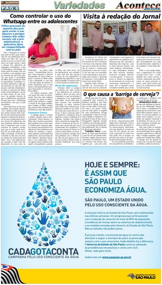 Pág.6
1a
. quinzena
de MARÇo/2015
Recebemos no último dia
12 a visita do empresário Fá-
bio Santana da SJS Consultoria
e Serviços, uma empresa sólida
que atua no ramo de terceiriza-
ção de serviços e conservação
patrimonial a mais de 10 anos.
A SJS tem sede em Guarulhos
e está expandindo as suas ativi-
dades para atender a demanda
de empresas e setor público da
Zona Leste de São Paulo.
Segundo Fábio Santana, a
mercado de terceirização de
mão de obra está em constante
Visita à redação do Jornal
crescimento e a sua empresa se
especializou em qualificar pro-
fissionais que são colocados à
disposição das empresas para
as mais diversas funções, tais
como: limpeza, monitoramen-
to, copa, jardinagem, limpeza
pós obra, portaria, recepção,
secretaria, recepção, diaristas
e serviços gerais. “A nossa em-
presa se destaca no segmento
de terceirização de serviços de
conservação patrimonial e o
nosso alvo é expandir nossas
atividades também para a Zona
Leste onde vem crescendo a de-
manda para serviços terceiriza-
dos, principalmente em redes
de supermercados, industrias e
setor público”, disse Fábio San-
tana.
Fabio e e sua equipe elogia-
ram a organização do Grupo
Acontece bem como a credi-
bilidade dos nossos jornais e
revistas, sinalizando que pode-
remos ter outras parcerias no
futuro, além desta coluna que
passa a ser publicada em todos
os nossos jornais.
Filhos precisam do
suporte dos pais
para evitar o uso
abusivo e perigos
comuns das redes
sociais; até a pré-
adolescência, o
aplicativo deve
ser compartilhado
com os pais
Para o desespero de muitos
pais, hoje em dia é quase impos-
sível ver um adolescente sem o
celular nas mãos. Em casa, na
escola ou na rua, os jovens estão
ativos nas redes sociais e usam
e abusam dos aplicativos de
mensagens instantâneas, como
o WhatsApp e o Messenger. Na
maior parte do tempo, esse uso
é irrestrito e sem qualquer tipo
de controle por parte dos pais.
Até que ponto a privacidade
dos filhos deve prevalecer? Para
os especialistas, a proibição to-
tal desses aplicativos é algo que
não funciona na vida real. Não
dá para controlar absolutamen-
te todas as conversas dos filhos,
muito menos bloquear o acesso
às redes sociais. Se isso acon-
tecer, há grandes chances de
que os adolescentes encontrem
brechas para usar o WhatsApp
secretamente, sem que os pais
desconfiem.
Esses aplicativos já são uma
realidade, não podemos ignorá-
-los e sabemos pelas pesquisas
que muitas pessoas estão usan-
do. Por isso, não dá para proibir.
Quando o adolescente demons-
tra ter uma compreensão para o
uso correto dos aplicativos, não
tem problema nenhum liberar.
Mas é importante que os pais
orientem da maneira correta,
para que as redes sejam bené-
ficas de um modo geral, acon-
selha a psicóloga. A decisão de
controlar ou não esse uso deve
ter relação com a faixa etária dos
filhos. Até a pré-adolescência,
por exemplo, o ideal é que eles
disponham de uma conta no
Bebida pode não ser a maior
responsável pelo acúmulo de
gordura; entenda o que fazer
para evitá-lo. Gelada, com ami-
gos e no bar: beber cerveja mui-
tas vezes é um prazer. Talvez
por isso haja quem se orgulhe
de uma proeminente barriga
“conquistada” a base de cerveja.
Mas a bebida é realmente a res-
ponsável? O que de fato causa a
barriguinha? Segundo estudos
científicos, não há nada específi-
co na cerveja que provoque gor-
dura abdominal. São as calorias
do álcool que engordam.
Trabalho extra: o pro-
blema de beber generosamente
é que isso dá um grande traba-
lho para o fígado, que precisa se
concentrar em queimar o álco-
ol e eliminar suas toxinas. Isso
significa que – para dar conta
Como controlar o uso do
Whatsapp entre os adolescentes
WhatsApp – ou outras redes
sociais – compartilhada com os
pais. Dessa maneira, é possível
acompanhar de perto todas as
ações e orientar os filhos sobre
o que é adequado e o que não
é nos bate-papos da internet. É
muito importante que os pais
façam o acompanhamento, por-
que é fácil perder o controle so-
bre os filhos.
Os adultos precisam saber
com quem eles estão se relacio-
nando. Para isso, vale conhecer
os grupos nos quais os adoles-
centes estão presentes e sugerir
a criação de um grupo familiar,
para contatar os filhos sempre
que possível. Eles entendem essa
interferência como algo positivo.
Conversa franca
O diálogo aberto é sempre
o melhor caminho para a cons-
cientização. Dessa maneira, os
filhos não se sentem censurados
pelos próprios pais e ficam mais
à vontade para comentar algu-
ma situação desconfortável nos
aplicativos. Para estabelecer essa
relação de confiança, é impor-
tante respeitar a privacidade dos
adolescentes, mas sem deixar de
lado algumas regrinhas básicas
para o uso responsável. Colo-
car alguns limites também pode
ajudar, principalmente quando
os filhos são mais novos. Na
pré-adolescência, por exemplo,
é mais fácil que eles percam
a noção do uso responsável e
adequado dos aplicativos, o que
pode atrapalhar a rotina de sono
e até de estudos do adolescente.
Dicas de segurança
Orientar sobre os perigos
que existem nas redes sociais
e nos aplicativos de conversa
também é dever dos pais. Essa
orientação é o que vai estimular
e influenciar o uso responsável
pelos filhos. Avisar sobre qual-
quer conversa com conteúdo
impróprio ou sobre contatos
que os filhos não conhecem pes-
soalmente também é um cuida-
do a mais que os pais devem re-
forçar. A dica é conversar sobre
os benefícios e malefícios desse
aplicativo, como o problema do
bullying. Também vale alertar
sobre a questão do compartilha-
mento e vazamento de fotos ín-
timas, que a gente sabe que vem
acontecendo com frequência. É
tudo uma questão de valores. Se
criamos nossos filhos e os orien-
tamos de maneira acertada, não
tem problema usar o WhatsA-
pp. Não dá para ignorar os ris-
cos que existem e deixar os ado-
lescentes totalmente  por conta
própria.
do álcool – deixa de passar pelo
órgão outros alimentos, como a
gordura da carne, da batata fri-
ta e outros petiscos. Além disso,
um copo grande de cerveja tem
cerca de 150 calorias. Se você
soma o que pode vir a beber em
uma saída com os amigos, vai
perceber que existe aí um gran-
de potencial de ganho de peso.
Se a isso juntamos uma dieta
rica em gorduras e carboidratos,
O que causa a ‘barriga de cerveja’?
a combinação é infalível: você
terá uma barriga de cerveja.
Metabolismo lento: mas
por que este sobrepeso se concen-
tra na área abdominal? Depois
dos 35 anos, o metabolismo do
organismo fica mais lento, o que
torna difícil queimar tantas ca-
lorias. No caso das mulheres, os
quilos extras tendem a se acu-
mular nos quadris, músculos e
no bumbum. Por sua vez, os ho-
mens costumam acumular gor-
dura ao redor da cintura.
Mas, para todos os amantes
da cerveja que buscam se desfa-
zer de sua barriga, há um segredo
que não é nada secreto e, além de
tudo, é simples, segundo o espe-
cialista em nutrição Steve Miller.
“A barriga será tão grande de
acordo com o excesso de comida
ou bebida e a falta de exercícios.”
HOJEESEMPRE:
ÉASSIMQUE
SÃOPAULO
ECONOMIZAÁGUA.
SÃO PAULO, UM ESTADO UNIDO
PELO USO CONSCIENTE DA ÁGUA.
A situação hídrica do Estado de São Paulo vem melhorando
nas últimas semanas. Um progresso que só foi possível
com a redução do consumo de mais de 80% da população,
a incidência de chuvas sobre os sistemas de abastecimento
e as medidas tomadas pelo Governo do Estado de São Paulo.
Mas as atitudes não podem parar.
É preciso manter a economia da água no centro das
atenções e seguir o exemplo de quem se preocupa
sempre com o uso consciente. Cada detalhe faz a diferença.
O Governo do Estado de São Paulo continua adotando
as providências necessárias e conta com você.
Afinal, cada gota conta.
Saiba mais em www.saopaulo.sp.gov.br
 