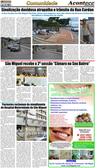 Pág.3
2a
. quinzena
de MARÇo/2015
O problema se deu com a
implantação da ciclovia que
acarretou o estreitamente da via
de rodagem dos carros onde foi
necessário diminuir as faixas.
Com a má sinalização no local,
a situação tem deixado os mo-
radores um tanto descontentes
com a situação, pois mediante a
isto, as faixas têm causado dúvi-
das aos motoristas e acarretan-
do acidentes, sem contar que
a ciclovia concluída há pouco
mais de um ano, tornou-se de-
pósito de lixos e muitas vezes
estacionamentos para carros.
O Hospital Maternidade de
São Miguel, localizado na região
central do bairro, vem receben-
do muitas críticas dos pacientes
que passam por exames ou con-
sultas médicas.
No setor pediatria, além da
fila da espera ser de quase uma
hora, muitos pacientes recla-
maram da falta de atenção dada
pelos funcionários e médicos
pediatras.
“Meu filho está com febre
alta, pedi para ser medicado até
chegar a vez da consulta dele,
porém ele vomitou na espera,
ao pedir para ser limpo o local,
pude perceber a falta de vontade
da funcionária, e o descaso que
ela fez ao ter que limpar. Só o
que eles não sabem, aliás fingem
não saber, ninguém vem aqui
porque gosta ou porque quer
estar aqui, viemos porque nos-
sos filhos precisam passar pela
consulta médica. Agora se elas
(funcionárias) estão insatisfeitas
com o trabalho do hospital, pa-
ciência. É simples, apenas mude
de trabalho”, esbravejou uma
mãe que preferiu manter o ano-
nimato.
Já os pais do pequeno An-
tonio Joaquim de 03 anos e 11
meses, o casal Silmara e Luiz,
afirmaram que levaram o fi-
lho que se encontrava com um
quadro de infecção e febre alta
em uma consulta médica, no
período da noite. Passou uma
semana, o quadro se agravou
e voltaram ao mesmo hospital
com o filho com 39 graus de fe-
bre e, segundo a mãe, o descaso
do médico foi enorme. “Primei-
ro que tive que esperar cerca
de quase 20 minutos para meu
A segunda sessão do “Câma-
ra no Seu Bairro” foi realizado
no sábado dia 14, na subprefei-
tura de São Miguel Paulista.
O principal objetivo de
evento foi aproximar a popula-
ção do Legislativo e trazer em
pautas assuntos relacionados ao
desenvolvimento do bairro.
Os vereadores presentes
fizeram pequenos discursos,
como no pequeno expediente
das sessões ordinárias, e depois
a palavra foi aberta ao público.
As idéias que surgirem duran-
te o encontro poderão ser en-
caminhadas para as comissões
da Câmara e transformadas em
projetos de lei.
Na ocasião, estiveram pre-
sentes na sessão, o presidente da
Câmara Municipal de São Paulo
Antônio Donato, representado
o senado paulista a senadora
Marta Suplicy e a prefeitura de
São Paulo o secretário Alexan-
dre Padilha de Relações Gover-
namentais do Governo Haddad.
Dentre as demandas expos-
Sinalização duvidosa atrapalha o trânsito da Rua Cardon
A Rua Cardon em São Miguel Paulista, divisa com Itaquera, tem sido motivo de diversas críticas dos
moradores e motoristas da região.
No momento da reporta-
gem, o vendedor Antonio Luiz
esbravejou sua indignação com
a , “está tão confuso que eu nem
sei ao certo onde é permitido
trafegar, se estou dirigindo na
contramão ou na mão certa. Isto
aqui é só mais uma prova con-
victa que os poderes públicos
quando se trata de zona leste,
periferia, eles fazem de qual-
quer jeito mesmo, qualquer um
que passar por aqui percebe que
tudo foi feito nas coxas, sem
preocupação nenhuma. Bem
vinda à realidade da nossa so-
frida região periférica”, lamenta.
Numa das curvas mais pro-
blemáticas da Rua Cardon, Luiz
Carlos que há 15 anos possui um
comércio no local, relata que a
rua tem causado muitos aciden-
tes por conta da má sinalização.
“Tudo aqui ficou confuso de
entender, são duas faixas total-
mente tortas, nem ao menos pa-
garam a antiga faixa para pintar
a outra. A ciclovia só serve para
colocar lixo, atrapalhar o tra-
fego dos pedestres e virou um
depósito de carros quebrados.
Sem contar que nem finalizada
a obra foi, deixaram incom-
pleta, isto aponta uma falta de
consideração enorme para nós
moradores. Para mim a ciclovia
apenas ficou uma calçada alar-
gada e hoje serve mais para es-
tacionamento de carro”, analisa
o comerciante.
São Miguel recebe a 2º sessão “Câmara no Seu Bairro” 
tas pelos moradores as que mais
ganharam destaques foram
combate a enchentes, saúde pu-
blica, transporte e cultura, den-
tre outros.
Um dos principais assuntos
pautados na sessão foi o terreno
da Avenida Nordestina desti-
nado para a construção de uma
casa de cultura.
O jornalista Gilberto Traves-
so, trouxe para a sessão a pauta
sobre o terreno de 14 mil² na
Avenida Pires do Rio, 294 des-
tinado para a construção de um
hospital para substituir o velho
Hospital Tide Setúbal.
Na opinião da professora
Selma Cristina, moradora da
região do Itaim Paulista, se real-
mente fosse construído um hos-
pital no terreno citado, a saúde
da região iria ganhar um grande
avanço, “torno muito para que
isto saia do papel e torne-se re-
alidade, precisamos de um hos-
pital modelo em nossa região.
Lamentável ter que enfrentar
horas de espera naquele Tide
Setúbal”,frisa a professora.
O Parque Primavera locali-
zado na Vila Jacuí, também teve
seu representante da comuni-
dade o líder comunitário Sylvio
Senna, que em discurso falou da
luta de 30 anos pela abertura do
parque, que embora tenha todos
seus equipamentos, ainda não
foi aberto ao público.
A subprefeitura de São Mi-
guel é formada pelos distritos de
São Miguel, Jardim Helena e Vila
Jacuí – uma área de 24,3 km².
São cerca de 370 mil habitantes
morando na área, segundo o úl-
timo Censo do IBGE (Instituto
Brasileiro de Geografia e Estatís-
tica), população equivalente a da
cidade de Jundiaí.  
Entre as principais reivindi-
cações dos moradores, foram
citados a construção de CEIs
(Centros de Educação Infantil),
moradias populares, solução
para os alagamentos e mais lei-
tos de hospitais.
Outras sessões: ao longo de
2015, todas as 32 subprefeituras
terão uma sessão da  Câmara.
Depois de São Miguel, as pró-
ximas subprefeituras são: Piri-
tuba (21/3), Jaçanã/Tremembé
(28/3) e São Mateus (11/4).
Pacientes reclamam do atendimento
do Hospital Maternidade de São Miguel
filho ser medicado, ele estava
com quase 40 graus de febre
e nenhum remédio fazia com
que a febre baixasse. Claro que
todos que estavam ali precisa-
vam ser atendidos, mas isto não
justifica que os responsáveis não
dessem prioridade para os casos
de emergências” desabafa a mãe
que relatou ainda o mau atendi-
mento do médico responsável
no dia, “apesar disto, com meu
filho totalmente fraco e com fe-
bre, optei por esperar a consulta
porque já estava até chorando
de tão preocupada, após 1 hora
e meia na fila de espera, che-
guei à sala do médico, ele nem
bom dia fez questão de dar, eu
falava com ele sobre os sintomas
do meu filho, calado ele estava,
calado ficou, só depois que pres-
creveu a medicação, apenas dis-
se: ‘inflamação de ouvido, obri-
gada’. Nossa, fiquei totalmente
indignada com a forma como
ele me tratou, enquanto eu per-
guntava sobre os sintomas do
meu filho ele nem se quer fez
questão de responder. A falta de
amor à profissão tem sido algo
notório naquele hospital. Só que
ali eles lidam com a vida e o caso
é muito mais sério do que pare-
ce”, lamenta a mãe.
O jornal Acontece Agora
entrou em contato com a asses-
soria de imprensa do Hospital
Maternidade de São Miguel,
até o fechamento desta edição,
nossa equipe de reportagem não
obteve resposta.
 
