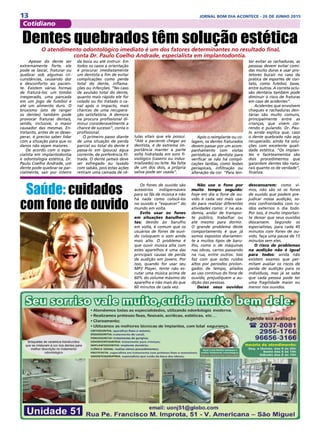 13 JORNAL BOM DIA ACONTECE - 26 DE JUNHO 2015
Cotidiano
 Apesar do dente ser
extremamente forte, ele
pode se lascar, fraturar ou
quebrar sob algumas cir-
cunstâncias, causando dor
e desconforto ao pacien-
te. Existem várias formas
de fraturá-los: um tombo
inesperado, uma pancada
em um jogo de futebol e
até um alimento duro. O
bruxismo (ato de ranger
os dentes) também pode
provocar fraturas dentais,
sendo, inclusive, o maior
causador das mesmas. En-
tretanto, antes de se deses-
perar, é preciso saber lidar
com a situação para que os
danos não sejam maiores.
De acordo com o espe-
cialista em implantodontia
e odontologia estética, Dr.
Paulo Coelho Andrade, um
dente pode quebrar-se par-
cialmente, sair por inteiro
Após o reimplante ou co-
lagem, os dentes fraturados
devem passar por um acom-
panhamento com visitas
periódicas ao dentista para
verificar se não há compli-
cações tardias, como lesões
periapicais, infiltração ou
alteração da cor. “Para ten-
Dentes quebrados têm solução estética O atendimento odontológico imediato é um dos fatores determinantes no resultado final,
conta Dr. Paulo Coelho Andrade, especialista em implantodontia.
tar evitar as rachaduras, as
pessoas devem evitar comi-
das muito duras e usar pro-
tetores bucais no caso da
prática de esportes de con-
tato, como futebol, boxe,
entre outros. A correta oclu-
são dentária também pode
diminuir o risco de fraturas
em caso de acidentes”.
Acidentes que envolvem
choques e rachaduras den-
tárias são muito comuns,
principalmente entre as
crianças, que vivem cor-
rendo e pulando. Dr. Pau-
lo ainda explica que, caso
o dente quebrado não seja
recuperado, ainda há solu-
ções com excelente quali-
dade estética. “Os implan-
tes e faceteamentos são
dois procedimentos que
garantem dentes tão natu-
rais quanto os de verdade”,
finaliza.
da boca ou até instruir. Em
todos os casos a orientação
é procurar imediatamente
um dentista a fim de evitar
complicações como perda
total do dente, inflama-
ções ou infecções. “No caso
de avulsão total do dente,
quanto mais rápido ele for
colado ou for tratado o ca-
nal após o impacto, mais
chances de uma recupera-
ção satisfatória. A demora
na procura profissional di-
minui consideravelmente a
chance de sucesso”, conta o
profissional. 
O primeiro passo diante
de uma situação de perda
parcial ou total do dente é
passa-lo em (pouca) água
corrente, de preferência fil-
trada. O dente jamais deve
ser esfregado ou lavado
com sabão, pois estas ações
retiram uma camada de cé-
lulas vitais que ele possui.
“Até o paciente chegar ao
dentista, é de extrema im-
portância manter a parte
solta hidratada em soro fi-
siológico (caseiro ou indus-
trializado) ou leite. Na falta
de um dos dois, a própria
saliva pode ser usada”.
Saúde: cuidados
com fone de ouvido
Os fones de ouvido são
acessórios indispensáveis
para os fãs de música e não
há nada como colocá-los
no ouvido e “esquecer” do
mundo em volta.
Evite usar os fones
em situações barulhen-
tas: devido ao barulho
em volta, é comum que os
usuários de fones de ouvi-
do coloquem o som ainda
mais alto. O problema é
que ouvir música alta com
estes aparelhos é uma das
principais causas de perda
de audição em jovens. Por
isso, quando for usar seu
MP3 Player, tente não es-
cutar uma música acima de
60% do volume máximo do
aparelho e não mais do que
60 minutos de cada vez.
Não use o fone por
muito tempo seguido:
hoje em dia o fone de ou-
vido é cada vez mais usa-
do para realizar diferentes
atividades como: ir na aca-
demia, andar de transpor-
te público, trabalhar ou
até mesmo para dormir.
O grande problema deste
comportamento é que já
somos expostos diariamen-
te a muitos tipos de baru-
lho, como o de máquinas
nas obras, carros passando
na rua, entre outros. Isso
faz com que estes ruídos
altos por períodos prolon-
gados de tempo, aliados
ao uso continuo do fone de
ouvido, prejudiquem a au-
dição das pessoas.
Deixe seus ouvidos
descansarem: como vi-
mos, não são só os fones
de ouvido que podem pre-
judicar nossa audição, so-
mos confrontados com ru-
ídos externos o dia todo.
Por isso, é muito importan-
te deixar que seus ouvidos
descansem. Segundo os
especialistas, para cada 45
minutos com fones de ou-
vido, faça uma pausa de 15
minutos sem eles.
O risco de problemas
na audição não é igual
para todos: ainda não
existem exames que per-
mitam avaliar os riscos de
perda de audição para os
indivíduos, mas já se sabe
que cada pessoa pode ter
uma fragilidade maior ou
menor nos ouvidos.
 