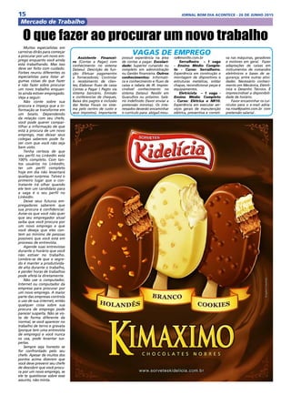 15 JORNAL BOM DIA ACONTECE - 26 DE JUNHO 2015
Mercado de Trabalho
Muitos especialistas em
carreiras dirão para começar
a procurar por um novo em-
prego enquanto você ainda
está trabalhando. Mas isso
deve ser feito com cuidado.
Forbes reuniu diferentes os
especialistas para listar al-
gumas coisas do que fazer
e não fazer sobre procurar
um novo trabalho enquan-
to ainda estiver empregado.
Veja a seguir:
Não conte sobre sua
procura e impeça que a in-
formação se transforme em
um boato. Dependendo
da relação com seu chefe,
você pode querer compar-
tilhar a informação de que
está à procura de um novo
emprego, mas deixar seus
colegas saberem pode fa-
zer com que você não seja
bem visto.
Tenha certeza de que
seu perfil no LinkedIn está
100% completo. Com tan-
tos usuários no LinkedIn,
ter um perfil completo
hoje em dia não levantará
qualquer surpresa. Talvez o
primeiro lugar que o con-
tratante irá olhar quando
ele tem um candidato para
a vaga é o seu perfil no
LinkedIn.
Deixe seus futuros em-
pregadores saberem que
sua procura é confidencial.
Avise-os que você não quer
que seu empregador atual
saiba que você procura por
um novo emprego e que
você deseja que eles con-
tem ao mínimo de pessoas
possíveis que você está em
processo de entrevista.
Agende suas entrevistas
durante o horário que você
não estiver no trabalho.
Lembre-se de que o segre-
do é manter a produtivida-
de alta durante o trabalho,
e perder horas de trabalhos
pode afetá-la diretamente.
Não use o computador,
Internet ou computador da
empresa para procurar por
um novo emprego. A maior
parte das empresas controla
o uso de sua internet, então
qualquer coisa sobre sua
procura de emprego pode
parecer suspeita. Não se vis-
ta de forma diferente da
normal, se você aparecer no
trabalho de terno e gravata
(porque tem uma entrevista
de emprego) e você nunca
os usa, pode levantar sus-
peitas.
Sempre seja honesto se
for confrontado pelo seu
chefe. Apesar de muitos dos
pontos acima dizerem que
você deve prevenir seu chefe
de descobrir que você procu-
ra por um novo emprego, se
ele te questionar sobre esse
assunto, não minta.
O que fazer ao procurar um novo trabalho
Assistente Financei-
ro (Contas a Pagar) com
conhecimento no sistema
Datasul. Descrição da fun-
ção: Efetuar pagamentos
a fornecedores; Controlar
o recebimento de clien-
tes; Elaborar fluxo de caixa
Contas a Pagar ( Pagto via
sistema bancário, Emissão
e conferencias de cheques,
Baixa dos pagtos e inclusão
das Notas Fiscais no siste-
ma pelo centro de custo e
seus impostos). Importante
possuir experiência na área
de contas a pagar. Escolari-
dade: Superior cursando ou
completo em administração
ou Gestão financeira. Outros
conhecimentos: Informáti-
ca e conhecimento e fluxo de
caixa e tabela de IR. Impres-
cindível conhecimento no
sistema Datasul. Residir em
Guarulhos ou próximo. Salá-
rio indefinido (favor enviar a
pretensão mínima). Os inte-
ressados deverão encaminhar
o curriculo para: abigail.mou-
ra@morillo.com.br
Serralheiro  – 1 vaga
- Ensino Médio Comple-
to - Curso: Serralheiro.
Experiência em construção e
montagem de dispositivos e
estruturas metálicas, soldar
chapas, recondicionar peças e
equipamentos.
Eletricista  – 1 vaga -
Ensino Médio Completo
- Curso: Elétrica e NR10.
Experiência em executar ser-
viços gerais de manutenção
elétrica, preventiva e correti-
va nas máquinas, geradores
e motores em geral.  Fazer
adaptações de caixas em
instrumentos de comandos
eletrônicos e bases de se-
gurança; entre outras ativi-
dades. Necessário conheci-
mento em Mecânica, Eletrô-
nica e Desenho Técnico. É
imprescindível a disponibili-
dade de horário.
Favor encaminhar os cur-
rículos para o e-mail adria-
na.rosa@joalmi.com.br com
pretensão salarial .
VAGAS DE EMPREGO
 