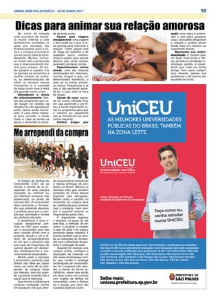 18JORNAL BOM DIA ACONTECE - 26 DE JUNHO 2015
Faça como eu,
venha estudar
numa UniCEU.
Saiba mais:
uniceu.prefeitura.sp.gov.br
Diogo Henrique de Oliveira,
estudante de Engenharia da Computação
AS MELHORES UNIVERSIDADES
PÚBLICAS DO BRASIL TAMBÉM
NA ZONA LESTE.
UniCEU
UniCEU, em 31 CEUs da cidade, para levar mais formação e qualificação aos cidadãos.
São mais de 240 cursos gratuitos de graduação e pós-graduação para toda a população
e também cursos de qualificação para professores. Já são 5 mil matriculados. Estes são
os CEUs da sua região: CEU Água Azul, CEU Aricanduva, CEU Azul da Cor do Mar,
CEU Formosa, CEU Jambeiro, CEU Parque São Carlos, CEU Parque Veredas,
CEU Quinta do Sol, CEU Rosa da China, CEU São Mateus, CEU São Rafael,
CEU Tiquatira e CEU Vila Curuçá.
O Código de Defesa do
Consumidor (CDC) dá ao
cliente o direito de se ar-
repender de uma compra
realizada na internet ou
por telefone (compras não
presenciais), no prazo de
até sete dias. O consumidor
deve comunicar o fornece-
dor que pretende devolver
o produto para que a com-
pra seja cancelada e receba
seu dinheiro de volta.
A desistência é uma si-
tuação excepcional pre-
vista no CDC para preser-
var o consumidor que não
teve contato direto com o
produto, dando a ele o di-
reito de arrependimento
ao ver que o produto não
era o que ele imaginava. Os
valores devem ser devolvi-
dos imediatamente e mo-
netariamente atualizados.
Muitas vezes o processo
é burocrático, portanto, esse
direito não deve ser usado
como um meio de se arre-
pender de compras feitas
por impulso, mas sim quan-
do o produto recebido não é
aquilo que se esperava.
Esse direito é válido para
compras realizadas online
em qualquer site que aten-
Mearrependidacompra
de consumidores brasileiros
e realiza entregas de pro-
dutos no Brasil. Mesmo os
famosos sites que vendem
produtos da China devem
respeitar essa obrigação.
Nesses casos a cautela no
momento da compra deve
ser redobrada pois, embora
haja a proteção, nem sem-
pre é possível acionar os
responsáveis pelos sites.
É importante registrar
e arquivar, no prazo de até
sete dias, a intenção de de-
volver o produto e receber
o valor de volta e ter cópia e
protocolo desses registros. É
preciso também que se aten-
da as indicações do fornece-
dor para a devolução do pro-
duto e restituição do valor.
Quando for realizar uma
compra online, verifique a
reputação da empresa no
site www.reclameaqui.com.
br, que recebe e cataloga
reclamações de consumido-
res. Se a empresa não aten-
der o cliente de forma sa-
tisfatória, nesse caso então
ele deve entrar em contato
com órgãos de defesa do
consumidor, como o Procon
ou a Justiça, por meio dos
Juizados Especiais Cíveis.
No início da relação
tudo acontece de manei-
ra muito intensa e com
sentimentos exaltados. O
casal, por exemplo, faz
diversos planos para o fu-
turo e começa a conhecer
um ao outro mais profun-
damente. Muitos, inclusi-
ve, ficam com a certeza de
que o relacionamento du-
rará para sempre. Os me-
ses passam e aquele frio
na barriga ao encontrar a
mulher amada vai embo-
ra, as demonstrações de
afeto se tornam menos
frequentes e a vontade
de estar junto nem é mais
tão grande como antes.
Relembrem o Início
do relacionamento: lem-
bra dos programas que vo-
cês faziam no começo da
relação? Se eles agradavam
antes, talvez ainda funcio-
nem. É uma ótima manei-
ra para recordar o modo
como o casal se sentia na
época e reacender a vonta-
Dicas para animar sua relação amorosade de estar junto.
Façam uma viagem
inesquecível: uma viagem
a dois pode ser o que o ca-
sal precisa para reanimar a
relação. Tirem alguns dias
de folga do trabalho e de
qualquer outro compro-
misso e viajem para aquele
destino que vocês sempre
quiseram conhecer juntos.
Experimentem coisas
novas: uma das maiores
reclamações em relaciona-
mentos longos é que, em
determinado momento, o
sexo cai na rotina, aconte-
ce menos frequências e já
não é tão excitante assim.
Se for o caso, está na hora
de inovar.
Saiam de casa: apesar
de ser muito cômodo ficar
em casa assistindo a um fil-
me, é muito importante va-
riar os programas para que
o namoro ou casamento
não se transforme em uma
rotina maçante.
Evitem brigar por
nada: esta regra é primor-
dial e vale para qualquer
casal. Discussões desgastam
a relação e podem piorar
ainda mais um namoro ou
casamento morno.
Mantenha sua indivi-
dualidade: é comum que-
rer fazer tudo junto e dei-
xar de lado as atividades in-
dividuais, porém, é impor-
tante que cada um tenha
tempo livre para cumprir
seus deveres, pensar nos
problemas e até mesmo dar
saudade do outro.
 