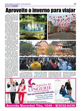 19JORNAL BOM DIA ACONTECE - 26 DE JUNHO 2015
Turismo
Junho e julho é alta
temporada de inverno no
Brasil e existem várias boas
opções de lugares para via-
jar perto de São Paulo onde
aproveitar o frio e as férias
de julho de 2015.
Entre os principais desti-
nos para viajar em julho de
2015 estão Campos do Jor-
dão, em São Paulo, e Monte
Verde, na região sul de Mi-
nas Gerais. Mas nossa lista
inclui outras cidades legais,
para fazer coisas como pas-
sear de balão, esportes radi-
cais ou, por que não? Ficar
em um chalé romântico.
Selecionamos alguns lu-
gares perto de São Paulo
para viajar no inverno de
2015 e aproveitar julho.
Campos do Jordão: 90
km de São Paulo – É o desti-
no mais chique e de luxo de
inverno perto de São Paulo,
muito procurado por casais
em viagens românticas.
Tem trilhas, baladas e
muitos restaurantes entre
as atrações, além de con-
certos de música clássica e
do Festival de Inverno.
Em julho fica bastan-
te badalado, então vale a
pena fazer a reserva de ho-
téis em Campos em julho
de 2015 com antecedência.
São Luiz do Paraitin-
ga: 171 km de São Pau-
lo – Os passeios em meio à
natureza, a famosa culiná-
ria local e o bonito centro
histórico de São Luiz do Pa-
raitinga estão entre os mo-
tivos para viajar para essa
cidade no Vale do Ribeira.
O patrimônio arquitetôni-
co do centro histórico de
São Luiz do Paraitinga é
um dos mais celebrados do
interior de São Paulo e no
primeiro final de semana
de julho de 2015 começa o
festival de inverno da cida-
de perto de SP.
Aproveite o inverno para viajar
A 15a
Temporada de In-
verno de São Luiz do Parai-
tinga tem o tema Um Frio-
zinho Esquentadô e deve
movimentar essa cidade fa-
mosa pela cultura, tradição
e folclore do interior de SP.
Serra Negra: 152 km de
São Paulo  – Uma das mais
bonitas cidades do Circui-
to das Águas Paulista, com
atrações para toda a famí-
lia. Serra Negra tem fontes
de água mineral, hotéis fa-
zenda, um teleférico e res-
taurantes de comida típica
de fazenda do interior pau-
lista e é um lugar gostoso
para passar um final de se-
mana no inverno.
Serra Negra
Campos do Jordão
São Luiz do Paraitinga
 