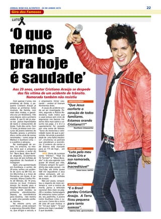 22JORNAL BOM DIA ACONTECE - 26 DE JUNHO 2015
Giro dos Famosos
Com apenas 3 anos, nos
arredores de Goiás, o pe-
queno Cristiano Araújo já
soltava as primeiras notas
musicais. Na família, com
mais dois irmãos, o garoti-
nho era um fenômeno. Três
anos depois, veio o primeiro
violão. E, aos 9, ele já pisa-
va nos palcos improvisados
de bares e restaurantes de
Goiás. Tudo deu certo. Com
13 anos, já estava num con-
curso de jovens talentos do
Faustão, gravou o primeiro
disco, correu atrás de nomes
renomados – como Jorge &
Mateus e Gusttavo Lima ––
e o público o abraçou.
Na madrugada de on-
tem, no entanto, na mes-
ma terra que o preparou
para o sucesso, o autor do
hit “Bara Bará, Bere Berê”
se despediu, brutalmente,
dos mais de seis milhões de
seguidores do Facebook e
Instagram.
Após uma apresentação
em Itumbiara, o cantor, de
29 anos, sofreu um aciden-
te de carro na BR-153, en-
tre Morrinhos e o trevo de
Pontalina, em Goiás. A na-
morada, Allana Coelho Pin-
to de Moraes, de 19 anos,
morreu no local. Cristiano
Araújo foi levado para o
Hospital Municipal de Mor-
rinhos, onde recebeu os
primeiros atendimentos.
Depois, na transferência
para Goiânia, não resistiu
e, após uma parada cardía-
ca, morreu.
No mesmo carro, um
Land Rover, ainda estavam
o segurança Ronaldo Ribei-
ro, que dirigia o veículo, e
‘O que
temos
pra hoje
é saudade’
Aos 29 anos, cantor Cristiano Araújo se despede
dos fãs vítima de um acidente de trânsito.
Namorada também não resistiu
o empresário Victor Leo-
nardo – ambos só tiveram
ferimentos leves.
A causa do acidente ain-
da vai ser investigada. Po-
rém, segundo a Polícia Ro-
doviária, tudo indica que
o casal estava sem cinto de
segurança nos bancos tra-
seiros (leia mais sobre o as-
sunto nas págs. 2 e 3) e o
capotamento foi causado
por uma soma de fatores.
“Sono do motorista e velo-
cidade maior do que o per-
mitido. Há ainda a possibili-
dade de uma falha mecâni-
ca”, enumerou os policiais
que atenderam a ocorrên-
cia. O enterro do cantor e
de Alanna está marcado
para as 11h de hoje , em
Goiânia.
HITS/ Dono de sucessos
como “Efeitos”, “Hoje Eu
Tô Terrível” e “Maus Boca-
dos” e de uma agenda com
quase 30 shows por mês,
Cristiano sempre foi queri-
dinho das redes sociais – no
YouTube, ele tinha quase
500 mil seguidores e seus
vídeos somavam, até on-
tem, mais de 250 milhões
de acessos.
Não por acaso, conquis-
tou o respeito do meio ser-
tanejo e, com a notícia da
morte, parou a televisão
nacional (leia mais na pág.
29) e recebeu homenagens
de veteranos como Leonar-
do, seu padrinho, e jovens
como Gusttavo Lima e Lu-
cas Lucco. Como diz o início
de uma de suas música, o
hit “Cê que Sabe”: “O que
temos pra hoje é saudade”.
E que saudade...
AMIGOQUERIDO
“Que Jesus
conforte o
coração de todos
familiares.
Estamos orando
Cristiano!!!”
Gusttavo Limacantor
AMIGO- IRMÃO
“Luto pelo meu
irmão Cris e
sua namorada,
Alana.
Inacreditável”
Lucas Lucco, cantor
MUITOSUCESSO
“E o Brasil
perdeu Cristiano
Araújo. A Terra
ficou pequena
para tanto
sucesso”.
Sabrina Sato, apresentadora
 