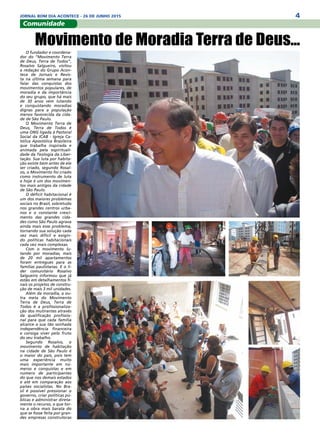 4JORNAL BOM DIA ACONTECE - 26 DE JUNHO 2015
Comunidade
O fundador e coordena-
dor do “Movimento Terra
de Deus, Terra de Todos”,
Rosalvo Salgueiro, visitou
a redação do Grupo Acon-
tece de Jornais e Revis-
ta na última semana para
falar das conquistas dos
movimentos populares, de
moradia e da importância
do seu grupo, que há mais
de 30 anos vem lutando
e conquistando moradias
dignas para a população
menos favorecida da cida-
de de São Paulo.
O Movimento Terra de
Deus, Terra de Todos é
uma ONG ligada à Pastoral
Social da ICAB - Igreja Ca-
tólica Apostólica Brasileira
que trabalha inspirada e
animada pela espirituali-
dade da Teologia da Liber-
tação. Sua luta por habita-
ção existe bem antes de ele
ser criado, segundo Rosal-
vo, o Movimento foi criado
como instrumento de luta
e hoje é um dos movimen-
tos mais antigos da cidade
de São Paulo.
O déficit habitacional é
um dos maiores problemas
sociais no Brasil, sobretudo
nos grandes centros urba-
nos e o constante cresci-
mento das grandes cida-
des como São Paulo agrava
ainda mais esse problema,
tornando sua solução cada
vez mais difícil e exigin-
do políticas habitacionais
cada vez mais complexas.
Com o movimento lu-
tando por moradias, mais
de 20 mil apartamentos
foram entregues para as
famílias paulistanas. E o lí-
der comunitário Rosalvo
Salgueiro informou que já
estão em detalhamentos fi-
nais os projetos de constru-
ção de mais 3 mil unidades.
Além da moradia, a ou-
tra meta do Movimento
Terra de Deus, Terra de
Todos é a profissionaliza-
ção dos mutirantes através
da qualificação profissio-
nal para que cada família
alcance a sua tão sonhada
independência financeira
e consiga viver pelo fruto
do seu trabalho.
Segundo Rosalvo, o
movimento de habitação
na cidade de São Paulo é
o maior do país, pois tem
uma experiência muito
mais importante em nú-
meros e conquistas e em
número de participantes
do que nos demais estados
e até em comparação aos
países socialistas. No Bra-
sil é possível pressionar o
governo, criar políticas pú-
blicas e administrar direta-
mente o recurso, o que tor-
na a obra mais barata do
que se fosse feita por gran-
des empresas construtoras
Movimento de Moradia Terra de Deus...
 