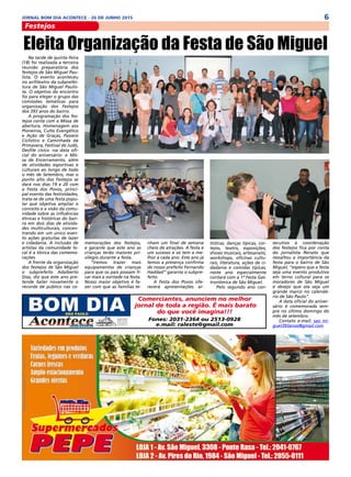 6JORNAL BOM DIA ACONTECE - 26 DE JUNHO 2015
Festejos
Comerciantes, anunciem no melhor
jornal de toda a região. É mais barato
do que você imagina!!!
Fones: 2031-2364 ou 2513-0928
e.mail: raleste@gmail.com
Na tarde de quinta-feira
(18) foi realizada a terceira
reunião preparatória dos
festejos de São Miguel Pau-
lista. O evento aconteceu
no anfiteatro da subprefei-
tura de São Miguel Paulis-
ta. O objetivo do encontro
foi para eleger o grupo das
comissões temáticas para
organização dos Festejos
dos 393 anos do bairro.
A programação dos fes-
tejos conta com a Missa de
abertura, Homenagem aos
Pioneiros, Culto Evangélico
e Ação de Graças, Passeio
Ciclístico e Caminhada da
Primavera, Festival de Judô,
Desfile cívico -na data ofi-
cial do aniversário- e Mis-
sa de Encerramento, além
de atividades esportivas e
culturais ao longo de todo
o mês de Setembro, mas o
ponto alto dos Festejos se
dará nos dias 19 e 20 com
a Festa dos Povos, princi-
pal evento das festividades,
trata-se de uma festa popu-
lar que objetiva ampliar o
conceito e a visão da comu-
nidade sobre as influências
étnicas e históricas do bair-
ro em dois dias de ativida-
des multiculturais, concen-
trando em um único even-
to ações gratuitas de lazer
e cidadania. A inclusão de
artistas da comunidade lo-
cal é a tônica das comemo-
rações.
A frente da organização
dos festejos de São Miguel
o subprefeito Adalberto
Dias, diz que este ano pre-
tende bater novamente o
recorde de público nas co-
Eleita Organização da Festa de São Miguel
memorações dos festejos,
e garante que este ano as
crianças terão maiores pri-
vilegio durante a festa.
“Iremos trazer mais
equipamentos de crianças
para que os pais possam fi-
car mais a vontade na festa.
Nosso maior objetivo é fa-
zer com que as famílias te-
nham um final de semana
cheio de atrações. A festa é
um sucesso e só tem a me-
lhor a cada ano. Este ano já
temos a presença confirma
de nosso prefeito Fernando
Haddad” garanta o subpre-
feito.
A Festa dos Povos ofe-
recerá apresentações ar-
tísticas, danças típicas, cor-
tejos, teatro, exposições,
shows musicais, artesanato,
workshops, oficinas cultu-
rais, literatura, ações de ci-
dadania e comidas típicas,
neste ano especialmente
contará com a 1ª Festa Gas-
tronômica de São Miguel.
Pelo segundo ano con-
secutivo à coordenação
dos festejos fica por conta
do jornalista Renato que
ressaltou a importância da
festa para o bairro de São
Miguel, “espero que a festa
seja uma evento produtivo
em terno cultural para os
moradores de São Miguel
e desejo que ela seja um
grande marco no calendá-
rio de São Paulo”.
A data oficial do aniver-
sário é comemorada sem-
pre no último domingo do
mês de setembro.
Contato e-mail: sao mi-
guel393anos@gmail.com
 