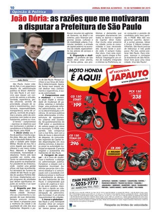 10 JORNAL BOM DIA ACONTECE - 15 DE SETEMBRO DE 2015
Respeite os limites de velocidade.
CB 300R 15/15 á vista R$ 13.860,00. CG Titan 150 EX 15/15 à vista R$ 9.696,00 ou entrada R$ 2.800,00 + 48x R$ 296,00 (Total a prazo
R$ 17.008,00) Banco Honda c/ juros 2,29% a.m. (31,22% a.a.). CG 150 Start 15/15 à vista R$ 7.593,00 ou entrada R$ 2.450,00 + 48x R$ 199,00
(Total a prazo R$ 12.002,00) Banco Honda c/ juros 2,29% a.m. (31,22% a.a.). PCX 150 15/15 à vista R$ 9.839,00 ou entrada de R$ 3.936,00
+ 36x R$ 238,00(Total a prazo R$ 12.504,00). Banco Honda c/ juros 1,69% a.m. (22,28% a.a.). Tabela sujeita a alteração sem prévio aviso
conforme política de comercialização da fábrica. Consulte todas as informações em nosso showroom. Promoções válidas somente para os modelos
anunciados até o término do estoque (2 unidades de cada). Ofertas não cumulativas com outras. Imagens ilustrativas. Reservamos o direito de
corrigir possíveis erros gráﬁcos e de digitação.
MOTO HONDA
É AQUI!
CG 150
START
ENTRADA + MENSAIS
R$
199
CG 150
TITAN EX
ENTRADA + MENSAIS
R$
296
JAJAJAJAJAJAPPPPPPPPPAAAAAAAAAPAPPPAPAPAPPPAPPAPPPAPAPAPPPAPPAPPPAPAPAPPPAP UUUUUUUUUTOTOTOTOTOTOTOTOTOTOTOTO
www.japauto.com.br
PCX 150
ENTRADA + MENSAIS
R$
238
ENTRADA + MENSAIS
R$
199
CB 300CB 300CB 300CB 300
ALPHAVILLE / BARUERI / CAMBUCI / CARAPICUÍBA /CENTRO /
FRANCISCO MORATO / FRANCO DA ROCHA / ITAQUERA /
JABAQUARA / LIBERDADE / MAIRIPORÃ / MAUÁ / GUARULHOS /
PIRITUBA / SANTO AMARO / SANTO ANDRÉ / VILA MARIA
ITAIM PAULISTA
F.: 2025-7777
AV. MARECHAL TITO, 7003
Opinião & Política
João Dória
São Paulo, maior cida-
de do País, é um gigantesco
desafio da administração
pública no Brasil. Adminis-
trar São Paulo é um exer-
cício que requer um con-
junto de valores e atitudes,
vontade, experiência, ges-
tão eficiente, sentido de
prioridade, atração de ca-
pital e investimentos, meri-
tocracia, responsabilidade,
transparência, senso de ur-
gência, controle de progra-
mas e prazos, além de com-
promisso com todos os seus
habitantes, pobres ou ricos.
O termo – compromisso
– expressa os objetivos que
me motivaram a pleitear a
candidatura à Prefeitura de
São Paulo, pelo PSDB.
 1. Dever cívico: sou fi-
lho de político. E tenho orgu-
lho disso. Meu pai, João Do-
ria, foi deputado federal cas-
sado e exilado pelo Golpe
Militar. Recebi de meu Pai o
único legado que pode me
oferecer e aos meus irmãos
Raul, Marcelo e Raphael:
moralidade, honestidade e
idealismo. Tenho sido bem
sucedido em minha vida.
Tanto na administração pú-
blica quanto na empresarial.
Fui presidente da Embratur,
onde  realizei uma gestão
eficaz, até hoje reconhecida.
Fui secretário de Turismo da
cidade de São Paulo na ges-
tão do saudoso Prefeito Má-
rio Covas. Implantamos am-
plo programa de atividades
que deram significativo im-
pulso ao turismo e ao lazer
na capital paulista.
 2. Respeito por São
Paulo  – Nasci aqui. Amo
minha cidade. Acompa-
nho seu crescimento e a ex-
pansão de suas demandas.
Sempre procurei incenti-
var ideias e propostas para
a melhoria da cidade e da
qualidade de vida dos seus
habitantes. Respeito o po-
João Dória: as razões que me motivaram
a disputar a Prefeitura de São Paulo
vo de São Paulo. Porque co-
nheço a sua força de traba-
lho e determinação. Agora,
de forma mais ampla, de-
cidi dedicar meu conheci-
mento e experiência, à cau-
sa da coletividade.
  3. Compromisso com
a mudança  – o momen-
to atual impõe a necessi-
dade de mudanças de pa-
drões, sistemas e métodos.
Exige  uma profunda refor-
ma administrativa, com fo-
co na descentralização e efi-
ciência. Os serviços públicos
estão deteriorados. A infra-
estrutura de equipamen-
tos urbanos está sucatea-
da. Há questionamentos do
TCM sobre a exorbitância
de valores pagos em obras
no município. O PSDB, meu
partido, não compactua
com o mal feito, nem com a
falta de lisura e descontrole
de despesas. As comunida-
des regionais da Capital es-
tão desprotegidas em seus
direitos mínimos. A descren-
ça social na autoridade mu-
nicipal se expande. É preciso
resgatar a autoestima dos
habitantes de São Paulo.
4. Coragem de avan-
çar – Já é hora de moder-
nizar e melhorar  o diálogo
na administração pública.
Fortalecer a relação com o
legislativo municipal. Au-
mentar parcerias com o Go-
verno estadual e a comuni-
cação com a sociedade civil.
Desburocratizar e melhorar
o atendimento às deman-
das dos habitantes de São
Paulo. E compreender que
o senso de urgência é tare-
fa do setor público. Aten-
der bem e rápido ao cida-
dão é rigorosamente uma
obrigação da administra-
ção municipal. E um direito
inquestionável do cidadão.
 5. Inovar e globalizar –
São Paulo é uma metrópole
mundial. Deve ser compre-
endida e respeitada como
tal. Vamos pensar grande.
Buscar recursos em agências
de fomento, no Brasil e no
exterior, para financiar pro-
gramas sociais, culturais e
de mobilidade urbana. E es-
timular também, a entrada
de capital externo na econo-
mia da cidade, especialmen-
te nos setores de serviços e
tecnologia.
6. Disposição e dedi-
cação - O prefeito de São
Paulo deve estar atento,
de forma plena, aos pro-
blemas e demandas que
emergem diariamente em
todos os bairros e regiões
da Capital. Deve traba-
lhar muito, estar presente
na cidade, junto às comu-
nidades e suas necessida-
des. Durmo tarde e acor-
do cedo. E sempre traba-
lhei duro. Com esta moti-
vação, quero chegar à Pre-
feitura. Empregarei um rit-
mo de trabalho integrado
e intenso na Prefeitura, ca-
so conquiste a posição de
candidato pelo meu parti-
do, o PSDB. Mas não vou
governar sozinho. Apren-
di a juntar pessoas, ideias
e forças. E liderar compar-
tilhando. São Paulo precisa
de liderança. E não pode
parar. Por isso, vamos ace-
lerar São Paulo. Para inte-
grar, avançar e contagiar
os brasileiros de São Paulo.
Sinal livre para uma nova
cidade. Viva São Paulo!
 