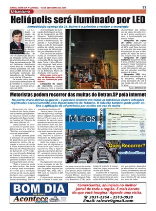 11JORNAL BOM DIA ACONTECE - 15 DE SETEMBRO DE 2015
Urbanismo
L o c a -
lizado na
região do
Ipiranga, o
bairro de
Heliópolis
será o pri-
meiro a ser
totalmen-
te ilumina-
do por lâm-
padas de
LED. A substituição das atu-
ais lâmpadas começa em 21
de setembro, devendo bene-
ficiar aproximadamente 195
mil habitantes distribuídos
numa área de 1 milhão de
metros quadrados. Ao todo
serão 23.850 metros de vias
iluminadas (extensão dos
logradouros de Heliópolis),
num total de 913 pontos.
De acordo com o Ilume,
a obra está estimada em R$
2,4 milhões e a expectativa
é que seja concluída em ja-
neiro de 2016.
Heliópolis será iluminado por LEDRemodelação começa dia 21. Bairro é o primeiro a receber a tecnologia
A remodelação da ilumi-
nação de Heliópolis antece-
de ao lançamento da PPP
(Parceria Público-Privada)
da Iluminação Pública, que
prevê a modernização, ex-
pansão e manutenção de
toda a rede de iluminação
pública da cidade, compos-
ta por cerca de 580 mil pon-
tos, por lâmpadas de LED.
Com recursos do próprio
Ilume, já receberam ilumi-
nação de LED locais como
a Avenida 23 de maio, Ele-
vado Costa e Silva (Minho-
cão), Marginal Tietê, entor-
no do Estádio do Itaque-
rão, Viaduto do Chá, entor-
no da Biblioteca Mário de
Andrade, entre outros.
Diferenças entre os ti-
pos de lâmpadas utiliza-
das na iluminação pau-
listana
Lâmpadas de vapor
de mercúrio: possuem
luz branca. Tem a mesma
durabilidade das lâmpa-
das de vapor de sódio (cer-
ca de 5 anos), porém per-
dem a luminosidade em
pouco tempo;
Lâmpadas de vapor
de sódio: possuem luz
amarela, apresentam cerca
de 60% mais fluxo lumino-
so e são até três vezes mais
econômicos do que as lâm-
padas de vapor de mercú-
rio. Duram cerca de 5 anos;
Lâmpadas de vapor
metálico: duram em média
5 anos. Emitem luz branca,
possuem maior luminância
e reproduzem melhor as
cores. Geralmente são usa-
das em grandes avenidas,
parques e praças;
Lâmpadas LED: além
de baixa manutenção e al-
ta eficiência energética,
outra vantagem do LED é
sua longa vida útil, cerca de
12 anos.
Fonte: IMPRENSA SES
Motoristas de todo o
Estado de São Paulo podem
usar a internet para apresen-
tar recursos contra multas
aplicadas pelo Departamen-
to Estadual de Trânsito de
São Paulo (Detran.SP).
 Basta acessar os servi-
ços on-line no portal www.
detran.sp.gov.br e clicar em
“Solicitar e acompanhar re-
curso de penalidade”.
O serviço permite pedir
a aplicação da penalidade
de advertência por escrito,
apresentar defesa da au-
tuação e recurso de multa
à Junta Administrativa de
Recursos de Infrações (Jari)
do Detran.SP, em 1ª instân-
cia, e ao Conselho Estadual
de Trânsito (Cetran), em 2ª
instância. O resultado do jul-
gamento também pode ser
acompanhado pelo portal.
“Todo o processo pode
ser feito on-line. Isso torna
o serviço mais transparen-
te e evita que o condutor
precise sair de casa ou gaste
dinheiro com a postagem
de documentos”, explica
Daniel Annenberg, diretor-
Motoristas podem recorrer das multas do Detran.SP pela internet
No portal www.detran.sp.gov.br , é possível recorrer em todas as instâncias contra infrações
registradas exclusivamente pelo Departamento de Trânsito. O cidadão também pode pedir on-
line a aplicação de advertência por escrito em vez de multa
-presidente do Detran.SP.
 Passo a passo – Por ques-
tões de segurança, é obriga-
tório o cadastro no portal do
Detran.SP para que o pro-
prietário do veículo possa
apresentar recursos de multa
pela internet. Para isso, bas-
ta informar nome, CPF, data
de nascimento e e-mail para
criar login e senha de acesso.
Depois,deve-se preen-
cher, imprimir e assinar o
formulário de defesa dispo-
nível na própria página.
Após essa etapa, o con-
dutor terá de digitalizar o
formulário (por meio de
scanner ou foto) e fazer o
upload no portal do Detran.
SP , anexando outros docu-
mentos necessários (listados
no portal) para a análise do
recurso.
O julgamento não pode-
rá ser realizado se não for
anexada toda a documenta-
ção. São aceitos arquivos nos
formatos PDF, JPGE, JPG e
TIFF, com, no máximo, 5 MB
(megabytes). 
É importante esclarecer
que o sistema é válido ape-
nas para recursos de multas
aplicadas exclusivamente
pelo Detran.SP por meio de
fiscalizações realizadas pela
Polícia Militar. Conforme
estabelece o Código de Trân-
sito Brasileiro (CTB), cada
órgão de trânsito é respon-
sável por julgar recursos das
multas que aplica.
O Detran.SP é responsá-
vel apenas por multas aplica-
das em decorrência de autu-
ações da Polícia Militar, que,
em sua maioria, dependem
de abordagem do condutor
(como, por exemplo, falta de
licenciamento e habilitação
vencida). Cabe esclarecer
que o Detran.SP não autua
por meio de radar.
Comerciantes, anunciem no melhor
jornal de toda a região. É mais barato
do que você imagina! Agende uma visita.
( 2031-2364 - 2513-0928
Email: raleste@gmail.com
Simão Pedro
Secretário de Servi-
ços da Prefeitura SP
 
