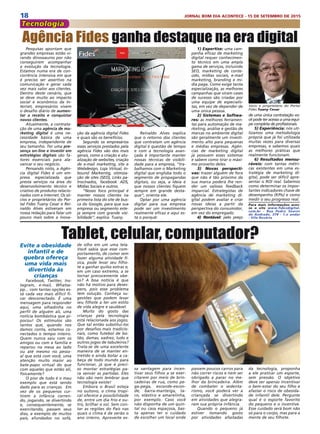 18 JORNAL BOM DIA ACONTECE - 15 DE SETEMBRO DE 2015
Tecnologia
Evite a obesidade
infantil e de
quebra ofereça
uma vida mais
divertida às
crianças
Facebook, Twitter, Ins-
tagram, e-mail, Whatsa-
pp... com tantas opções es-
tá cada vez mais difícil fi-
car desconectado. É uma
mensagem para responder
aqui, uma olhadinha no
perfil de alguém ali, uma
notícia bombástica que pi-
pocou! Os estímulos são
tantos que, quando nos
damos conta, estamos co-
nectados o tempo inteiro.
Quem nunca saiu com os
amigos ou com a família e
reparou na mesa ao lado
ou até mesmo no pesso-
al que está com você, uma
atenção muito maior ao
bate-papo virtual do que
com aqueles que estão ali,
fisicamente?
O pior de tudo é o mau
exemplo que está sendo
dado para as crianças. Em
vez de os pequenos cur-
tirem a infância corren-
do, jogando, se divertindo
e, consequentemente, se
exercitando, passam seus
dias, a exemplo de muitos
pais, afundados no sofá,
Pesquisas apontam que
grandes empresas estão vi-
rando dinossauros por não
conseguirem acompanhar
a evolução da tecnologia.
Estamos numa era de con-
corrência intensiva em que
é preciso ser assertivo na
comunicação e gerar cada
vez mais valor aos clientes.
Dentro deste cenário, que
se deve muito ao impacto
social e econômico da In-
ternet, empresários vivem
o desafio diário de aumen-
tar a receita e conquistar
novos clientes.
Atualmente, a contrata-
ção de uma agência de ma-
rketing digital é uma ne-
cessidade básica de uma
empresa, independente de
seu tamanho. Ter uma pre-
sença on-line e investir em
estratégias digitais são fa-
tores essenciais para ala-
vancar o seu negócio.
Pensando nisto, a Agên-
cia digital Fides é um em-
presa especializada que
presta serviços na área do
desenvolvimento técnico e
criativo de produtos relacio-
nados com a internet. Os só-
cios e proprietários do Por-
tal Fides Tuany Cesar e Rei-
naldo Alves estiveram em
nossa redação para falar um
pouco mais sobre a inova-
Agência Fides ganha destaque na era digital
1) Expertise: uma cam-
panha eficaz de marketing
digital requer conhecimen-
to técnico em uma ampla
gama de serviços, incluindo
SEO, marketing de conte-
údo, mídias sociais, e-mail
marketing, branding e mí-
dia paga. Como exige tanta
especialização, as melhores
campanhas que viram cases
de sucesso são criadas por
uma equipe de especialis-
tas, em vez de depender de
uma única pessoa.
2) Sistemas e Softwa-
res: as melhores ferramen-
tas para automação de ma-
rketing, análise e gestão de
marcas no ambiente digital
são geralmente um investi-
mento alto para pequenas
e médias empresas. Agên-
cias de marketing digital
já possuem esses sistemas
e sabem como tirar o máxi-
mo proveito deles.
3) Novas perspecti-
vas: trazer alguém de fora
que não é tão próximo da
sua marca poderá lhe ren-
der um valioso feedback
imparcial. Estrategistas de
agência de marketing di-
gital podem avaliar e criar
novas ideias a partir da
perspectiva do consumidor,
em vez do empregado.
4) Rentável: pelo preço
de uma única contratação vo-
cê pode ter acesso a uma equi-
pe completa de profissionais.
5) Experiência: nós uti-
lizamos uma metodologia
própria que já foi utilizada
muitas vezes para diversas
empresas, e sabemos quais
as melhores práticas que
realmente funcionam.
6) Resultados mensu-
ráveis: com tantas métri-
cas existentes em uma es-
tratégia de marketing di-
gital, pode ser difícil apre-
sentar o ROI real. Sabemos
como determinar os impor-
tantes indicadores chave de
desempenho (KPIs) e como
medir o seu progresso real.
Para mais informações aces-
se o site www.fidesdigital.
com.br - Rua Pedro Soares
de Andrade, 378 - 1.o andar
- Vila Rosária
ção da agência digital Fides
e quais são os benefícios.
Segundo os empresários
esses serviços prestados pela
agência Fides vão dos mais
gerais, como a criação e atu-
alização de websites, criação
de e-mail marketing, site e
Webdesign, Loja Virtual, In-
bound Markentig, otimiza-
ção de sites (SEO), Links pa-
trocinados, facebook ADS,
Mídias Sociais e outros.
“Nosso foco principal é
manter nossos clientes na
primeira lista do site de bus-
ca do Google, para que sua
empresa ou segmento este-
ja sempre com grande visi-
bilidade”, explica Tuany.
Reinaldo Alves explica
que o retorno dos clientes
que contratam um agência
digital é questão de tempo
e com a tecnologia avan-
çada é importante manter
nossas técnicas de visibili-
dade para a empresa, “tra-
balhamos com o Marketing
digital que engloba todo o
segmento de propagandas
digitais, ou seja, a ideia é
que nossos clientes fiquem
sempre em grande desta-
que”, orienta ele.
Optar por uma agência
digital para sua empresa
pode ser um investimento
realmente eficaz e aqui es-
tá o porquê:
Tablet, celular, computador?de olho em um uma tela.
Você sabia que esse com-
portamento, de comer sem
fazer alguma atividade fí-
sica, pode levar seu filho-
te a ganhar quilos extras e,
em um caso extremo, a se
tornar precocemente obe-
so? A boa notícia é que
não há motivo para deses-
pero, pois esse problema
tem solução. Conheça su-
gestões que podem levar
seu filhote a ter um estilo
de vida alegre e saudável.
Muito do gosto das
crianças pela tecnologia
está relacionada aos jogos.
Que tal então substitui-los
por desafios mais tradicio-
nais, como futebol de bo-
tão, damas, xadrez, ludo e
outros jogos de tabuleiros?
Trata-se de uma excelente
maneira de se manter en-
tretido e ainda botar a ca-
beça de todo mundo para
funcionar, já que é preci-
so montar estratégias pa-
ra vencer as partidas. Eles
não vão nem lembrar que
tecnologia existe!
Embora o Brasil esteja
no outono, o clima tropi-
cal oferece a possibilidade
de, entre um dia frio e ou-
tro, brilhar o sol. Sem con-
tar as regiões do País nas
quais o clima é de verão o
ano inteiro. Aproveite es-
sa vantagem para incen-
tivar seus filhos a se exer-
citarem por meio de brin-
cadeiras de rua, como pe-
ga-pega, esconde-escon-
de, barra-manteiga, ta-
co, elástico e amarelinha,
por exemplo. Caso você
não disponha de um quin-
tal ou casa espaçosa, bas-
ta apenas ter o cuidado
de escolher um local onde
passem poucos carros para
não correr riscos e nem ser
obrigado a parar no me-
lhor da brincadeira. Além
de combater o sedenta-
rismo, você poderá ver a
criançada se divertindo
em atividades que alegra-
ram sua própria infância.
Quando o pequeno já
estiver tomando gosto
por atividades afastadas
da tecnologia, proponha
a ele praticar um esporte,
sem pressão. O objetivo
deve ser apenas incentivar
o bem-estar do seu filho e
afastar o risco de obesida-
de infantil dele. Pergunte
qual é o esporte favorito
do pequeno e o incentive.
Esse cuidado será bom não
só para o corpo, mas para a
mente de seu filhote.
Sócio e proprietário do Portal
Fides Tuany Cesar
 