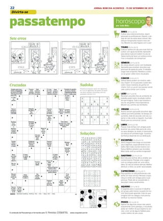 22 JORNAL BOM DIA ACONTECE - 15 DE SETEMBRO DE 2015
Divirta-se
DIÁRIO DE S. PAULO - QUARTA-FEIRA / 16 DE SETEMBRO DE 201534
horóscopopor João Bidu
ÁRIES (21/3 a 20/4)
Cultive seus relacionamentos, sejam
pessoais ou profissionais. Depois, o de-
sejo de sair da rotina deve crescer. Mu-
danças inesperadas trazem novo âni-
mo. Mostre seu lado fogoso com o par!
TOURO (21/4 a 20/5)
Colocar tarefas em dia será mais fácil se
contar com ajuda da família. Aproveite
para deixar tudo em ordem no seu lar.
Talvez tenha de fazer um esforço extra,
mas o resultado vai compensar.
GÊMEOS (21/5 a 20/6)
As coisas devem correr com facilidade.
Aproveite para resolver assuntos que
precisam de ajuda da sorte. O trabalho
exige mais empenho. Redobre o esfor-
ço se quiser colher bons resultados.
CÂNCER (21/6 a 21/7)
Velhas ideias podem se mostrar valio-
sas. Inspire-se no passado e pode des-
cobrir novas maneiras de ganhar di-
nheiro. Com a Lua em seu paraíso astral,
vale a pena contar com a sorte.
LEÃO (22/7 a 22/8)
Resolver assuntos fora do ambiente de
trabalho pode trazer resultado melhor
do que imagina. Tudo o que envolva o
seu lar vai ganhar nova importância.
Mostre seu carinho aos familiares.
VIRGEM (23/8 a 22/9)
Astros avisam que pode encontrar algo
valioso que tinha perdido. Se deseja um
aumento, trate do assunto com seu su-
perior e não conte a ninguém. Sua habi-
lidade para se comunicar cresce.
LIBRA (23/9 a 22/10)
Passar mais tempo com amigos pode
levantar seu astral. Não perca de vista
os seus desejos, às vezes, é necessário
se colocar em primeiro lugar. Sucesso
da finança depende da sua dedicação.
ESCORPIÃO (23/10 a 21/11)
Você chegará mais longe se esconder
seus objetivos, especialmente no tra-
balho. Nem todo mundo merece con-
fiança. Melhor prevenir que remediar.
Mais tarde você se sentirá revigorado!
SAGITÁRIO (22/11 a 21/12)
Bom dia para sonhar alto e ampliar seu
conhecimento. Planejar uma viagem
com os amigos pode ser uma ótima
ideia. Só não se esforce demais. Melhor
diminuir o ritmo, se sentir necessidade.
CAPRICÓRNIO (22/12 a 20/1)
Faça ajustes na vida profissional e até
tente um novo serviço. Renove a espe-
rança e conte com amigos para o que
precisar. Pode até se surpreender e
descobrir novos sentimentos.
AQUÁRIO (21/1 a 19/2)
O segredo para o sucesso é trabalhar
em grupo, pelo menos na parte da ma-
nhã. Você pode aprender mais do que
imagina com os colegas, mas precisa
retribuir na mesma moeda.
PEIXES (20/2 a 20/3)
Apesar de algumas coisas não saírem
exatamente como planejou, o resultado
pode ser melhor do que espera no ser-
viço. Livre-se de alguns hábitos para
cuidar melhor do seu corpo.
Cruzadas
passatempo
Soluções
Sete erros
Sudoku
O conteúdo de Passatempo é fornecido pela www.coquetel.com.br
Preencha os espaços vazios com algarismos
de 1 a 9. Os algarismos não podem se repetir
nas linhas verticais e horizontais, nem nos
quadrados menores (3.3).
 