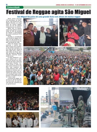 4 JORNAL BOM DIA ACONTECE - 15 DE SETEMBRO DE 2015
Neste último domingo
(13) aconteceu na Aveni-
da Dr. José Pinotti em São
Miguel Paulista um mega
show de música reggae.
Cerca de 50 mil pessoas
compareceram ao evento.
Neste ano, os apaixo-
nados pelo gênero musical
terão na lista de atrações
do festival a participação
do cantor jamaicano Errol
Dunkley.
Dunkley é considerado
uma lenda do reggae mun-
dial, um dos primeiros ar-
tistas a se lançarem no reg-
gae na década de 1960.
Além da atração inter-
nacional, o evento tam-
bém conoua com a presen-
ça de artistas nacionais co-
mo Tribo de Jah, Planta &
Raiz, Mato Seco, Leões Is-
rael, Filhos da Terra, Jah I
Ras, QG Imperial (Monkey
Jahyam), Caminho Suave,
entre outros.
O casal Anderson e Ju-
liana explica que a atra-
ção já se tornou um rotei-
ro certo de lazer e diversão
para toda a família, “cur-
timos muito o ritmo reg-
gae, antes vinhamos só nós
dois, hoje trazemos até
nossa pequena filha. acho
bacanas as bandas que se
apresentam para nós mo-
radores da região é sempre
um privilegio pode acom-
panhar as atrações de per-
to” frisa o casal.
O festival de reggae te-
ve inicio ás 10h da manhã e
foi até ás 22h. Ao todo fo-
ram mais de 13 bandas que
se apresentaram.
Comunidade
 São Miguel foi palco de uma grande festa com shows de música reggae
Festival de Reggae agita São Miguel
 