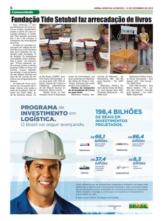 6 JORNAL BOM DIA ACONTECE - 15 DE SETEMBRO DE 2015
Comunidade
Para estimular o com-
partilhamento de livros no-
vos ou usados, ampliando o
acesso a partir de uma cir-
culação solidária, a Funda-
ção Tide Setubal promove
até o dia 2 de outubro a
Campanha de Arrecadação
de Livros.
A ação é o pontapé ini-
cial para a 6ª. edição do Fes-
tival do Livro e da Literatura
que será realizado em no-
vembro pela Fundação Ti-
de Setubal. Os exemplares
arrecadados serão distribu-
ídos a partir  da Interven-
ção  “Frutos Literários” on-
de crianças, jovens e adultos
poderão colher os livros  em
árvores, praças, bibliote-
cas, escolas  e ruas do bairro
de São Miguel Paulista em
mais de 30  pontos do ter-
ritório com programação do
festival.
A coleta de livros acon-
tecerá em 25 pontos da ci-
dade. Dentre eles estão a
sede da Fundação Tide Se-
tubal (no Itaim Bibi), se-
de do Instituto Alana, Ca-
Fundação Tide Setubal faz arrecadação de livros
sa das Rosas, CENPEC, Insti-
tuto Paulo Montenegro  e,
na zona leste, CDC Tide Se-
tubal, Galpão de Cultura e
Cidadania, Subprefeitura
de São Miguel, escolas, bi-
bliotecas, dentre outros.
Nestes locais, os inte-
ressados terão à disposição
caixas de arrecadação, nas
quais poderão ser deposita-
das obras de ficção e não-
-ficção. Somente não serão
aceitos livros didáticos.
Pontos da Campanha
de Arrecadação de Livros
na zona leste:
Biblioteca Pública Rai-
mundo de Menezes - Av.
Nordestina, 780 - São Mi-
guel Paulista - Tel. 2297-
4053 
Biblioteca Pública Ru-
bens Borba Alves de Mora-
es - Rua Sampei Sato, 440 -
Ermelino Matarazzo - Tel.
2943-5255 
Biblioteca Pública Vicen-
te Paulo Guimarães - Rua
Jaguar, 225 - Vila Curuçá -
Tel. 2035-5322
CDC Tide Setubal - Rua
Mario Dallari, 170 - Jar-
dim São Vicente - São Mi-
guel Paulista - Tel. 2297-
5969 / 2025-5505
Uma infraestrutura de transportes integrada e moderna vai trazer mais
agilidade na distribuição da produção brasileira, mais competitividade
nas exportações e mais qualidade nos serviços prestados à população.
Além de gerar emprego e renda para os brasileiros e impulsionar o
crescimento do país.
É assim que o Brasil vai seguir avançando.
R$8,5
bilhões
para 4
aeroportos
AEROPORTOS
R$37,4
bilhões
para portos
e terminais
privativos
PORTOS
R$66,1
bilhões
para 7 mil km
de estradas
RODOVIAS
R$86,4
bilhões
para 7,5 mil km
de ferrovias
FERROVIAS
PROGRAMA de
INVESTIMENTO em
LOGÍSTICA.
O Brasil vai seguir avançando.
198,4 BILHÕES
DE REAIS EM
INVESTIMENTOS
PROJETADOS.
 