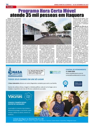 16 JORNAL BOM DIA ACONTECE - 30 DE SETEMBRO DE 2015
Saúde
Desde 2013, a população
de regiões de São Paulo que
mais sofre com a espera para
realização de exames e proce-
dimentos médicos pode con-
tar com o apoio do Programa
Hora Certa Móvel. A parceria
entre o Projeto CIES (Centro
de Integração de Educação e
Saúde) e a Prefeitura de São
Paulo oferece unidades mó-
veis, como a Carreta da Saúde,
com completa estrutura e alta
tecnologia para atendimento
com médicos especialistas.
 O médico criador da Carreta
da Saúde, Roberto Kikawa,
explica que a ideia das unida-
des móveis nasceu devido às
questões mais discutidas no
mundo: mobilidade e acesso.
“Pensando nisso foi criado o
CIES. Um projeto que tem por
objetivo levar atendimento
médico especializado e com
alta tecnologia à diversas
áreas da cidade, além de
diminuir a demanda repri-
mida do SUS (Sistema Único
de Saúde) ”, explica Kikawa.
 Atualmente, diversas unida-
des médicas, como a Carreta
da Saúde, estão em Itaquera,
no estacionamento da UBS
do Jardim Brasília. Entre abril
Programa Hora Certa Móvel
atende 35 mil pessoas em Itaquera
e julho, foram ofertados 35
mil exames e procedimentos
para a população da região,
que tem aprovado o Pro-
grama com nota máxima.
A maior parte de exames em
Itaquera correspondem a
ultrossonografias: das 35 mil
vagas de exames oferecidas
pelo programa, 21.720 são de
ultrassonografias (abdômen,
próstata, tireoide, mamária
bilateral e outras). Também
houve aumento na oferta de
ecocardiografias transtoráci-
cas e esofagogastroduode-
noscopias, entre outros.
Roberto Kikawa lembra
que o fato do paciente sair
com o resultado dos exames
no mesmo dia evita maiores
gastos de tempo, inclusive
colaborando com a questão
da mobilidade. “Quando o
paciente faz o exame ele já
sai com o resultado no mes-
mo dia. Assim evita a perda
do dia de trabalho não só
dele próprio como, por mui-
tas vezes, do acompanhante
necessário para realização do
exame. Além disso há uma
economia financeira, uma vez
que não será necessário gasto
extra com transportes para
buscar o laudo, inclusive co-
laborando com a diminuição
do trânsito da cidade”.
Os exames e procedimen-
tos são agendados pela Uni-
dade Básica de Saúde (UBS),
que atende o grau de priori-
dade em fila de espera. Com
o comprovante do agenda-
mento na UBS, o paciente
ainda recebe orientações e
protocolo para a realização
dos exames.
Impacto na fila de es-
pera: as unidades móveis
já vêm sendo utilizadas no
programa Hora Certa Móvel
para reduzir a fila de espera
por exames de especialidades
desde 2013, quando atendeu
no Ermelino Matarazzo e
São Mateus, além de outros
regiões da cidade de São
Paulo como Zona Centro-Oes-
te, Zona Sul e Zona Norte.
Entre 12 de maio de 2014 e 10
de abril de 2015, atendeu em
Guaianases e, em 13 de abril,
foi instalado em Itaquera.
Serviço:  Unidade Móvel
CIES – Itaquera - Endere-
ço:  Avenida Osvaldo Valle
Cordeiro, 245 – próximo à
Avenida Itaquera, no estacio-
namento da UBS/AMA Jardim
Brasília - Horários: Segunda a
sexta, das 7h às 17hSábado,
das 7h às 12 - Exames:  en-
doscopia, ultrassonografia,
nasofibrolaringoscopia, ele-
troneuromiografia, colonos-
copia e ecocardiograma.
 