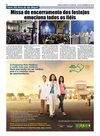 6 JORNAL BOM DIA ACONTECE - 30 DE SETEMBRO DE 2015
O Programa Mais Médicos
é muito mais que médicos.
Você que sonha em ser médico,
esse é o caminho cheio
de oportunidades.
• Mais 11.400 vagas para medicina até 2017.
• 5.200 vagas já autorizadas
e um novo currículo de medicina.
• Expansão de vagas de residência médica
em andamento. E, a partir de 2019,
cada médico formado terá garantida
a sua vaga de residência.
Acesse maismedicos.gov.br e informe-se sobre os novos
cursos de medicina, vagas de graduação e residência médica.
O Brasil do Mais Médicos é o Brasil que cuida, educa e avança.
Uma Pátria Educadora se faz com mais acesso à educação.
Ministério da
Educação
Festa 393 Anos de São Miguel
Para fechar com chave de
ouro, na noite de domingo
dia (27), foi realizada a tradi-
cional Missa de encerramento
dos festejos do aniversário
do bairro de São Miguel que
comemorou 393 anos.
Cerca de 1.500 fiéis estive-
ram reunidos para agradecer
pelo aniversário do bairro e
Missa de encerramento dos festejos
emociona todos os fiéis
moradora de São Miguel.
“Acredito que não só hoje
(no aniversário), mas todos os
dias,nósmoradoresdeveríamos
agradecerporterumaigrejaca-
tólica tão tradicional em nossa
região, eu me emociono em
todas as missas que participo.
Amo meu bairro, amo minha
igreja”, finaliza ela.
também para fazer suas ha-
bituais orações.
Para prestigiar e parabe-
nizar o bairro de São Miguel,
a Missa contou com a presen-
ça do subprefeito Professor
Adalberto Dias que, emo-
cionado, participou da missa
atentamente e no decorrer
da cerimônia fez suas preces.
A Missa foi abrilhantada
pelo coral da Diocese que
tornou a celebração muito
emocionante, juntamente
com a procissão dos Santos
de devoção dos fiéis.
No encerramento da
Missa, o pároco da catedral
Padre Geraldo Rodrigues
invocou uma benção para
todos da igreja.
Emocionada com os acon-
tecimentos da missa, a pro-
fessora de Língua Portugue-
sa, Mônica Ferreira do Ama-
ral, diz que a catedral de
São Miguel é um patrimônio
histórico da região, e todas
as vezes que ela vem à missa
se sente privilegiada de ser
 