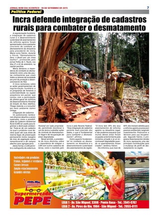 7JORNAL BOM DIA ACONTECE - 30 DE SETEMBRO DE 2015
Política Federal
A regularização fundiária,
a integração de cadastros
rurais e o desenvolvimento
sustentável de assentamentos
da reforma agrária foram
apresentados como exemplos
concretos de combate ao
desmatamento da Amazônia
pela presidente do Incra,
Maria Lúcia Falcón, durante
o Fórum “Desmatamento
Zero: o Brasil por um clima
melhor”, promovido pelo
jornal Folha de S. Paulo, nos
dias 21 e 22 de setembro, na
capital paulista.
Maria destacou a impor-
tância do combate ao desma-
tamento como uma das pau-
tas civilizatórias que unem
todos os setores da sociedade
em prol da proteção e desen-
volvimento do País.
O Incra esclareceu sobre
as ações governamentais de
regularização fundiária e
os programas de fomento à
sustentabilidade na região
amazônica em painel, que
contou com a participação
do diretor-geral do Instituto
de Desenvolvimento Florestal
do Estado do Pará (Ideflor),
Thiago Valente, e o consultor
em meio ambiente Valmir
Ortega.
Integração de cadastros
Os palestrantes lembra-
ram diversos desafios a serem
superados, como a possibili-
dade do Cadastro Ambiental
Rural (CAR) ser usado para le-
gitimar a destruição ambien-
tal. Trata-se de um cadastro
no qual o produtor rural de-
clara quais são suas áreas de
reserva legal, de preservação
permanente (como margens
de rios), de vegetação nativa
remanescente e de campos
abertos para agropecuária.
Desta forma, o CAR permi-
te a radiografia da cobertura
Incra defende integração de cadastros
rurais para combater o desmatamento
florestal em cada proprieda-
de, permitindo monitorar o
uso da terra e subsidiar ações
de controle do desmatamen-
to ilegal e de recuperação de
áreas degradadas.
Nesse sentido, a presiden-
te do Incra discorreu sobre
a importância de integrar o
CAR com outros cadastros de
terras, como o mantido pelo
Incra e pela Receita Federal.
“Essa integração de cadastros
permite mais precisão dos
dados, o que é fundamental
para combater o desmata-
mento”, afirmou. 
Outro aspecto fundamen-
tal no combate ao desma-
tamento na Amazônia é o
desenvolvimento sustentável
dos assentamentos da região.
“O Incra tem 39% dos seus
assentamentos de reforma
agrária na Amazônia Legal,
e não podemos esquecer que
muitas dessas áreas foram
ocupadas anteriormente pela
iniciativa privada e já se en-
contravam degradadas quan-
do os assentamentos foram
criados”, lembrou Falcón.
Ela informou que mais de
60% dos imóveis obtidos para
a reforma agrária já possuíam
passivos ambientais, exigindo
investimentos financeiros e
técnicos para sua recupera-
ção. Segundo Falcón, o pro-
grama Assentamentos Verdes
do Incra representa uma das
principais contribuições para
a mudança de perfil do des-
matamento na região. 
 