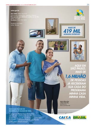 23JORNAL BOM DIA ACONTECE - 01 a 15 DE OUTUBRO DE 2015
caixa.gov.br
SAC CAIXA: 0800 726 0101
(informações, reclamações, sugestões e elogios)
Para pessoas com deﬁciência auditiva ou de fala:
0800 726 2492
Ouvidoria: 0800 725 7474
facebook.com/caixa
twitter: @caixa
AQUI EM
SÃO PAULO,
MAIS DE
1,6 MILHÃO
DE PESSOAS
JÁ RECEBERAM
SUA CASA DO
PROGRAMA
MINHA CASA
MINHA VIDA.
O programa Minha Casa Minha Vida
está transformando a vida de milhões
de brasileiros. E pode transformar a sua também.
É a CAIXA e o Governo Federal trabalhando
juntos para o Brasil avançar.
MAIS QUE MUDAR DE
ENDEREÇO, É MUDAR DE VIDA.
Andriws Oliveira Silva
e Naiara Cohen Silva,
beneﬁciários do
Minha Casa Minha Vida
 