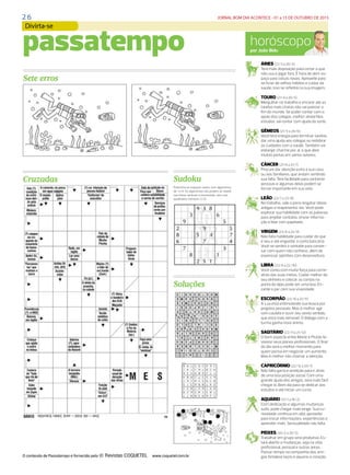 2 6 JORNAL BOM DIA ACONTECE - 01 a 15 DE OUTUBRO DE 2015
DIÁRIO DE S. PAULO - QUINTA-FEIRA / 15 DE OUTUBRO DE 2015 29
horóscopopor João Bidu
ÁRIES (21/3 a 20/4)
Terá mais disposição para cortar o que
não usa e jogar fora. É hora de abrir es-
paço para coisas novas. Aproveite para
se livrar de velhos hábitos e cuidar da
saúde, isso se refletirá na sua imagem.
TOURO (21/4 a 20/5)
Mergulhar no trabalho e encarar até as
tarefas mais chatas não vai parecer o
fim do mundo. Se puder contar com o
apoio dos colegas, melhor ainda! Nos
estudos, vai contar com ajuda da sorte.
GÊMEOS (21/5 a 20/6)
Você terá energia para terminar tarefas,
dar uma ajuda aos colegas ou redobrar
os cuidados com a saúde. Também vai
esbanjar charme por aí, o que abre
muitas portas em vários setores.
CÂNCER (21/6 a 21/7)
Procure dar atenção extra à sua casa
ou aos familiares, que andam sentindo
sua falta. Terá facilidade para conhecer
pessoas e algumas delas podem se
tornar importante em sua vida.
LEÃO (22/7 a 22/8)
No trabalho, vale a pena resgatar ideias
antigas e reapresentá-las. Você pode
explorar sua habilidade com as palavras
para ampliar contatos, enviar informa-
ção e lidar com papelada.
VIRGEM (23/8 a 22/9)
Não falta habilidade para cuidar do que
é seu e até engordar a conta bancária.
Você se sentirá à vontade para conver-
sar com quem não conhece, além de
expressar opiniões com desenvoltura.
LIBRA (23/9 a 22/10)
Você conta com muita força para correr
atrás das suas metas. Cuidar melhor do
seu dinheiro e colocar as contas na
ponta do lápis pode ser uma boa. En-
cante o par com sua vivacidade.
ESCORPIÃO (23/10 a 21/11)
A Lua está estimulando sua busca por
projetos pessoais. Mas é melhor agir
com cautela e ouvir seu sexto sentido,
que está mais sensível. O diálogo com a
turma ganha novo ânimo.
SAGITÁRIO (22/11 a 21/12)
O bom aspecto entre Marte e Plutão fa-
vorece seus planos profissionais. O final
do dia será o melhor momento para
quem pensa em negociar um aumento.
Mas é melhor não chamar a atenção.
CAPRICÓRNIO (22/12 a 20/1)
Não falta garra e ambição para ir atrás
de uma boa posição social. Com uma
grande ajuda dos amigos, será mais fácil
chegar lá. Bom dia para se dedicar aos
estudos e até iniciar um curso.
AQUÁRIO (21/1 a 19/2)
Com dedicação e algumas mudanças
sutis, pode chegar mais longe. Sua cu-
riosidade continua em alta: aproveite
para trocar informações, experiências e
aprender mais. Sensualidade não falta.
PEIXES (20/2 a 20/3)
Trabalhar em grupo será produtivo. Es-
tará aberto a mudanças, seja na vida
profissional, pessoal e outras áreas.
Passar tempo na companhia dos ami-
gos fortalece laços e aquece o coração.
Cruzadas
passatempo
Soluções
Sete erros
Sudoku
O conteúdo de Passatempo é fornecido pela www.coquetel.com.br
Preencha os espaços vazios com algarismos
de 1 a 9. Os algarismos não podem se repetir
nas linhas verticais e horizontais, nem nos
quadrados menores (3.3).
Divirta-se
 