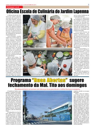 3JORNAL BOM DIA ACONTECE - 01 a 15 DE OUTUBRO DE 2015
Destaque Local
A Audiência Pública para
debate a respeito do progra-
ma Ruas Abertas, que restrin-
ge veículos aos domingos em
vias da região, ocorreu no
Auditório da Subprefeitura
São Miguel ontem, 08, e con-
tou com a presença de cerca
de 100 pessoas, incluindo
representantes do Conselho
Participativo, GCM, Corpo
de Bombeiros, Vereadores,
Presidente da OAB de São
Miguel Paulista, associações
de bairro, além de lideranças
locais.
O Subprefeito de São Mi-
guel deu início à audiên-
cia agradecendo e enalte-
cendo a presença de todos.
Logo após explicou sobre
a proposta do programa e
como funcionaria o debate. 
Todos os presentes tiveram
a oportunidade de se posi-
cionar a respeito da rua que
Programa “Ruas Abertas” sugere
fechamento da Mal. Tito aos domingos
Moradores do bairro se reuniram com lideranças locais para discutir o melhor local para o programa
julgasse atender ao escopo
do projeto.
Após a fala do Subpre-
feito, foram feitos sorteios
para escolha dos que iriam
falar, ao todo foram 19 suges-
tões, incluindo as Avenidas
Marechal Tito, Pires do Rio,
Kumaki Aoki, Tenente Lau-
delino Ferreira do Amaral e
as Ruas Santa Rosa de Lima,
Manoel Barbosa dos Reis,
Arlindo Colaço, entre outras.
Ao final do debate, as idéias
foram registradas, serão ana-
lisadas pelos órgãos respon-
sáveis e depois será escolhida
uma via para que, em alguns
domingos e feriados, seja
utilizada por pedestres e
ciclistas, sem o trânsito de
automóveis. A intenção é que
fiquem abertas para a recep-
ção de atividades artísticas,
esportivas, gastronômicas e
culturais gratuitas.
A Oficina Escola de Culi-
nária do Jardim Lapenna,
uma parte das ações do nú-
cleo Ação Família, renovou
a parceria com o Instituto
Lojas Renner. É o quinto ano
de apoio ao fortalecimento
do trabalho da Oficina Es-
cola, que capacita mulheres
para a produção de alimen-
tos utilizando as diversas
técnicas da gastronomia e
estimula o desenvolvimento
de competências pessoais e
empreendedorismo.
Lucia Amadeo, coorde-
nadora do núcleo Ação Fa-
mília, conta os resultados
desse trabalho. “Duzentas
e quinze mulheres partici-
param das formações, rea-
lizadas com apoio do Insti-
tuto Lojas Renner na par-
ceria 2013/2015. Na versão
2015/2016, o foco é capacitar
e incentivar as mulheres a
ingressar no empreende-
dorismo, transformando as
técnicas culinárias em fonte
de renda familiar.”
Nessa nova etapa, 130
mulheres poderão participar
de três diferentes forma-
ções: Cursos Livres, Confei-
taria e Panificação e Ges-
tão de Pequenos Negócios.
Nos Cursos Livres, as alunas
aprenderão técnicas de culi-
nária para a produção de
kits de salgados e doces para
festas infantis, pizzas doces
e salgadas, tortas básicas e
suas variações em verrine e
marmitex. Além de conhece-
Oficina Escola de Culinária do Jardim Lapenna
rem as novas tendências do
mundo gastronômico.
O curso de capacitação
em Confeitaria e Panificação
visa atender mulheres que
já atuam no mercado ali-
mentício para oferecer uma
formação profissional, em
busca de um melhor aprovei-
tamento dos alimentos e da
melhoria na qualidade dos
produtos fornecidos.
Já no curso Gestão de
Pequenos Negócios – Ino-
vação e Desenvolvimento
de Produtos,promovido em
parceria com o Fundo Zona
Leste Sustentável, as alunas
contarão com uma assessoria
especializada para ajudá-las
a gerenciar um pequeno ne-
gócio na área de produção
de alimentos ou serviços de
alimentação. 
Para Leeward Wang, co-
ordenador do Fundo Zona
Leste Sustentável, o curso
de gestão é um grande in-
centivador para a criação
de novos negócios. “Nessa
formação, as participantes
contarão com uma assessoria
completa sobre empreen-
dedorismo e planejamento,
compra e melhor utilização
dos alimentos, gestão finan-
ceira e novidades no merca-
do gastronômico. Tudo para
que consigam aprimorar
seus negócios.”
As oficinas são gratuitas e
todas as alunas recebem um
certificado oficial no final
do curso.
 