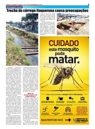 3JORNAL ACONTECE AGORA - 01 à 15 DE DEZEMBRO DE 2015
Destaque Local
Moradores e comerciantes
do bairro de São Miguel, próxi-
mo à Avenida Nordestina com
á Avenida Deputado José Aris-
todemo Pinotti, antiga Avenida
Ançarinhas, estão tendo que
conviver lado a lado com mos-
quitos, baratas e ratos que inva-
dem as calçadas e casas. O mo-
tivo é um córrego a céu a aberto
que tem deixado moradores
preocupados e indignados com
a falta de urbanização do local.
Em entrevista ao Jornal
Acontece Agora o comerciante
Mizael Maranhão diz que a situ-
ação é intolerável, segundo ele,
já foram feitas várias reclama-
ções junto ao órgão da subpre-
feitura local, porém nenhuma
providência foi tomada.
“Como pode eles (funcio-
nários da prefeitura) colocarem
faixas de prevenção ao mosqui-
to da dengue e manter o córre-
go aberto? Isto é um absurdo.
Precisa ser canalizado o quanto
antes este trecho do córrego.
Já aconteceram acidentes en-
volvendo carros que caíram no
córrego. Isto é um descaso total
para com nós cidadãos, sinto-
-me totalmente intolerável com
a situação”, esbraveja o corretor
de seguro.
Outro que também esbrave-
jou sua indignação foi o aposen-
tado Euclides João Neto, mora-
dordaregiãohámaisde20anos.
“Inacreditável a ignorância das
pessoas que conduzem as medi-
das mais importantes da saúde
Trecho do córrego Itaqueruna causa preocupações
e urbanização pública do nosso
estado e principalmente do nos-
so bairro. Acredito que ao invés
de se gastar, com a divulgação
de faixas espalhadas pelas ruas
se tratando da prevenção, eles
os responsáveis, tem o dever de
investir todo esse dinheiro no
óbvio, que é um maciço inves-
timento no saneamento básico
do território brasileiro. O país
está sujo. Literalmente sujo.
Física e politicamente falando.
Ninguém faz nada pelo cidadão
que paga o imposto a verdade
é esta, nosso dinheiro vai para
outro tipo de investimento, si é
que alguém me entende”.
Nota de
esclarecimento da
subprefeitura
Em nota a subprefeitura de
São Miguel esclareceu que a
solicitação de continuação da
canalização do córrego Itaque-
runa onde estão situadas, junto
às margens do referido curso
d’água, as ruas Mangue Verme-
lhas e Ançarinhas, sendo que,
existe a previsão de continuação
do viário Deputado Doutor José
Aristodemo Pinotti no trecho
entre a Avenida Nordestina e
Avenida Pires do Rio/Estrada
do Imperador. A obra citada é
de competência da SIURB, po-
rém sem previsão de execução
em curto prazo.
No que diz respeito à lim-
peza, informaram que rotinei-
ramente esta SP-MP executa
a limpeza manual do córrego
Itaqueruna, em questão, sendo
que, a ultima limpeza efetuada
no referido curso d’água se deu
no período entre o dia 09/12/15
a14/12/15.
Complementando as infor-
mações acima, foi contratado a
Implantação de Ponto de En-
trega Voluntária – Ecoponto,
na Rua Cândida de Carvalho x
Rua Ilha Ratier, equipamento
público destinado ao recebi-
mento voluntário de resíduos
da construção cível e objetos
volumosos.
 