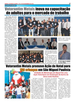7JORNAL ACONTECE AGORA - 01 à 15 DE DEZEMBRO DE 2015
Comunidade
São Paulo, 09 de de-
zembro de 2015 - A Voto-
rantim Metais realizaou na
última quarta-feira, dia 9,
a formatura de alunos do
Programa de capacitação
profissional Futuro em
Nossas Mãos, realizado
pela Unidade de metalur-
gia de níquel da empresa,
em São Miguel Paulista,
zona leste de São Paulo.
O evento marcou a
conclusão da segunda tur-
ma de 14 alunos inscri-
tos no curso de formação
profissional em processos
químicos industriais.
O Futuro em Nossas
Mãos é realizado em par-
ceria com o SENAI e tem
como objetivo qualificar
adultos para recolocação
no mercado de trabalho.
Em 2015, o programa con-
cluiu a formação de um
total de 31 alunos, sendo
que seis deles já foram ab-
sorvidos pelo mercado de
trabalho. Quatro deles es-
tão empregados na Voto-
rantim Metais.
“Esses são casos de pes-
soas que estavam há algum
tempo fora do mercado de
trabalho e que consegui-
ram conquistar novos es-
paços, por meio de capaci-
tação profissional”, afirma
Votorantim Metais inova na capacitação
de adultos para o mercado de trabalho
São Paulo, 11 de dezem-
bro de 2015 – A Unidade da
Votorantim Metais, no bairro
de São Miguel Paulista, zona
leste da capital, levou a ma-
gia do Natal para crianças em
situação de vulnerabilidade
social na região. Em ação de
voluntariado, os empregados
da empresa uniram espíritos
de solidariedade e cidadania
para presentear 160 crianças.
A ação beneficiou crian-
ças, com idade entre zero e
quatro anos, do Centro de
Educação Infantil Espaço
Feliz II, que atende alunos
Votorantim Metais promove Ação de Natal para
160 crianças em São Miguel Paulista
do berçário e da educação
infantil. Os gestores da Uni-
dade também se envolve-
ram no projeto. A alegria da
criançada foi garantida pela
presença do Papal Noel,
papel protagonizado pelo
próprio gerente de Desen-
volvimento Humano e Or-
ganizacional da Unidade,
Thiago Pereira.
“Transformar é o que
move a Votorantim Metais
em seus negócios e uma ação
voluntária como essa não
deixa de representar o espíri-
to transformador do Natal”,
Projeto da Unidade de São Miguel Paulista, em São Paulo, em parceria com o SENAI forma nova turma
o gerente geral da Unida-
de de São Miguel Paulista
da Companhia, Fernando
Gurgel.
O projeto também con-
ta com parceria da con-
sultoria Prattein e da Se-
cretaria de Trabalho do
município de São Paulo
para a seleção de candida-
tos interessados no pro-
Gerente geral da Unidade
de São Miguel Paulista,
Fernando Gurgel
grama, o que é feito por
meio do CAT – Centro de
Apoio ao Trabalhador.
declara Pereira.
Segundo a diretora da
instituição, Simone Garcia,
a ação foi importante para
levar um pouco da magia do
Natal para contato próximo
com as crianças atendidas
na creche. “Pela condição
de vulnerabilidade social,
muitas das nossas crianças
conhecem o Natal apenas
pela televisão, tendo pouco
contato com a simbologia do
Papel Noel em suas casas”,
afirma Simone. “Elas ficaram
muito felizes com a ação”,
completa.
Unidade de metalurgia de níquel fez uma
Ação Voluntária em Instituição do bairro da
zona leste paulista
 