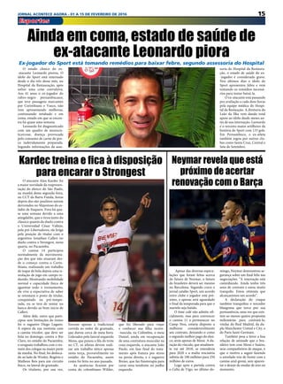 15JORNAL ACONTECE AGORA - 01 A 15 DE FEVEREIRO DE 2016
Esportes
O estado clínico do ex-
-atacante Leonardo piorou. O
ídolo do Sport está internado
desde o dia três desse mês, no
Hospital da Restauração, após
sofrer uma crise convulsiva.
Aos 41 anos o ex-jogador do
rubro-negro pernambucano,
que teve passagens marcantes
por Corinthians e Vasco,  não
vem apresentando melhoras,
continuando intubado e em
coma, estado em que se encon-
tra há quase uma semana.
Leonardo foi diagnosticado
com um quadro de neurocis-
ticercose, doença provocada
pelo consumo de carne de por-
co indevidamente preparada.
Segundo informações da asse-
O atacante Alan Kardec foi
a maior novidade da reapresen-
tação do elenco do São Paulo,
na manhã desta segunda-feira,
no CCT da Barra Funda, horas
depois dos são-paulinos saírem
derrotados no Majestoso do es-
tádio de Itaquera. Fora há qua-
se uma semana devido a uma
amigdalite, que o tirou tanto do
clássico quanto do duelo contra
o Universidad César Vallejo,
pela pré-Libertadores, ele briga
pela posição de titular com o
argentino Jonathan Calleri no
duelo contra o Strongest, nesta
quarta, no Pacaembu.
O camisa 14 participou
normalmente da movimenta-
ção dos que não atuaram des-
de o começo contra o Corin-
thians, realizando um trabalho
de toque de bola depois uma si-
mulação de jogo em campo re-
duzido. Mostrando mobilidade
normal e capacidade física de
aguentar todo o treinamento,
ele vive a expectativa de saber
se retomará o posto de titular,
conquistado na pré-tempo-
rada, ou se terá de sentar no
banco devido ao bom início de
Calleri.
Além dele, outro que parti-
cipou sem limitações do treino
foi o zagueiro Diego Lugano.
À espera da sua reestreia com
a camisa tricolor, que deve ser
feita no domingo, contra o Rio
Claro, no estádio do Pacaembu,
o uruguaio trabalhou com o res-
tante dos colegas na maior parte
da manhã. No final, foi desloca-
do ao lado de Wesley, Rogério e
Matheus Reis para um circuito
físico, na lateral do gramado.
Os titulares, por sua vez,
fizeram apenas a tradicional
corrida ao redor do gramado,
que durou cerca de meia hora.
Liderados pelo lateral esquerdo
Mena, que puxou a fila do trote
no CT, os atletas devem reali-
zar um trabalho tático apenas
nesta terça, provavelmente no
estádio do Pacaembu, assim
como foi feito no ano passado.
As ausências ficaram por
conta do colombiano Wilder,
Ainda em coma, estado de saúde de
ex-atacante Leonardo pioraEx-jogador do Sport está tomando remédios para baixar febre, segundo assessoria do Hospital
soria do Hospital da Restaura-
ção, o estado de saúde do ex-
-jogador é considerado grave.
Nos últimos dias o ídolo do
Sport apresentou febre e vem
tomando os remédios necessá-
rios para tentar baixá-la.
O ex-atacante está passando
por avaliação a cada doze horas
pela equipe médica do Hospi-
tal da Restaução. A diretoria do
Leão da Ilha vem dando total
apoio ao ídolo desde meses an-
tes de sua internação. Leonardo
é o terceiro maior artilheiro da
história do Sport com 133 gols.
Em Pernambuco, o ex-atleta
também jogou por outros clu-
bes como Santa Cruz, Central e
Sete de Setembro.
Kardec treina e fica à disposição
para encarar o Strongest
que foi liberado para viajar
e conhecer sua filha recém-
-nascida, na Colômbia, o meia
Daniel, ainda em recuperação
de uma contratura muscular na
coxa esquerda, o atacante João
Paulo, em fase final do trata-
mento após fratura por stress
na perna direita, e o zagueiro
Breno, que faz fisioterapia para
curar uma tendinite no joelho
esquerdo.
 Apesar das diversas especu-
lações que foram feitas acerca
do futuro de Neymar, o futuro
do brasileiro deverá ser mesmo
no Barcelona. Segundo crava o
jornal catalão Sport, um acordo
entre clube e jogador está pró-
ximo, e apenas será aguardado
o final da temporada para que o
martelo seja batido.
O time culé não admite ofi-
cialmente, mas para convencer
o camisa 11 a permanecer no
Camp Nou, estaria disposto a
melhorar consideravelmente
seu contrato, deixando-o como
o segundo melhor pago do elen-
co, atrás apenas de Messi. A du-
ração do vínculo, que atualmen-
te vai até 2018, se estenderia
para 2020 e a multa rescisória
subiria de 190 milhões para 250
milhões de euros.
Logo após a partida contra
o Celta de Vigo, no último do-
mingo, Neymar demonstrou se-
gurança sobre um final feliz nas
negociações: “A renovação está
caminhando. Ainda tenho três
anos de contrato e estou muito
tranquilo. Estou otimista que
alcançaremos um acordo”.
A declaração do craque
também tranquiliza o torcedor
blaugrana que torce por sua
permanência, uma vez que exis-
tem ao menos quatro propostas
milionárias para contratá-lo,
vindas do Real Madrid, da du-
pla Manchester United e City, e
do Paris Saint-Germain.
Também pesa a favor a boa
relação de amizade que o bra-
sileiro tem com Messi e Suárez,
seus companheiros de ataque, o
que o motiva a seguir fazendo
o estrelado trio de frente com a
camisa azul-grená, sem aparen-
tar o desejo de mudar de ares no
momento.
Neymar revela que está
próximo de acertar
renovação com o Barça
 