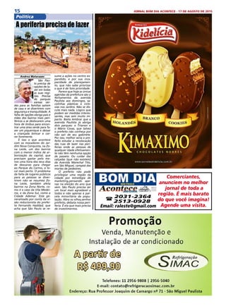 15 JORNAL BOM DIA ACONTECE - 17 DE AGOSTO DE 2015
ComunidadePolítica
Andrea Matarazzo
São Pau-
lo precisa de
opções de la-
zer em todas
as suas regi-
ões. Precisa
de parques
eáreas ver-
des para as famílias saírem
de casa e se divertirem com
segurança e tranquilidade. A
falta de opções obriga pais e
mães dos bairros mais peri-
féricos a se deslocarem uma
hora de ônibus para encon-
trar uma área verde para fa-
zer um piquenique e deixar
a criançada brincar e cor-
rer livremente.
É isso o que acontece
com os moradores do Jar-
dim Nova Conquista, na Zo-
na Leste, um dos bairros
com o menor índice de ar-
borização da capital, que
precisam gastar pelo me-
nos uma hora dos seus dias
de descanso para chegar
ao Parque do Carmo, o lo-
cal mais perto. O problema
da falta de lugares públicos
para as pessoas se diver-
tirem não se resumeà Zo-
na Leste, também afeta
bairros na Zona Norte, co-
mo é o caso da Vila Medei-
ros, e da Zona Sul, como a
Cidade Ademar. Está ge-
neralizado por conta da vi-
são reducionista do prefei-
to Fernando Haddad, que
acha que São Paulo se re-
A periferia precisa de lazer
sume a ações no centro ex-
pandido, e por sua inca-
pacidade de planejamen-
to, que não sabe priorizar
o que é de fato prioridade.
Parece que hoje as únicas
agendas da prefeitura são o
fechamentos da avenida
Paulista aos domingos, sa-
colinhas plásticas e ciclo-
vias nos Jardins. Não se dis-
cute mais nada. Lógico que
podem ser medidas interes-
santes, mas sem muito im-
pacto. Basta lembrar que a
avenida Paulista já abriga
dois parques: o Trianon e
o Mário Covas, que talvez
o prefeito não conheça por
não sair de seu gabinete.
Por isso, melhor seria o pre-
feito estudar a recolocação
das ruas de lazer nas peri-
ferias onde as pessoas de
qualquer idade efetivamen-
te não têm nenhuma opção
de passeio. Ou cuidar das
calçadas (que não existem)
da Avenida Marechal Tito,
em São Miguel, campeã das
mortes de pedestres.
O prefeito não pode
privilegiar uma região da
cidade por estratégia de
marketing,pensando ape-
nas na eleição do ano que
vem. São Paulo precisa ser
um local mais agradável a
todos e não apenas à par-
cela minoritária da popu-
lação. Abra os olhos,senhor
prefeito, debata nossa peri-
feria. É ela que mais precisa
de investimentos. 
Comerciantes,
anunciem no melhor
jornal de toda a
região. É mais barato
do que você imagina!
Agende uma visita.
( 2031-2364
2513-0928
Email: raleste@gmail.com
 