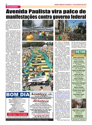 2 JORNAL BOM DIA ACONTECE - 17 DE AGOSTO DE 2015
Atualidades
Banca Braguinha
Rua Santa Rosa de Lima,
874 Pq. Pauistano.
Banca Cultural
Av. Marechal Tito, 1300
São Miguel
Banca da Estação
Rua Conceição de Almeida,
248 - Vila Mara
Banca do Mercadão
Av. Marechal Tito, 567
São Miguel
Banca do Tom
Rua São Gonçalo do Rio
das Pedras, 800
Banca Naguno
Pça. Francisco Pereira, 80
Vila Curuçá
Banca Nova Geração
Av. Marechal Tito, 686
São Miguel
Banca Oliveira
Av. Oliveira Freire, 604
Padaria Nova Unida
Av. Pires do Rio, 2681
São Miguel
Revistaria Cavoa
Rua Cavoá, 425
Vila Curuçá
Sebo Papel & Caneta
Rua Pedro Soares de
Andrade, 221
Vila Rosaria
Subprefeitura
de São Miguel
R. Dona Ana Flora Pinheiro
de Souza, 76 - Vila Jacuí
Circulação: São Miguel, ITAQUERA, vILA Jacuí,
jd. helena, v. curuça E GUARULHOS
Diretor: Divaldo Rosa
Adm. e Financeiro: Ademyr Rodrigues
Gerente Comercial: Jeremias Telles
Depto. Comercial: Ariane Andrade e
Eduardo Rocha
Jornalista FL: Silmara G. Nunes
Revisão: Suseli Corumba
Fotos: Eduardo Rocha
Diagramador: Sergio Avante
Depto. Jurídico: Agilson M. Oliveira
Distribuição: Mart Press Distribuidora
Impressão:
As matérias assinadas são de exclusiva responsabilidade dos colaboradores e não representam, necessariamente, a opinião do
Jornal. Os nomes dos colaboradores e representantes comercias não mantém vínculo empregatício com a empresa.
A J O R L E S T E
O jornal Acontece Agora é Filiado à
Associação dos Jornais da Zona Leste
Avenida dos Guachos, 166 - Vila Curuça
Cep: 08030-360 Itaim Paulista – SP
E-mail: raleste@gmail.com
site: www.grupoacontece.com.br
REDAÇÃO E PUBLICIDADE
2031-2364 | 2513-0928
Patente: PROC. 830024034 Classe 16 RPI RM 2087
Tiragem: 40.000 exemplares
FL=FreeLancer
cnpj: 03.115.443/0001-16
Em defesa da verdade e do
desenvolvimento de São Miguel e Região
Uma parceria entre: Rede Bom Dia,
Diário de S. Paulo e Jornal Acontece Agora
Ed. 387 - 1a
Quinzena de Agosto/2015
Inconformados com a si-
tuação atual do país milha-
res de pessoas foram à rua
para mais um dia de mani-
festação na Avenida Pau-
lista, região central de São
Paulo, contra o governo fe-
deral.
As controversas de nú-
meros do publico presente
ainda é assunto nas mídias
sociais. Segundo a Policia
Militar estiveram reunidos
cerca de 350 mil pessoas
no protesto e o horário de
maior concentração foi por
volta das 16h. Já o Institu-
to Datafolha calculou o pú-
blico em 135 mil pessoas ao
longo do dia. Cinco grupos
organizadores estimaram o
publico entre 900 mil e 1,5
milhão de pessoas. Um des-
ses grupos, o Vem Pra Rua,
estimou em 1 milhão
Na manifestação de
março, a PM estimou o pú-
blico na Avenida Paulista
em 1 milhão de pessoas. Em
abril, o número de partici-
pantes, segundo a corpora-
ção, foi de 275 mil pessoas
Há grande maioria
vestidos da camisa ver-
de e amarela, levantavam
bandeiras,faixas, cartazes
onde manifestavam contra
o governo do PT e pediam
o Impeachment da presi-
dente Dilma Rousseff. Te-
ve também os grupos que
pediam pela intervenção
militar no governo. A con-
centração começou por vol-
ta de 10h, com maior par-
ticipação entre 13h e 17h,
quando as pessoas começa-
ram a dissipar.
As primeiras faixas blo-
queadas foram as sentido
Consolação, por volta das
11h30. Quinze minutos de-
pois também foi fechado o
sentido Paraíso. Por volta
Avenida Paulista vira palco de
manifestações contra governo federal
das 15h35, os manifestan-
tes ocupavam 10 quartei-
rões da avenida, que tinha
nove carros de som.
Os veículos que trafega-
vam na região precisavam
usar vias próximas para
desviar do trecho interdi-
tado. Também na Paulista,
um grupo de motociclistas
participa do protesto.
A avenida ficou com-
pletamente tomada pela
manifestação por volta de
14h, quando os manifes-
tantes circulavam a partir
da Consolação até a Praça
Oswaldo Cruz. A dispersão
começou por volta das 17h
e, às 18h30, os agentes de
trânsito iniciaram a libera-
ção da avenida para os ve-
ículos.
Com bandeiras, faixas e
cartazes, muitos pediam a
saída da presidente Dilma
Rousseff. Outro cartaz des-
tacava o trabalho do juiz
federal Sérgio Moro, que
comanda as investigações
da Operação Lava Jato. A
PM disse que 1,8 mil poli-
ciais foram deslocados pa-
ra garantir a segurança dos
manifestantes. A corpora-
ção registrou dois furtos de
celular.
Enquanto isso, no bair-
ro do Ipiranga, na Zona Sul
de São Paulo, manifestantes
pró-governo faziam um ato
de apoio a Dilma Rousseff e
ao ex-presidente Luiz Inácio
Lula da Silva em frente à se-
de do Instituto Lula.
Manifestantes e curio-
sos interromperam os pro-
testos por volta das 15h15
para observar o ato da mo-
delo e socialite Ju Isen em
frente ao Masp, na Avenida
Paulista. Ela fez um topless
durante o protesto contra
o governo. “É melhor tirar
a blusa do que tirar o di-
nheiro do povo”, disse Ju.
A modelo já havia tirado
a roupa nas manifestações
anteriores.
“Estou aqui hoje porque
foi aqui que tudo começou.
Foi aqui que protestei pe-
la primeira vez. Não tinha
motivo de fazer isso em ou-
tro lugar”, afirmou Ju Isen.
 
