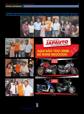 3JORNAL BOM DIA ACONTECE - 17 DE AGOSTO DE 2015
Visita à Redação
AQUI NÃO TEM CRISE.
SÓ BONS NEGÓCIOS!
itaim paulista - F.: 2025-7777 - aV. maRECHal titO, 7003
alpHaVillE / BaRuERi / CamBuCi / CaRapiCuÍBa / CENtRO / FRaNCisCO mORatO / FRaNCO Da ROCHa /
itaquERa / JaBaquaRa / liBERDaDE / maiRipORÃ / mauÁ / GuaRulHOs / piRituBa / saNtO amaRO /
saNtO aNDRÉ / Vila maRia
JAPAUTOJAPAUTO
Todos juntos fazem um trânsito melhor.
CB 300R 15/15 á vista R$ 13.860,00. CG 150 Titan 150 EX 15/15 à vista R$ 9.437,00 ou entrada R$ 2.500,00 + 48x R$ 289,00 (Total
a prazo R$ 16.372,00) Banco Honda c/ juros 2,15% a.m. (29,08% a.a.).LEAD 15/15 à vista R$ 7.766,00. CG 150 Start 15/15 à vista R$
7.391,00 ou entrada de R$ 2.200,00 + 48x R$ 221,00(Total a prazo R$ 12.808,00). Banco Honda c/ juros 2,15% a.m. (29,08% a.a.)Tabela
sujeita a alteração sem prévio aviso conforme política de comercialização da fábrica. Consulte todas as informações em nosso showroom.
Promoções válidas somente para os modelos anunciados até o término do estoque (2 unidades de cada). Ofertas não cumulativas com
outras. Imagens ilustrativas. Reservamos o direito de corrigir possíveis erros gráficos e de digitação.
CB 300
CONSULTE
a MELHOR
CONDIÇãO
CG 150
STaRT
entrada + Mensais
r$
221
CG 150
TITaN Ex
entrada + Mensais
r$
289
LEaD
CONSULTE
a MELHOR
NEGOCIaÇãO
Na ultima sexta-feira
(14), Alexandre Padilha vi-
sitou o Grupo Acontece de
Jornais e Revista e em pri-
meira mão anunciou que é
o novo secretário da Saúde
de São Paulo.
Sempre simpático e
atuante na região leste, o
atual Secretário de Rela-
ções Governamentais da
prefeitura de São Paulo,
em uma visita ao bairro de
São Miguel e Itaim Paulis-
ta, fez questão de compa-
recer à redação do Grupo
Acontece.
Padilha anuncia ser o novo secretário da saúde
Padilha visita Grupo Acontece de Jornais e Revista e anuncia em primeira mão que
foi nomeado pelo prefeito Fernando Haddad como secretário da saúde de São Paulo
Acompanhado de seus
assessores, Padilha cum-
primentou a todos e fri-
sou o carinho que tem pe-
la região. “Sempre fui mui-
to bem recebido por todos
daqui, sempre que posso
arrumo tempo na minha
agenda para vir pessoal-
mente ver como andam as
coisas”, diz ele.
O ex-ministro da saúde
e ex-candidato à governa-
dor, ficou à vontade na re-
dação. Na ocasião Padilha
estava acompanhado do
subprefeito do Itaim Pau-
lista, Miguel Gianetti, che-
fe de gabinete da subpre-
feitura de São Miguel, Célia
Aparecida Assumpção e di-
versas lideranças da região.
 