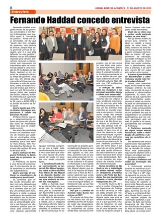 8 JORNAL BOM DIA ACONTECE - 17 DE AGOSTO DE 2015
Entrevista
Fernando Haddad se or-
gulha muito de ser profes-
sor universitário e tem hor-
ror à demagogia, que qua-
lifica como a “corrupção
da política”. Firme em su-
as convicções, ele diz que
“quem não tem coragem
de governar, não deveria
se arriscar, porque hoje pa-
ra governar precisa de co-
ragem, que é o que está
faltando na vida política”.
Mesmo com as dificuldades
impostas pelo cenário eco-
nômico nacional e interna-
cional, que impuseram um
crescimento zero na econo-
mia da cidade e uma reces-
são de 2% no Estado de São
Paulo, Haddad se diz oti-
mista na consecução de su-
as metas de governo. Mais
que isso, ele elenca algu-
mas ações efetivas que me-
lhoraram a vida do paulis-
tano, como as faixas exclu-
sivas de ônibus que diminu-
íram em até 90 minutos o
tempo diário das viagens
dos ônibus urbanos, duran-
te entrevista que o prefeito
concedeu na última quin-
ta 30, para a AJORLESTE e
os jornais de bairro da Zo-
na Leste.
Qual o legado que o Pla-
no Diretor Estratégico pro-
porcionará à cidade nos
próximos 16 anos?
O Plano Diretor organi-
za o desenvolvimento ur-
bano em torno dos chama-
dos eixos de mobilidade.
Onde tem eixo de mobili-
dade constrói.
Nos eixos de mobilidade
haverá um tamanho máxi-
mo de imóveis que pode-
rão ser construídos. Justa-
mente pensando na família
moderna, que é uma famí-
lia mais enxuta, tem mui-
tos desenhos familiares ho-
je que não existiam 30 anos
ou 40 anos atrás. 
Qual a avaliação do Pro-
grama Prefeitura no Bairro,
quais são os primeiros re-
sultados?
A Prefeitura no Bairro
é uma forma de comunica-
ção. É uma maneira de vo-
cê aproximar as secretarias
das subprefeituras. 
Qual a previsão de me-
lhoria no atendimento da
saúde para o paulistano?
Os contratos que es-
tão sendo renovados con-
tam com uma cláusula que
não existia. Como era fei-
to o contrato com as OSs?
Era um contrato com meta.
Cumpriu a meta, a pessoa
podia parar de atender que
ela recebia. Isso foi contes-
tado pelo Tribunal de Con-
tas na administração ante-
rior e nós fizemos um cha-
mamento público para re-
novar este contrato com
uma cláusula garantindo
equipes mínimas, cumprin-
do ou não a meta. Inde-
pendentemente de cumprir
a meta você tem que man-
ter uma equipe de profis-
sionais de saúde no local.
Isso está sendo concluído
agora.
O jornalista Divaldo Ro-
sa, representando os jor-
nais de São Miguel pergun-
tou sobre as obras do Mini
Anel Viário de São Miguel
e da Avenida Gualtar em
Itaquera, obras fundamen-
tais para melhoria do trân-
sito das suas regiões.
Sobre a Avenida Gual-
tar eu não sei dizer por que
ainda não foi iniciada a
obra, pois eu já mandei fa-
zer. Realmente é uma obra
prioritária para os morado-
res do Vale do Aricanduva
e não vai custar nada para
a cidade, pois o Shopping
Aricanduva decidiu fazer a
obra e doa para a munici-
palidade. O problema com
o CEU Aricanduva já foi so-
lucionado no projeto apre-
sentado pelo shopping com
a colocação de uma passa-
rela ligando os dois pré-
dios, portanto não sei por
que razão ainda não foi ini-
ciado a obra. Mas prome-
to me informar e te passar
a informação o mais rápido
possível. Quanto à obra de
São Miguel depois que es-
tive lá na esquina da Impe-
rador com a Pires do Rio fi-
camos sabendo que ainda
não tinha o projeto, então
mandamos fazer o projeto
e isto leva algum tempo, in-
felizmente não vai sair tão
rapidamente como a popu-
lação gostaria.
Por que o Corredor da
Avenida Celso Garcia não
entrou no PAC?
O corredor da Celso Gar-
cia não entrou nos 150 qui-
lômetros do PAC em função
do custo das desapropria-
ções. O projeto está pron-
to, certamente vai acabar
sendo feito, não existia nem
projeto, mas ali nós vamos
ter que fazer uma parce-
ria público-privada, prova-
velmente para viabilizar a
obra. É uma obra muito ca-
ra. Então provavelmente vai
ser no âmbito de uma ope-
ração urbana ou de uma in-
tervenção urbana. Mas não
está nos 150 quilômetros
que nós licitamos.
A redução de veloci-
dade nas marginais e nas
principais avenidas, deixou
a cidade mais emperrada?
A redução da velocidade
máxima nas vias urbanas é
uma tendência internacio-
nal. Eu não vou abrir mão
dos meus princípios. Nós te-
mos um dos trânsitos mais
violentos do mundo. Equi-
vale a uma guerra. Estamos
muito longe das cidades
mais evoluídas, que estão
fazendo um esforço maior
do que o de São Paulo pa-
ra reduzir os acidentes. A
vida das pessoas não de-
veria ser razão de partida-
rização. O bem estar do ci-
clista não deveria ser razão
de partidarização. A priori-
zação das faixas exclusivas
para ônibus não deveria ser
razão de partidarização. Se
está havendo partidariza-
ção em torno disso é por
causa de um clima político
que está sendo alimenta-
do pela intolerância e pelo
ódio e não pelo bom senso
e pela generosidade. Exis-
te um conceito em enge-
nharia de trânsito chama-
do trânsito induzido.
Nunca na história de São
Paulo se viu a implantação
de tantos radares. Inclusi-
ve verdadeiras armadilhas
como o da Ponte das Ban-
deiras. Por que o prefeito se
submete a tantas decisões
impopulares da CET?
Eu confio muito na CET,
acho a melhor Companhia
de Engenharia de Tráfego
do Brasil. De novo, os críti-
cos estão errados em rela-
ção à velocidade das vias.
Aquele radar que você se
refere na Ponte das Bandei-
ras é o que garante a flui-
dez da Marginal. Se você
abrir o acesso para os car-
ros ali, você vai perder uma
faixa da marginal porque a
Santos Dumont não com-
porta tanto movimento.
Quais são as obras que
o senhor ainda pretende
realizar na zona leste?
Nós já demos ordem de
serviço para construir 15
Upas na cidade, a maior
parte na zona leste, 16
UBSs, a maioria na zona les-
te e norte, porque foi onde
a gente conseguiu terreno.
Mais ou menos 147 equi-
pamentos de educação,
que estão entregues ou em
obras, com creche, Emef,
Emei, nós vamos universa-
lizar o atendimento, este
ano a previsão é de abrir
pelo menos 40 mil vagas
em creches, entre outras.
E quanto à possibilidade
de descentralizar a admi-
nistração, dando mais for-
ça às subprefeituras?
Houve uma recentrali-
zação muito forte na admi-
nistração anterior. Eu não
estou convencido de que o
problema é descentralizar
orçamento. Eu estou con-
vencido de que a gente tem
que descentralizar poder,
porque às vezes um contra-
to pode ser centralizado e a
gestão do contrato não po-
de ser. Então a vice-prefeita
Nádia Campeão tem lidera-
do um processo em que os
subprefeitos e os conselhos
participativos, que nós cria-
mos, participam cada vez
mais da gestão e do acom-
panhamento dos contratos
da Prefeitura. 
A Prefeitura pretende
em algum tempo exercer
fiscalização sobre a distri-
buição de panfletos e jor-
nais nos semáforos da ci-
dade?
Nós estamos com pouco
agente vistor nas subprefei-
turas. Agora eu posso pau-
tar na reunião de subpre-
feitos essa preocupação.
Aqui ocorre desleixo com a
limpeza da cidade por par-
te de alguns cidadãos.
Quando a Prefeitura vai
cuidar da iluminação das
passarelas?
A iluminação pública
quando eu assumi era o pri-
meiro lugar de reclamação
no 156. Hoje é o 18º. Ago-
ra passarela eu preciso che-
car. O que a gente iluminou
de praça, de centro espor-
tivo, baixo de viaduto. A
gente está fazendo aquela
iluminação pedonal, que é
aquela voltada para a cal-
çada, baixinha. Eu vou pe-
dir para o secretário de Ser-
viços Simão Pedro, para in-
cluir naquele projeto de
iluminação pedonal as pas-
sarelas. De fato não tenho
lembrança de São Paulo
ter iluminação em passare-
la. Não me recordo. É uma
bela pauta. As únicas ilumi-
Fernando Haddad concede entrevista
 