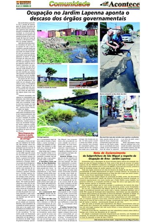 1A QUINZENA
DE MAIO/2013

PÁG

5

Ocupação no Jardim Lapenna aponta o
descaso dos órgãos governamentais
Na manhã desta quarta-feira (15), a equipe de reportagem do Grupo Acontece de
Jornais e Revista esteve no Jardim Lapenna para averiguar
de perto a situação de irregularidade na construção de
moradias que em apenas uma
semana já pode se ver a construção de mais de 8 casas de
concreto e 40 barracos próximos ao córrego Lapenna.
Após denúncias dos próprios moradores do bairro, nossa equipe foi até o local e
constatou o grande medo que
tomou conta dos moradores
que estão em estado de alerta com as próximas chuvas,
que podem causar grande alagamento no bairro. A razão
principal de toda essa preocupação é a recente invasão
em área que margeia o córrego Lapenna, onde um dos invasores improvisou um aterro e construiu sua casa sob a
vala por onde escoava as enxurradas do bairro, colocando uma manilha que poderá
não suportar o volume d'água
que desce rumo ao córrego,
nos períodos de fortes chuvas.
Em janeiro de 2011, foram
12 dias de alagamento. No
verão do ano passado, como
choveu pouco, os moradores
tiveram uma trégua. No entanto, o medo que isto ocorra novamente fica estampado nos rostos de cada morador depois desta nova invasão.
"Estamos assustados, pois
sabemos as necessidades que
passamos, não é fácil comprar
nossas coisas e depois perder
tudo com a enchente, e agora com essa invasão, ai é que
ficamos com mais medo ainda", explica Elizeu Nunes,
morador da região.
Um dos problemas apontados pelos moradores é a falta de comprometimento dos
órgãos públicos, pois o bairro vive à margem do poder
público, com pouquíssimas
melhorias, trazidas graças à
força da Sociedade Amigos
do Jardim Lapenna, entidade que se dedica à melhoria
da qualidade de vida dos
moradores do bairro há mais
de 30 anos.

"Nem limpeza dos
bueiros e muito
menos canalização
do córrego"
Sentados à frente do Galpão da Cidadania da Fundação Tide Setubal, vários moradores disseram a nossa reportagem que há mais de 10
anos eles reivindicaram a canalização do Córrego Lapenna. Em 2008, segundo consta
em documentos recebidos
pela Sociedade Amigos do
bairro, o governo do estado,
através da Secretaria de Saneamento e Energia, elaborou projeto de prolongamento da rede coletora de esgoto numa extensão de 2 mil
metros com previsão de início em 2009. No mesmo documento o governo informa
que o Córrego Lapenna havia sido incluído no Programa Córrego Limpo, para realização de limpeza em parceria com a Prefeitura de São
Paulo. "Por razões que desconhecemos a obra não foi realizada como prometida, facilitando assim a invasão dessa
área a menos de 10 metros do
córrego, ou seja, construções
em área de grande risco e que
trará prejuízos a toda comunidade do Lapenna", concluiu
um morador que não quis se
identificar.
Sem esboçar contrariedade em relação aos invasores,
Narinho, atual presidente da
sociedade do Jardim Lapenna,
disse que o seu papel como
presidente da entidade é buscar melhorias para o conjunto dos moradores. "Eu não
tenho poder de fiscalização
pois isso é de competência do
subprefeito de São Miguel e
da diretoria do DAEE, órgão
do governo estadual, que ain-

Aterro improvisado pelos invasores

Invasão no fundo da Creche

Invasão ao lado da UBS e do Telecentro

Bueiro entupido na Rua Almir dos Reis

Córrego Lapenna

da é a proprietária legal da
área onde se localiza a Sociedade, a creche municipal, o
Galpão da Cidadania da Fundação Tide Setúbal e a UBS,
tudo isso a menos de 50 metros da área invadida".
Disse ainda que o subprefeito Eng.Aldo esteve no local invadido recentemente
avaliando a situação, mas até
hoje não disse o que pretende fazer sobre o assunto.
A moradora Ivone da
Silva, da Rua Nordestina,
reclama dos problemas das
bocas de lobo entupidas com
lama parada até a boca. "Já
cansei de ir várias vezes na
subprefeitura, o mau cheiro
é demais, invade minha casa,
minhas filhas vivem com fortes dores de cabeça e eu fico
em pânico com medo delas
pegar dengue, é horrível, alguém precisa fazer algo por
nossa região. Não adianta fazer a limpeza superficial e
não solucionar o problema
de vez. Não dá para viver
desta maneira".
Já o comerciante Nelson Nunes reclama das bocas de lobo com água imunda na rua.
Dr. Almir dos Reis (rua
da feira), se diz indignado
com o descaso e a falta de
comprometimento da subprefeitura. "Minha família é
daqui, moramos há mais de
40 anos, gosto muito deste
local, convivemos com todos
os moradores, posso dizer
que o quintal da nossa casa
é a própria rua. Quanto ao
problema que temos aqui,
isto não vem de hoje, temos
insistido na subprefeitura de

Rua José Gori uma das veredas mais sujeitas a enchentes

São Miguel, mas ninguém
toma uma providência, eu
como cidadão me sinto inferiorizado, me sinto humilhado, pois pagamos nossos
impostos regulamente. O
que vejo é que a prefeitura
é rápida na cobrança, mas no
que compete a ela fazer, deixa muito a desejar".
Genúrio Araújo frisou
que foi um dos pioneiros do
bairro e viu a região crescer
com seus avanços, mas também infelizmente, já presenciou alagamentos em sua região. "Vimos pessoas perderem tudo aqui por causa da
chuva, agora com estas casas
sendo construídas próximas
ao córrego nosso medo aumenta ainda mais, pois sabemos que a chuva vem com
tudo aqui, e quem mais sofre
são os moradores da rua Serra da Juruoca (lado de cima
do Centro Cultural) e da Rua
José Gori (rua estreita que termina em frente à creche)".
Para o Sr.Antonio, morador há 25 anos, "a maior
preocupação é esta invasão
porque estão construindo
quase dentro do córrego e se
já sofremos com as enchentes, imaginamos que agora
vai ficar pior. A única solução
que melhoraria a nossa vida
aqui é a canalização deste
córrego".
O senhor Tarcisio Francisco também se diz um dos
mais antigos moradores da
região e sempre lutou junto
com a comunidade por um
lugar mais urbanizado para
se morar. "a situação de hoje
está crítica, as ocupações tomaram conta da beirada do

córrego, dos fundos da creche. Só falta querer invadir
o campo de futebol. Já estamos vivendo uma situação
de calamidade pública, tem
pessoas dentro dos córregos
que estão com a saúde aba-

lada, quando vemos dá vontade de chorar. Estamos desconhecendo quem está mandando em São Paulo, acabaram as autoridades de nossa
cidade, só tem autoridade na
hora de cobrar os impostos

e na hora de pedir votos",
esbraveja ele.
Nossa reportagem tentou
falar por telefone com o Procurador do DAEE, responsável
pelo Jardim Lapenna, mas não
conseguimos encontrá-lo.

Nota de Esclarecimento
da Subprefeitura de São Miguel a respeito da
Ocupação de Área - Jardim Lapenna
Esclarecemos que a reportagem do Jornal Acontece Agora trata-se de ocupação irregular em área do Parque Ecológico do Tietê, junto à Rua Serra da Juruoca, no Jardim
Lapenna. No dia 14/04/2013, recebemos a informação da GCM sobre a ocupação de uma
área junto à vala existente entre o muro da SABESP e a Rua Serra da Juruoca, próxima à
Sede da Sociedade Amigos do Jardim Lapenna e da UBS do local.
Toda essa região encontra-se em área do Governo do Estado de São Paulo, sob responsabilidade do DAEE (Departamento de Águas e Energia Elétrica). As ocupações ali
existentes vêm ocorrendo paulatinamente ao longo dos anos e pelo que temos conhecimento, nunca houve regularização fundiária na área.
Os ocupantes mais antigos alegam ter autorização do DAEE, porém, tais documentos
nunca foram apresentados, apesar das diversas solicitações.Na presente ocupação, os
invasores argumentaram com muita revolta que o Poder Público nunca impediu, nos
governos anteriores, as ocupações ocorridas ao longo dos anos e que agora esta nova
gestão resolveu reprimir as ocupações recentes.
Estes ocupantes alegam que os mais antigos se apoderaram da maioria das áreas,
vendendo lotes, alugando espaços, entre outras denúncias, porém, nunca formalizadas.
Por sua vez, a Subprefeitura São Miguel, diante da denúncia de ocupação, tomou
todas as providências possíveis para tentar inibir a mesma, realizando operação com a
GCM, PM e equipe de fiscalização desta Subprefeitura. Vale lembrar que esta subprefeitura sempre esteve presente nas discussões no Fórum da Habitação, realizadas no Galpão de
Cidadania, da Fundação Tide Setúbal, inclusive dois dias antes da data da ocupação.
Mesmo assim, apesar de todos os esforços desta Subprefeitura em inibir tal ocupação, os invasores ocuparam novas áreas, conforme descrito anteriormente, lembrando
ainda que se trata de área na beira do córrego, contaminada por esgoto, com proliferação de insetos e roedores, caracterizando situação de alto risco.
Além das ações já tomadas pela Subprefeitura São Miguel, encaminhamos ofício ao
DAEE porém até o momento não recebemos resposta. Ressaltamos ainda que, as tratativas com este órgão estadual têm sido muito difíceis e nunca obtivemos respostas às
questões apresentadas.
Conforme acima descrito, ressaltamos que esta subprefeitura sempre esteve aberta a
dialogo com o Fórum dos Moradores do Jd. Lapenna.
Em relação à canalização executada irregularmente por terceiros, com finalidade de
ocupação, foi removido por equipe desta subprefeitura, e o barraco que se encontrava
no local foi demolido na data de hoje (17/05/13).

Aldo Antunes de Faria Sodré - Subprefeito de São Miguel Paulista

 