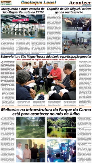 2A QUINZENA
DE JULHO/2013

PÁG

3

Inaugurada a nova estação de Calçadão de São Miguel Paulista
São Miguel Paulista da CPTM
ganha revitalização

A nova estação da CPTM
(Companhia Paulista de
Trens Metropolitanos) em
São Miguel começou a funcionar na última segundafeira, 29. Até 4 de agosto, a
operação será compartilhada com a antiga estação, que
continuará atendendo os
usuários dos trens sentido
Calmon Viana, na via 2, para
embarque e desembarque.

O sentido Brás, na via 1,
ficará por conta da nova unidade. Dessa forma, a operação compartilhada permitirá a execução das obras de
interligação dos dois serviços sem sua interrupção.
O acesso à nova estação
será pelo lado Sul, na Rua
Beraldo Marcondes, em
frente à praça Padre Aleixo
Monteiro Mafra (Praça do

Forró). Outro acesso, pela
rua Salvador de Medeiros,
está sendo providenciando
pela CPTM. A estação, que
teve um investimento de R$
45,9 milhões, tem como destaque um sistema de captação e reutilização de águas
das chuvas, que serão reaproveitadas na limpeza, em
bacias sanitárias e serviços
de jardinagem.

Está em fase de planejamento o projeto de manutenção e adequação das ruas
Serra Dourada e Capitão
Francisco Isaias de Carvalho,
o famoso "Calçadão de São
Miguel", onde se encontra
uma importante concentração de comércios do bairro.
O projeto contempla a readequação das galerias de
águas pluviais e troca do piso
por concreto boleado (polido). Após a conclusão desta
obra a subprefeitura pretende desenvolver um projeto
de mobiliário urbano do calçadão (floreira, bancos, lixeiras, etc). Os ambulantes de
São Miguel estiveram reunidos na última quarta (24), no
Anfiteatro da Subprefeitura
para discutir a implementação do Projeto de Manutenção e Adequação do “Calçadão de São Miguel", buscando alternativas para não prejudicar as vendas do setor
neste período. A obra terá
inicio no final de agosto com
previsão de término em novembro.

Subprefeitura São Miguel busca cidadania e participação popular
Obras previstas na região beneficiará cerca de 45 mil pessoas
A Subprefeitura São
Miguel vem realizando
ao longo deste ano trabalhos com o objetivo de
fortalecer a participação
social, estimulando e organizando vários fóruns
de discussões, que retratam a realidade local. Os
fóruns realizam reuniões
regularmente com representantes da sociedade civil organizada.
Para melhorar a qualidade de vida da comunidade a subprefeitura está
empenhada na conclusão de algumas obras.
Conheça os detalhes
dessas obras:

•

•

• No distrito do Jardim Helena uma recente obra foi
entregue, o CDC Savimar
(Clube da Comunidade
Amigos de Vila Mara).
Esse projeto é fruto de
uma emenda parlamentar e de uma parceria entre a comunidade e a Subprefeitura São Miguel. O
local que já possuía um
campo de futebol recebeu uma ATI (Academia
para Terceira Idade), qua-

tro vestiários e uma área
social, além de novos
alambrados e uma readequação da iluminação. A

subprefeitura São Miguel
também executou a regularização mecânica e revestiu o campo com areia.

• No Distrito de São Miguel
vai ser implantado o “Ecoponto Itaqueruna” para
coleta de materiais reciclá-

veis. Este, em fase de execução, foi objeto de reuniões da comunidade em
conjunto com a subprefei-

tura São Miguel. A previsão de entrega da obra é
para final de agosto.
No distrito de Vila Jacuí
a Avenida Imperador receberá manutenção e
adequação do passeio do
canteiro central, para os
trechos: Rua Graviola até
Rua Mose Braghiroli, Rua
Mose Braghiroli até Av.
Augusto Antunes, Av.
Augusto Antunes até Rua
Trevo de Santa Maria e da
Rua Trevo de Santa Maria até Av. Pires do Rio.
Previsão de término das
obras final de agosto.
Nos distritos São Miguel
e Jardim Helena serão realizados serviços de manutenção e adequação de
áreas de lazer e praças, na
Rua Santa Davina, Rua
São Gonçalo do Rio das
Pedras X Rua Conceição
do Almeida, Praça Virapaçu X Rua Mohamadd
Ibraim Saleh X Avenida
Moacir Dantas de Itapicuru e na Praça Cigana X
Rua José Martins Lisboa X
Rua Salsa Brava. Os projetos estão em fase de
aprovação.

Melhorias na infraestrutura do Parque do Carmo
está para acontecer no mês de Julho
O Parque receberá melhorias e tende a ser referência
para os turistas que visitarão
a região durante os jogos da
Copa do Mundo em 2014
Neste semestre, a Secretaria do Verde e do Meio Ambiente iniciará uma série de
melhorias na infraestrutura
do Parque do Carmo, importante área de lazer da Zona
Leste. O anúncio das obras
ocorreu na manhã de sábado (20), durante um encontro promovido com a imprensa da região, na administração do parque.
O projeto inicial consiste
na manutenção da rede de
iluminação, realizado em
parceria entre a SVMA e a
Ilume, vinculada à Secretaria de Serviços, que na sexta-feira (19) já tinha realizado uma vistoria noturna no
local e identificou a necessidade de trocar 134 luminárias, prevista para ser concluída ainda essa semana.
A Ilume também realizará um estudo luminotécnico
para melhorar a vida noturna no local. "A ideia é desenvolver ações de sustentabilidade, com foco na eficiência energética", destacou
o diretor da Divisão Técnica

de Manutenção da Ilume,
José Alberto de Almeida.
Atualmente, o Parque do
Carmo funciona das 5h30 às
18h, quando concluído o projeto de iluminação a SVMA
pretende estender o horário
de funcionamento para 20h
e, em um segundo momento, para 22h.
Na ocasião, o diretor do
Departamento de Áreas Verdes (Depave), Milton Persoli, enfatizou a necessidade
das ações de melhorias: "Estamos trabalhando para trazer o maior número possível
de eventos para o Parque do
Carmo e queremos ser referência para os turistas, que
visitarão a região durante os
eventos da Copa do Mundo
2014", declarou.
Grandes eventos estão
previstos para acontecer no
Parque do Carmo, dentre
eles, a 35ª Festa das Cerejeiras, entre os dias 3 e 4 de
agosto, das 9h às 17h. Anualmente, o parque comemora o florir desta árvore símbolo do Japão, que tornouse marca da comunidade nipônica que vive na região.
O parque é localizado na
Avenida Afonso de Sampaio
e Souza, 951 - em Itaquera.

 