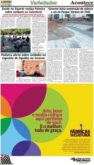 1A QUINZENA
DE AGOSTO/2013

PÁG.5

Saúde no Esporte realiza Palestra
sobre combate ao Colesterol

Governo inicia construção de ciclovia
e via no Parque Várzeas do Tietê

Evento, que divulga os benefícios de uma vida saudável,
acontece a partir do dia 19 de agosto nos Clubes Municipais
Dez de agosto é o Dia
Nacional do Combate ao
Colesterol. Aproveitando a
oportunidade, o Programa
Saúde no Esporte realizará
uma série de palestras sobre
como controlar o Colesterol
em 28 Clubes Esportivos
Municipais.

As palestras serão realizadas entre os dias 19 e 30 de
agosto e têm como objetivo
a prevenção do colesterol
alto. Segundo estudos do
Instituto Dante Pazzanese de
Cardiologia, 29% das mortes
no Brasil são causadas por
diversas doenças vasculares,

entre elas aterosclerose, infarto e derrame, e que têm
o colesterol como o grande
responsável.
As palestra serão gratuitas
e abertas a todos que quiserem obter conhecimento sobre alimentação e rotinas de
exercícios diários para uma
vida mais saudável, um dos
pilares do Programa Saúde no
Esporte, parceria entre as Secretarias Municipais da Saúde
e de Esporte, Lazer e Recreação da cidade de São Paulo.
A maioria das palestras
serão realizadas às 10h e 14h.
Confira a data e o local e participe. Sua saúde agradece.

Segunda-feira, dia 19/08

•
•
•

CE Tiquatira
CE Taipas
CE Pq. do Carmo

Sexta-feira, dia 23/08

•
•
•

CE Curuçá
CE Jardim São Paulo
CE Vl. Alpina

Pediatra alerta sobre cuidados na
ingestão de líquidos no inverno
O tempo seco e a baixa
umidade relativa do ar requer cuidados redobrados
com as crianças para evitar o
desencadeamento de doenças respiratórias, como asma,
bronquite e rinites alérgicas,
além de dermatites.
A pediatra Natasha Mascarenhas, diretora da Clínica Super Healthy, recomenda aumento da ingestão de
água e sucos naturais, uso
de umidificadores nos ambientes e atenção maior
com a hidratação da pele,
principalmente nas extremidades, como joelhos e

cotovelos.
O uso de soro fisiológico
para lavar os olhos e narinas também é recomenda-

do. As mães devem evitar
ainda os banhos muito
quentes e a exposição da
criança ao vento.

O governador Geraldo
Alckmin deu início no sabado, 3 de agosto, às obras de
construção de 23 quilômetros de ciclovia e Via Parque
ao longo da margem direita
do rio Tietê, no trecho entre
a Barragem da Penha com a
divisa de São Paulo e Itaquaquecetuba.
"A obra começa hoje, e
vamos entregar os primeiros
14 km [da ciclovia] em julho do ano que vem", afirmou o governador Geraldo
Alckmin, que destacou também que o Estado vai recompor a mata nativa da
região. "Já entregamos o
Jardim Metropolitano. Vamos ter a remoção de mil
famílias que estão à beira do
rio, em área de risco. Vão
ter moradia segura, digna,
evamos recompor a várzea
do Tietê."
O trecho, que receberá

investimentos de R$ 35,5
milhões do Governo do Estado de São Paulo, faz parte
da primeira etapa do projeto Parque Várzeas do Tietê,
que demandará 24 meses. A
ciclovia terá 3 metros de largura e, a Via Parque, 7 metros de largura. O conjunto
ligará a Barragem da Penha
ao futuro núcleo de lazer
Any Jaci e será implantado
próximo à divisa dos dois
municípios.
O MAIOR PARQUE LINEAR DO MUNDO - Com 75 km
de extensão e 107 km² de
área, o Parque Várzeas do
Tietê será o maior parque linear do mundo. Implantado ao longo do rio Tietê,
unindo o Parque Ecológico
do Tietê (localizado na Penha) e o Parque Nascentes
do Tietê (localizado em Salesópolis), o projeto foi
apresentado pelo DAEE em

20 de julho de 2010 e teve
início em 2011.
O empreendimento, com
investimento total de R$ 1,7
bilhão, beneficiará diretamente 3 milhões de pessoas
da zona leste da capital e
indiretamente toda a população da Região Metropolitana de São Paulo. Além disso, levará mais qualidade de
vida à população dos municípios de São Paulo, Guarulhos, Itaquaquecetuba, Poá,
Suzano,Mogi das Cruzes, Biritiba Mirim e Salesópolis.
O principal objetivo do
programa é recuperar e proteger a função das várzeas
do rio, além de funcionar
como um regulador de enchentes, salvando vidas e o
patrimônio das pessoas. Ao
mesmo tempo, o Projeto Parque Várzeas do Tietê contempla uma gigantesca área
de lazer para a população:

 