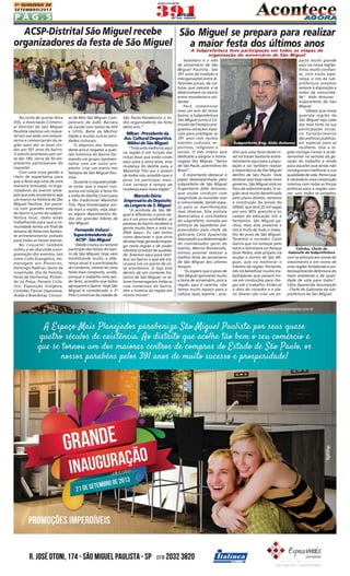 1A QUINZENA DE
SETEMBRO/2013

PÁG.5

ACSP-Distrital São Miguel recebe
São Miguel se prepara para realizar
organizadores da festa de São Miguel
a maior festa dos últimos anos
A Subprefeitura teve participação em todas as etapas de
organização do aniversário de São Miguel

Na noite de quinta-feira
(05), a Associação Comercial Distrital de São Miguel
Paulista realizou um coquetel em sua sede com empresários e comerciantes da região para dar as boas vindas aos 391 anos do bairro.
O evento aconteceu por volta das 18h, cerca de 50 empresários participaram do
coquetel.
Com uma nova gestão e
cheio de expectativa para
que a festa seja vista de uma
maneira renovada, os organizadores do evento almejam que este aniversário seja
um marco na história de São
Miguel Paulista. Em parceria com grandes empresas
do bairro e junto da subprefeitura local, todos estão
trabalhando para que a comunidade tenha um final de
semana de festa com bastante entretenimento voltado
para todas as faixas etárias.
No coquetel também
voltou a ser discutida a programação dos eventos, tais
como Culto Evangélico, Homenagem aos Pioneiros,
Domingo Radical, Sexta da
Juventude, Dia da Família,
Festa da Harmonia, Pintando na Praça, Passeio Ciclístico, Exposição Indígena,
Comidas Típicas (Japonesa,
Árabe e Brasileira), Concur-

so de Miss São Miguel, Campeonato de Judô, Barraca
da Saúde com testes de HIV
e Sífilis, Baile da Melhor
Idade e muitas outras atividades culturais.
O objetivo dos festejos
deste ano é resgatar a questão histórica do bairro formando um grupo representativo com um único propósito: criar um marco nos
festejos de São Miguel Paulista.
Durante o coquetel pôdese notar que a maior conquista em relação à festa foi
a volta do Desfile Cívico para
a tão tradicional Marechal
Tito. Para homenagear ainda mais a região, veja abaixo alguns depoimentos dados por grandes líderes de
São Miguel.

Fernando Velucci Superintendente da
ACSP - São Miguel
"Desde criança eu sempre
participei das festas do bairro de São Miguel, hoje vem
modificando muito, a diferença atual é a participação
do comércio, iremos ter uma
festa mais composta, unida,
porque o trabalho está sendo feito, acredito que todos
abraçaram o bairro. Hoje São
Miguel é considerado o 3º
Pólo Comercial da cidade de

São Paulo.Parabenizo a todos organizadores da festa
deste ano.”

MIkan - Presidente da
Ass. Cultural Desportiva
Nikkei de São Miguel
"Toda esta melhoria aqui
na região é em função das
coisas boas que estão vindo
aqui para a zona leste, esta
mudança do desfile para a
Marechal Tito era o anseio
de todos nós, acredito que o
povo irá participar mais.
Com certeza é tempo de
mudança para nossa região".

Marcelo Dória
Empresário do Depósito
da Lingerie de S. Miguel
"A acolhida de São Miguel é diferente, o povo daqui é um povo acolhedor, as
pessoas do bairro recebem a
gente muito bem e está no
DNA daqui. Eu não tenho
como descrever o que sinto
de estar hoje gerando emprego nesta região e de poder
oferecer produto de qualidade. Estamos aqui para retribuir ao bairro o que ele trará para nós no ponto de vista econômico. A loja está
dentro de um contexto histórico de São Miguel, os setores homenageiam todas as
ruas comerciais do bairro,
têm a história da região em
nossos murais".

Setembro é o mês
de aniversário de São
Miguel Paulista. São
391 anos de tradição e
miscigenações entre diferentes povos, de culturas que nascem e se
desenvolvem no bairro
entre moradores e visitantes.
Para comemorar
mais um ano do nosso
bairro, a Subprefeitura
São Miguel junto à Comissão de Festejos programou atrações especiais para prestigiar os
391 anos com muitos
eventos culturais, esportivos, religiosos e
sociais. O mês inteiro será
dedicado a alegrar e homenagear São Miguel, "berço
de São Paulo, patrimônio do
Brasil".
É importante destacar o
papel desempenhado pelo
subprefeito de São Miguel
Engenheiro Aldo Antunes,
que soube conduzir com
magnitude as reuniões com
a comunidade, dando espaço para as manifestações
mais diversas. Esta postura
democrática e conciliadora
do subprefeito, somada aos
esforços de bastidores empreendidos pela chefe de
gabinete Célia Aparecida
Assumpção e a determinação
do coordenador geral do
evento, Marcos Romanoski,
tornou possível realizar a
melhor festa de aniversário
de São Miguel dos últimos
tempos.
"Eu espero que o povo de
São Miguel aproveite muito
a festa de aniversário, pois a
região aqui é carente, não
temos muito espaço para a
cultura, lazer, esporte... acre-

pacto muito grande
aqui na nossa região.
Estou muito confiante, com muita esperança, e nós da subprefeitura estamos
sempre à disposição a
todos da comunidade". Aldo Antunes Subprefeito de São
Miguel
"Desejo que nossa
querida região de
São Miguel seja cada
vez mais forte na sua
participação social,
no fortalecimento
das políticas publicas,
Subprefeito Eng. Aldo Antunes em especial para as
mulheres. Que a redito que uma festa deste ní- gião consiga crescer e se devel irá trazer bastante entre- senvolver no sentido da getenimento aqui para a popu- ração do trabalho e renda
lação e vai também realçar para aqueles que ainda não
a importância de São Miguel conseguiram melhorar a sua
dentro de São Paulo. Vale qualidade de vida. Penso que
lembrar que hoje neste novo é necessário uma construção
governo, São Miguel está no coletiva com todas as forças
foco da administração. A re- políticas para a região cresgião será muito beneficiada cer; unir todos os projetos,
pelo plano diretor, teremos
a construção da escola do
SENAC que terá 25 mil vagas
por ano, 80% gratuito e no
campo da educação isto é
fantástico. São Miguel ganhou mais este presente e
isto é fruto de todo o trabalho do povo de São Miguel.
Teremos o corredor Celso
Garcia que irá começar pelo
Itaim e terminará no Parque
Célinha, Chefe de
Gabinete da Subprefeitura
Dom Pedro, este projeto irá
mudar o centro de São Mi- unir os esforços em nome do
guel, que irá melhorar o crescimento e em nome de
trânsito da região. Portanto, uma região fortalecida e susisto irá beneficiar muitos tra- tentavelmente defensora do
balhadores que passam ho- meio ambiente e de qualiras em conduções para che- dade de vida para todos".
gar até o trabalho. Então só Célia Aparecida Assumpção
a obra do corredor e o pla- - Chefe de Gabinete da subno diretor vão criar um im- prefeitura de São Miguel.

 
