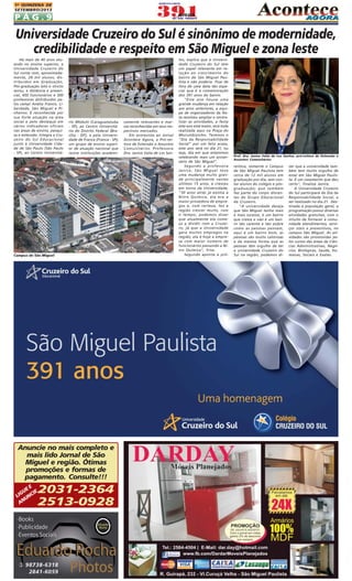 1A QUINZENA DE
SETEMBRO/2013

PÁG.9

Universidade Cruzeiro do Sul é sinônimo de modernidade,
credibilidade e respeito em São Miguel e zona leste
Há mais de 40 anos atuando no ensino superior, a
Universidade Cruzeiro do
Sul conta com, aproximadamente, 28 mil alunos, distribuídos em Graduação,
Pós-graduação lato e stricto
sensu, a distância e presencial, 450 funcionários e 500
professores distribuídos pelos campi Anália Franco, Liberdade, São Miguel e Pinheiros. É reconhecida por
sua forte atuação na área
social e pelo destaque em
vários indicadores oficiais
nas áreas de ensino, pesquisa e extensão. Integra a Cruzeiro do Sul Educacional
junto à Universidade Cidade de São Paulo (São Paulo
- SP), ao Centro Universitá-

rio Módulo (Caraguatatuba
- SP), ao Centro Universitário do Distrito Federal (Brasília - DF), e pela Universidade de Franca (Franca - SP);
um grupo de ensino superior de atuação nacional que
reúne instituições academi-

Campus de São Miguel

Anuncie no mais completo e
mais lido Jornal de São
Miguel e região. Ótimas
promoções e formas de
pagamento. Consulte!!!

2031-2364
2513-0928

EE
GU CIE
LI UN
AN

camente relevantes e marcas reconhecidas em seus respectivos mercados.
Em entrevista ao Jornal
Acontece Agora, a Pró-reitora de Extensão e Assuntos
Comunitários Professora
Dra. Janice Valia de Los San-

tos, explica que a Universidade Cruzeiro do Sul tem
um papel relevante em relação ao crescimento do
bairro de São Miguel Paulista e não poderia ficar de
fora de uma data tão especial que é a comemoração
dos 391 anos do bairro.
"Este ano houve uma
grande mudança em relação
aos anos anteriores, a equipe de organizadores da festa resolveu ampliar e centralizar as atividades, a festa
este ano está maior, será toda
realizada aqui na Praça do
Morumbizinho. Teremos o
"Dia da Responsabilidade
Social" por um feliz acaso,
este ano será no dia 21, ou
seja, dia em que estaremos
celebrando mais um aniversário de São Miguel".
Segundo a professora
Janice, São Miguel teve
uma mudança muito grande principalmente nestes
últimos 15 anos, e cresceu
em torno da Universidade,
"30 anos atrás já existia a
Nitro Química, ela era a
maior provedora de empregos e, com certeza, fez a
região crescer muito, com
o tempo, podemos dizer
que atualmente ela começa a dividir com a Cruzeiro, já que a Universidade
gera muitos empregos na
região, ela é hoje a empresa com maior número de
funcionários passando a Nitro Química", frisa.
Segundo aponta a pró-

Prof. Dra. Janice Valia de Los Santos, pró-reitora de Extensão e
Assuntos Comunitários

reitora, somente o Campus
de São Miguel Paulista tem
cerca de 12 mil alunos em
graduação por dia, sem contar alunos do colégio e pósgraduação; que também
faz parte do corpo discentes do Grupo Educacional
da Cruzeiro.
"A universidade deseja
que São Miguel tenha mais
e mais sucesso, é um bairro
que cresce e não é um bairro tão carente e tão pobre
como as pessoas pensam,
aqui é um bairro bom, as
pessoas são muito calorosas
e da mesma forma que as
pessoas têm orgulho de ter
a universidade Cruzeiro do
Sul na região, podemos di-

zer que a universidade também tem muito orgulho de
estar em São Miguel Paulista. É um casamento que deu
certo", finaliza Janice.
A Universidade Cruzeiro
do Sul participará do Dia da
Responsabilidade Social, a
ser realizado no dia 21. Destinada à população geral, a
programação possui diversas
atividades gratuitas, com o
intuito de fornecer à comunidade atendimentos, serviços úteis e preventivos, no
campus São Miguel. As atividades são promovidas pelos cursos das áreas de Ciências Administrativas, Negócios, Biológicas, Saúde, Humanas, Sociais e Exatas.

 