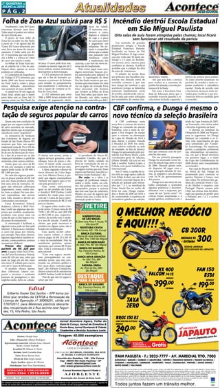 P ág . 2
2ª quinzeNA de
JUlHO de 2014
Circulação: São Miguel, ITAQUERA, vILA Jacuí,
jd. helena, v. curuça E GUARULHOS
Diretor: Divaldo Rosa
Adm. e Financeiro: Ademyr Rodrigues
Representante comercial: Adriana Sena, Eduardo
Rocha e Ariane Andrade
Jornalista FL: Silmara G. Nunes
Revisão: Suseli Corumba Rosa
Fotos: Bruno Barreto Rosa
Diretor de Arte: Sergio Avante
Depto. Jurídico: Agilson M. Oliveira
Distribuição: Mart Press Distribuidora
As matérias assinadas são de exclusiva responsabilidade dos colaboradores e não representam, necessariamente, a opinião do
Jornal. Os nomes dos colaboradores e representantes comercias não mantém vínculo empregatício com a empresa.
Jornal Acontece Agora, Folha do
Itaim & Curuça, Jornal de Ermelino &
Ponte Rasa, Jornal Guaianás & Cidade
Tiradentes e Revista Acontece Leste
A J O R L E S T E
O jornal Acontece Agora é Filiado à
Associação dos Jornais da Zona Leste
Avenida dos Guachos, 166 - Vila Curuça
Cep: 08030-360 Itaim Paulista – SP
E-mail: raleste@gmail.com
site: www.grupoacontece.com.br
REDAÇÃO E PUBLICIDADE
2031-2364 | 2513-0928
Patente: PROC. 830024034 Classe 16 RPI RM 2087
Tiragem: 40.000 exemplares
FL=FreeLancer
cnpj: 03.115.443/0001-16
SUBPREFEITURA
DE SÃO MIGUEL
R. Dom Ana Flora P. Souza, 76
- Vila Jacuí-SP
REVISTARIA CAVOA
Rua Cavoá, 425 - Vila Curuça
BANCA CULTURAL
(Banca do Assai Atacadista)
Av. Mal. Tito, 1300 São Miguel
BANCA DO MERCADÃO
Av. Mal. Tito, 567 São Miguel
BANCA DO NAGUMO
Pça. Francisco Pereira, 80
Vila Curuça
BANCA NOVA GERAÇÃO
Av. Mal. Tito, 686
São Miguel
PADARIA UNIDA
Av. Pires do Rio, 2681
São Miguel
BANCA DO NAGUMO
Pça. Francisco Pereira, 80
Vila Curuçá
JJJAAAJAJJJAJAJAJJJAJ PPPAAAPAPPPAPAPAPPPAP UTOUTOUTO
www.japauto.com.br
ITAIM PAULISTA - F.: 2025-7777 - AV. MARECHAL TITO, 7003
ALPHAVILLE / BARUERI / CAMBUCI / CARAPICUÍBA / CENTRO / FRANCISCO MORATO / FRANCO DA ROCHA /
ITAQUERA / JABAQUARA / LIBERDADE / MAIRIPORÃ / MAUÁ / GUARULHOS / PIRITUBA / SANTO AMARO /
SANTO ANDRÉ / VILA MARIA
CG Fan ESDI 150 14/14 a/v 8.020, ou entr. 2.700,+48x199, (t.prazo 12.252,). CB 300R 14/14 (Standard) a/v 13.600, ou entr.5.250,+48x300, (t. prazo 19.650,).
BROS 150 ES 13/14, Branca, somente 4 unidades, chassi nº 9C2KDO550ER207544/ER207541/ER207548/ER309603 a/v 9.831, ou entr.3.900,+48x240, (t. prazo
15.420,), Grátis documentação com lacração no Detran e a 1ª parcela do IPVA. NX 400 Falcon 14/14 a/v 18.157, ou entr. 11803,+18x399, (t.prazo 18.985, com TC
incluso) com juros 0%. Tabela sujeita a alteração sem prévio aviso, conforme política de comercialização da fábrica. Consulte todas as informações
em nosso showroom. Juros 2.75% a.m. (38,48% a.m.).Banco Honda (TC R$ 496,).CET máximo 52,85% a.a. TC e IOF inclusos. Bauleto e capacete
grátis somente para a Bros 150 ES. Promoções válidas somente para os modelos anunciados até o término do estoque (2 unidades de cada). Ofertas
não cumulativas com outras. Imagens ilustrativas. Reservamos o direito de corrigir possíveis erros gráﬁcos e de digitação.
O MELHOR NEGÓCIO
É AQUI!!!
RODAS LARANJA
EXCLUSIVADE DA JAPAUTO
CB 300R
MENSAIS R$
300,+ ENTRADA
FAN 150
ESDI
MENSAIS
199,00
+ ENTRADA
O MELHOR NEGÓCIO
É AQUI!!!
O MELHOR NEGÓCIO
É AQUI!!!
O MELHOR NEGÓCIO
RODAS LARANJA
EXCLUSIVADE DA JAPAUTO
CB 300R
MENSAIS R$
+ ENTRADA
NX 400
FALCON 14/15
MENSAIS
399,00
+ ENTRADA
NX 400
FALCON
39
TAXA
ZERO
Todos juntos fazem um trânsito melhor.
MENSAIS
19191 9,00
9,00
9+ ENTRADA
MENSAIS
9,9,9 00
+ ENTRADA
BROS 150 ES
COM PARTIDA ELÉTRICA
MENSAIS
240,00
+ ENTRADA
Grátis
BAULETO
CAPACETE E
DOCUMENTAÇÃO
JJJ
ZERO
0 ES
COM PARTIDA ELÉTRICA
00
Grátis
BAULETO
CAPACETE E
is
Atualmente, custa R$ 3 para
estacionar durante uma hora.
Talão atual só poderá ser utiliza-
do até o fim do ano.
O preço de uma folha de
Zona Sul vai subir em São Paulo
a partir de 1º de agosto das R$
3 para R$ 5 para estacionar por
uma hora nas áreas de estacio-
namento. O talão sairá por R$
45. O motorista que não preen-
che a folha e a coloca no vidro
do carro está sujeito à multa.
As folhas de Zona Azul atu-
ais só valerão até o fim do ano.
Depois disso, apenas as novas
poderão ser utilizadas.
A Companhia de Engenharia
de Tráfego (CET) informou que
desde 2009 não havia aumento
no Zona Azul e, como o preço
estava defasado, determinou
esse aumento de mais de 60%.
A cidade tem 38 mil vagas de
Zona Azul, sendo que a maior
parte delas está na Zona Sul. O
sistema existe em São Paulo há
Quem não tem condições de
pagar por um seguro tradicional
de carro encontra, no mercado,
algumas opções que as empresas
classificam como “populares”.
As estimativas do Sindicato
dos Corretores de Seguros no
Estado de São Paulo (Sincor-SP)
mostram que, hoje, um seguro
tradicional custa de 3% a 10% do
preço do veículo. O preço depen-
de do ano de fabricação do veícu-
lo, o fato de a marca ser ou não
visada por bandidos e o perfil do
motorista, entre outros critérios.
Assim, para um carro de R$
30 mil, por exemplo, o valor do
seguro pode variar de R$ 900 a
R$ 3.000 por ano.
No caso dos seguros popula-
res, os preços partem de R$ 220
por ano. Esses produtos, porém,
têm uma série de restrições. Al-
guns não oferecem coberturas
importantes, como contra rou-
bo, furto e colisão. Por isso, aler-
tam especialistas, não servem
para todo mundo e devem ser
contratados com atenção.
Caixa Econômica Federal,
Bradesco, Liberty e BNP Pari-
bas Cardif são algumas das em-
presas que vendem, atualmente,
produtos com preço mais em
conta do que os dos seguros tra-
dicionais de automóveis.
A contratação é facilitada e,
algumas vezes, pode ser feita pela
internet. A burocracia é mínima:
o carro não passa por vistoria,
por exemplo. Para atrair clientes,
algumas seguradoras também as-
sociam, a esses produtos, sorteios
mensais em dinheiro.
Preços dos seguros
partem de R$ 220 por
ano: o seguro Auto Fácil 24 ho-
ras, da Caixa Econômica Federal,
custa R$ 220 por ano, valor que
pode ser pago em até dez vezes
sem juros. É voltado para carros
com até 15 anos de fabricação.
O produto oferece apenas
duas coberturas (danos cor-
porais a terceiros e acidentes
pessoais de passageiros) e não
engloba roubo, furto ou colisão.
A CBF confirmou nesta
terça-feira o retorno do técnico
Dunga ao comando da seleção
brasileira, com a meta de res-
gatar a boa imagem da equipe
após o vexame na eliminação
na Copa do Mundo de 2014 e
para liderar o projeto visando
o Mundial de 2018. Em entre-
vista coletiva realizada na sede
da entidade, no Rio de Janeiro,
Dunga foi apresentado pelo pre-
sidente José Maria Marin e pelo
coordenador-geral de seleções,
GIlmar Rinaldi. Ele terá ao seu
lado o auxiliar Andrey Lopes, o
Cebola, com quem trabalhou no
Internacional.
Aos 51 anos, o capitão do te-
tra volta ao cargo após a saída de
Luiz Felipe Scolari, que não teve
o contrato renovado depois de a
seleção ser goleada pela Alema-
nha por 7 a 1, na semifinal da
Copa, dando fim ao sonho do
hexa em casa. Dunga coman-
dou o Brasil de 2006 até 2010 e
dá continuidade à sequência de
treinadores gaúchos na seleção,
Edital
Gilberto Xavier Dos Santos – EPP torna pú-
blico que recebeu da CETESB a Renovação da
Licença de Operação nº 30009201, válida até
17/07/2017, para Materiais plásticos descarta-
dos; recuperação de à Rua Jacinto José Fagun-
des, 15, Vila Pedro, São Paulo.
Um incêndio de grandes
proporções atingiu a Escola
Estadual Francisco Parente,
localizada no bairro de São
Miguel Paulista. O fogo come-
çou por volta das 3h deste do-
mingo e o Corpo de Bombei-
ros enviou nove viaturas para
combater as chamas. A polícia
acredita que o colégio foi alvo
da ação de criminosos.
O zelador da escola disse
aos policiais que barulhos cha-
maram sua atenção antes do
incêndio começar e que não
teve tempo de verificar o que
aconteceu porque as labaredas
tomaram rapidamente conta
do prédio, danificando oito sa-
las de aula que eram utilizadas
por estudantes do ensino fun-
Incêndio destrói Escola Estadual
em São Miguel Paulista
Oito salas de aula foram atingidas pelas chamas; local ficará
sem funcionar até resultado da perícia
damental e médio.
Até que seja feita a perícia
para avaliar se a estrutura do
prédio foi afetada, a escola per-
manecerá fechada.
Em nota, a Secretaria Esta-
dual de Educação disse que o
incêndio ocorreu quando a es-
cola estava fechada e aguarda a
perícia da polícia para análise.
As aulas estarão suspensas no
período da manhã e serão re-
postas conforme o calendário
escolar. Ainda de acordo com
a Secretaria, técnicos serão en-
viados para verificar o que pre-
cisará ser feito na unidade após
o ocorrido.
CBF confirma, e Dunga é mesmo o
novo técnico da seleção brasileira
fato que começou com ele pró-
prio há oito anos.
Em sua primeira passagem,
Dunga foi anunciado como téc-
nico da seleção logo após a Copa
de 2006. Durante quatro anos,
ele disputou  60 jogos com o
time principal, obtendo 42 vitó-
rias, 12 empates e seis derrotas,
com 76,7% de aproveitamento
dos pontos.
Dunga teve um início de tra-
balho contestado e acumulou
algumas polêmicas e desenten-
dimentos com a imprensa, por
causa de seu “pavio curto”. As
críticas foram amenizadas e a
equipe ganhou confiança com o
título da Copa América de 2007,
na Venezuela, com vitória sobre
a favorita Argentina na final.
A derrota na semifinal da
Olímpíada de 2008, em Pequim,
para os argentinos, fez Dunga
balançar no comando e se ir-
ritar com especulações de que
seria substituído por Vander-
lei Luxemburgo. Na sequência,
porém, a campanha consistente
nas eliminatórias sul-america-
nas, em que o Brasil terminou
em primeiro lugar, e o título
da Copa das Confederações de
2009 deram mais tranquilidade
ao treinador.
Na Copa do Mundo de 2010,
na África do Sul, Dunga foi
pressionado para convocar os
garotos Neymar e Ganso, mas
não cedeu. Na primeira fase, ga-
nhou de Coreia do Norte e Cos-
ta do Marfim e empatou com
Portugal. Depois, passou pelo
Chile nas oitavas, mas foi elimi-
nado nas quartas ao perder para
a Holanda, por 2 a 1, e acabou
demitido.
Folha de Zona Azul subirá para R$ 5
40 anos. O carro pode ficar esta-
cionado na mesma vaga por até 2
horas embora muitos motoristas
desrespeitem a determinação.
A CET anunciou em janeiro
que até o fim de fevereiro co-
meçaria o processo de licitação
para instalar os parquímetros,
mas atualmente o motorista só
tem a opção de comprar as fo-
lhas do Zona Azul.
A CET informou que, entre
2006 a 2009, foram testados três
sistemas de pagamento eletrô-
nicos na cidade.
O motorista esta-
cionava o carro,
digitava o número
da vaga e a placa
do carro para fazer
o pagamento nas
máquinas. No en-
tanto, a companhia
afirma que a cidade
está passando por
mudanças, como
a implantação das
ciclovias, e por isso um novo sis-
tema não foi implantado.
Para evitar pagar mais caro,
alguns motoristas buscam pos-
tos autorizados para adquirir as
folhas. A reportagem do Bom
Dia São Paulo mostrou que mo-
toristas que estacionam em uma
rua na região da Avenida Faria
Lima procuram três homens
que vendem as folhas de Zona
Azul. Sem saber que estava sen-
do filmado, um deles contou
que já vende cada folha por R$ 5.
Pesquisa exige atenção na contra-
tação de seguros popular de carros
O cliente tem acesso, ainda, a
alguns serviços gratuitos, como
reboque, troca de pneus e cha-
veiro. O cliente ainda concorre
a sorteios de R$ 40 mil por mês.
A ideia, segundo o diretor de
riscos diversos da Caixa Segu-
ros, Luis Alberto Charry, é per-
mitir que alguns consumidores
“tenham um seguro para o veí-
culo pela primeira vez”.
Com nome praticamente
igual ao do produto da Caixa,
o Autofácil BNP Paribas Cardif
também foi criado para carros
com até 15 anos de uso e ofere-
ce sorteios mensais de R$ 25 mil
para os clientes.
O seguro cobre roubo e fur-
to de carros. O preço varia de R$
79,90 a R$ 199 ao mês (R$ 958
ou R$ 2.388 ao ano, respectiva-
mente), de acordo com o mode-
lo e ano do veículo. O perfil do
cliente, que pode encarecer o
produto em alguns casos, não é
levado em consideração.
Caso queira incluir cober-
tura contra colisão, o cliente
precisa pagar de R$ 20 a R$ 30
a mais na mensalidade. Não há
assistências gratuitas, apenas
opcionais, que custam R$ 10 por
mês. Toda a contratação é feita
pela internet.
“Com esse seguro, atende-
mos principalmente ao con-
sumidor jovem, que está com-
prando sua primeira apólice e,
por causa disso, costuma pagar
mais”, diz Adriano Comparoni,
diretor comercial de automóveis
da BNP Paribas Cardif do Brasil.
‘Pior do que não ter seguro é
achar que tem’
O presidente do Sincor-SP,
Alexandre Camillo, diz que é
preciso ter muito cuidado na
hora da contratação de um se-
guro popular. “Pior do que não
ter seguro é achar que tem. Esses
seguros são baratos, mas têm co-
berturas muito limitadas”, diz.
Ou seja: se a ideia é se
proteger de problemas relacio-
nados a furto, roubo ou coli-
são, eles podem não ser os mais
apropriados, porque a maioria
não tem esse tipo de cobertura.
Mesmo no caso de seguros que
cobrem tudo isso, o valor de in-
denização pode ser baixo.
 