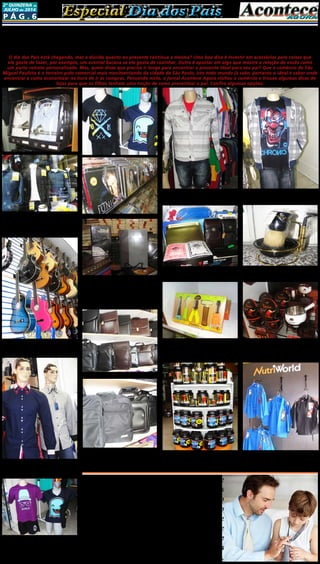 P ág . 6
2ª quinzeNA de
JUlHO de 2014
Especial Dia dos PaisEspecial Dia dos Pais
Na FNT Moda Masculina você encon-
trará ótimas opções de roupas e acessórios
masculinos em geral. A loja está localizada
na Rua José Otoni, número 95, no centro
de São Miguel Paulista.
Para os pais que gostam do mundo da
música, a ideia é que os filhos encontrem o
presente na Power X Music, localizado na
Rua Serra Dourada, em São Miguel.
A W.N Elegance tem variedades no setor
de camisas sociais masculinas com ótimos
preços e excelente qualidade, localizado na
rua Arlindo Colaço, 463 - Box 19.
A Benkolo é uma fonte de inspiração no
setor de estamparia de camisas e malhas
em geral. A sugestão é presentear o pai
com uma camisa, boné ou calça personali-
zada. Está localizada na Rua Guirapá, nú-
mero 331, Vila Curuçá.
Dica: Presentes criativos e baratos para o “Dia dos Pais”
podem ser encontrados no comércio de São Miguel
O dia dos Pais está chegando, mas a dúvida quanto ao presente continua a mesma? Uma boa dica é investir em acessórios para coisas que
ele goste de fazer, por exemplo, um avental bacana se ele gosta de cozinhar. Outra é apostar em algo que mostre a relação de vocês como
um porta-retrato personalizado. Mas, quem disse que precisa ir longe para encontrar o presente ideal para seu pai? Que o comércio de São
Miguel Paulista é o terceiro polo comercial mais movimentando da cidade de São Paulo, isto todo mundo já sabe, portanto o ideal é saber onde
encontrar e como economizar na hora de ir às compras. Pensando nisto, o jornal Acontece Agora visitou o comércio e trouxe algumas dicas de
lojas para que os filhos tenham uma noção de como presentear o pai. Confira algumas opções:
Para os papais mais intelectuais que cur-
tem um bom momento de reflexão e lei-
tura, a dica está na livraria Lírios de Sião,
lá os filhos encontrarão livros, CDs, DVDs, e
vários outros produtos e acessórios. Locali-
zada na Rua Salvador de Medeiros, número
298, em São Miguel.
Papai executivos tem o presente ideal
na Bazar Mabel, são malas, maletas e pas-
tas executivas, ótimas na qualidade e tam-
bém no preço. A loja está localizada na Rua
Miguel Anjo lapenna, 238.
Nos Boxes 13 e 22 da Galeria Golaço, em
São Miguel, os filhos podem encontrar rou-
pas descoladas e modernas para os papais
jovens e com espírito aventureiro.
Materiais elétricos, vários artigos de
presentes pessoais e jogos para entreter os
dias livres está na Casa Líder, localizada na
Rua Miguel Angelo Lapenna, 149.
Existem diversas formas de mostrar seu
amor pelo seu pai, e os filhos têm a opção
de escolher a mais saborosa. Para os que
são chegados em doces, a Cacau Show da
Avenida Marechal Tito é a melhor opção de
presentes, lá os clientes podem encontrar
chocolates personalizados, com um tom de
carinho em forma de doces.
A Nutri World, no dia 09 de agosto, terá
promoção especial de 10% para o Dia dos
Pais, a loja terá degustação de suplemento
amostra de Whey e sorteio de uma cesta
Quer fazer uma bela declaração de
amor, afeto e carinho ou registrar os
momentos perfeitos em família!?Então
não fique por fora da promoção para o
Dia dos Pais que o Grupo Acontece de
Jornais e Revista está realizando neste
mês de agosto (veja no expediente
desta edição os contatos para mais
informações ou ligue para 2031-2364).
no final do dia, então vale a pena conferir
e quem sabe levar os pais até lá. Em São
Miguel a loja está localizada na Avenida
Nordestina, 75.
 