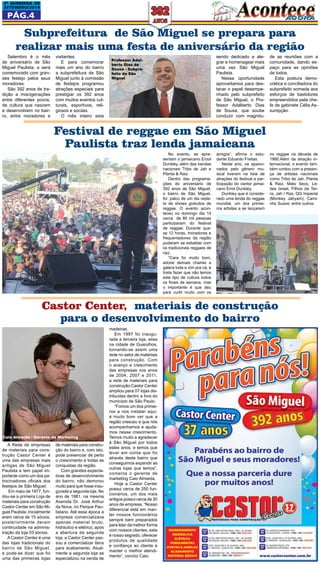 2a QUINZEna DE 
SETEMBRO/2014 
Pág.4 
Subprefeitura de São Miguel se prepara para 
realizar mais uma festa de aniversário da região 
No evento, se apre-sentam 
o jamaicano Erool 
Dunkley, além das bandas 
nacionais Tribo de Jah e 
Planta & Raiz 
Dentro das programa-ções 
do aniversário de 
392 anos de São Miguel, 
o bairro de São Miguel, 
foi palco de um dia reple-to 
de shows gratuitos de 
reggae. O evento acon-teceu 
no domingo dia 14 
cerca de 80 mil pessoas 
participaram do festival 
de reggae. Durante qua-se 
12 horas, moradores e 
frequentadores da região 
puderam se esbaldar com 
os tradicionais reggaes de 
raiz. 
“Cara foi muito bom, 
adorei demais chamei a 
galera toda e vim pra cá, é 
triste fazer que não temos 
este tipo de cultura todos 
os finais de semana, mas 
o importante é que deu 
para curtir muito com os 
Setembro é o mês 
de aniversário de São 
Miguel Paulista, e será 
comemorado com gran-des 
festejo pelos seus 
moradores. 
São 392 anos de tra-dição 
e miscigenações 
entre diferentes povos, 
de cultura que nascem 
e desenvolvem no bair-ro, 
entre moradores e 
visitantes. 
E para comemorar 
mais um ano do bairro 
a subprefeitura de São 
Miguel junto à comissão 
de festejos programou 
atrações especiais para 
prestigiar os 392 anos 
com muitos eventos cul-turais, 
esportivos, reli-giosos 
e sociais. 
O mês inteiro esta 
Castor Center, materiais de construção 
para o desenvolvimento do bairro 
madeiras. 
Em 1997 foi inaugu-rada 
a terceira loja, essa 
na cidade de Guarulhos, 
tornando-se assim uma 
rede no setor de materiais 
para construção. Com 
o avanço e crescimento 
das empresas nos anos 
de 2004, 2007 e 2011, 
a rede de materiais para 
construção Castor Center 
ampliou para 07 lojas dis-tribuídas 
dentro e fora do 
município de São Paulo. 
“Fomos um dos primei-ros 
a nos instalar aqui, 
é muito bom ver que a 
região cresceu e que nós 
acompanhamos e ajuda-mos 
nesse crescimento. 
Temos muito a agradecer 
à São Miguel por todos 
estes anos, e temos que 
levar em conta que foi 
através deste bairro que 
conseguimos expandir as 
outras lojas que temos”, 
comenta o gerente de 
marketing Caio Almeida. 
Hoje a Castor Center 
possui cerca de 250 fun-cionários, 
um dos mais 
antigos possui cerca de 30 
anos de empresa. “Nosso 
diferencial está em man-ter 
nossos funcionários 
sempre bem preparados 
para lidar da melhor forma 
com nossos clientes, este 
é nosso segredo, oferecer 
produtos de qualidade 
e confiança ao cliente e 
manter o melhor atendi-mento”, 
conclui Caio. 
Caio Almeida - Gerente de Marketing 
A Rede de empresas 
de materiais para cons-trução 
Castor Center é 
uma das empresas mais 
antigas de São Miguel 
Paulista e tem papel im-portante 
como um dos pa-trocinadores 
oficiais dos 
festejos de São Miguel. 
Em maio de 1977, fun-dou- 
se a primeira Loja de 
materiais para construção 
Castor Center em São Mi-guel 
Paulista, inicialmente 
eram cerca de 15 sócios, 
posteriormente deram 
continuidade na adminis-tração 
da loja 03 sócios. 
A Castor Center é uma 
das lojas tradicionais do 
bairro de São Miguel, 
e pode-se dizer que foi 
uma das primeiras lojas 
de materiais para constru-ção 
do bairro e, com isto, 
pode presenciar de perto 
o crescimento e todas as 
conquistas da região. 
Com grandes expecta-tivas 
de desenvolvimento 
do bairro, não demorou 
muito para que fosse inau-gurada 
a segunda loja. No 
ano de 1981, na mesma 
Avenida Dr. José Arthur 
da Nova, no Parque Pau-listano. 
Até essa época a 
empresa comercializava 
apenas material bruto, 
hidráulico e elétrico, após 
a abertura da segunda 
loja, a Castor Center pas-sou 
a comercializar itens 
para acabamento. Atual-mente 
a segunda loja se 
especializou na venda de 
sendo dedicado a ale-grar 
e homenagear mais 
uma vez São Miguel 
Paulista. 
Nessa oportunidade 
aproveitamos para des-tacar 
o papel desempe-nhado 
pelo subprefeito 
de São Miguel, o Pro-fessor 
Adalberto Dias 
de Sousa, que soube 
conduzir com magnitu-de 
as reuniões com a 
comunidade, dando es-paço 
para as opiniões 
de todos. 
Esta postura demo-crática 
e conciliadora do 
subprefeito somada aos 
esforços de bastidores 
empreendidos pela che-fe 
de gabinete Célia As-sumpção. 
Professor Adal-berto 
Dias de 
Sousa - Subpre-feito 
de São 
Miguel 
Festival de reggae em São Miguel 
Paulista traz lenda jamaicana 
amigos”, afirma o estu-dante 
Eduardo Freitas. 
Neste ano, os apaixo-nados 
pelo gênero mu-sical 
tiveram na lista de 
atrações do festival a par-ticipação 
do cantor jamai-cano 
Errol Dunkley. 
Dunkley que é conside-rado 
uma lenda do reggae 
mundial, um dos primei-ros 
artistas a se lançarem 
no reggae na década de 
1960.Além da atração in-ternacional, 
o evento tam-bém 
contou com a presen-ça 
de artistas nacionais 
como Tribo de Jah, Planta 
& Raiz, Mato Seco, Le-ões 
Israel, Filhos da Ter-ra, 
Jah I Ras, QG Imperial 
(Monkey Jahyam), Cami-nho 
Suave, entre outros. 
 