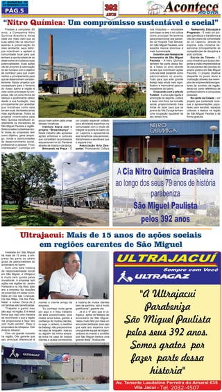 2a QUINZEna DE 
SETEMBRO/2014 
Pág.5 
“Nitro Química: Um compromisso sustentável e social” 
Prestes a completar 80 
anos, a Companhia Nitro 
Química Brasileira deixa 
cada vez mais claro que as 
suas ações não se resumem 
apenas à preservação do 
meio ambiente, seus esfor-ços 
Taekwondo, Educação e 
Progresso – É mais um pro-jeto 
que educa e transforma a 
vida de jovens da comunidade 
do Jd. Lapenna através do 
esporte, esta iniciativa de-senvolve 
principalmente as 
competências de disciplina e 
auto controle; 
Escola de Talento – É 
uma iniciativa que busca des-pertar 
a visão empreendedora 
de estudantes das escolas do 
ensino público em São Miguel 
Paulista. O projeto objetiva 
despertar no jovem aluno a 
motivação através dos exem-plos 
de empreendedores/ges-tores 
de sucesso da região, 
tendo-os como referência de 
profissionalismo e conquistas 
pessoais; 
No canto da Cidade – um 
projeto que contempla músi-cas 
e apresentações popu-lares 
para escolas, espaços 
culturais e teatros na região 
de São Miguel Paulista e de 
forma gratuita 
incentivam e apóiam a 
comunidade local para que 
tenham a oportunidade de se 
desenvolver em todas as suas 
potencialidades. Suas ações 
vão de encontro à valorização 
do ser humano com o objetivo 
de contribuir para que vivam 
melhor e principalmente para 
que se desenvolvam constan-temente. 
Apoiar projetos que 
compactuam para o fomento 
do nosso bairro e região é 
visto como prioridade na em-presa, 
não só como forma de 
retribuir o acolhimento obtido 
desde a sua fundação, mas 
principalmente por acreditar 
que iniciativas como esta 
tornam suas atividades ainda 
mais significativas. Todos os 
projetos incentivados pela 
Nitro Química beneficiam di-retamente 
os moradores de 
São Miguel Paulista e região. 
Selecionadas cuidadosamen-te 
todas as propostas tem 
como objetivo, gerar empre-go, 
renda e oportunidades 
de desenvolvimento social, 
profissional e pessoal. Ficou 
interessado? Conheça um 
nos Hospitais –- atividades 
com base na arte e na cultura 
como principal ferramenta 
para proporcionar aos pacien-tes 
do Hospital Tide Setubal, 
em São Miguel Paulista, uma 
estadia menos dolorosa e 
mais humanizada. 
Incentivo aos festejos de 
Aniversário de São Miguel 
Paulista – A Nitro Química 
também faz parte dessa fes-ta, 
e todos os anos através 
de leis que incentivam ações 
culturais está presente como 
patrocinadora no evento. 
Tudo para que este grande 
festejo seja ainda mais signi-ficativo 
e memorável para os 
moradores do bairro; 
Crescendo com a arte do 
Futebol - é uma ação ligada à 
promoção do esporte, cultura 
e lazer com foco na inclusão 
social, proporcionando mais 
horas de lazer para que os 
jovens da Vila Curuçá tenham 
uma ocupação saudável de 
seu tempo livre; 
Ultrajacui: Mais de 15 anos de ações sociais 
em regiões carentes de São Miguel 
a história de muitos clientes 
bem de pertinho, isto é muito 
gratificante”, garante ele. 
Já é o 5º ano que a Ul-trajacui 
apóia os festejos de 
aniversário de São Miguel, 
“estou muito feliz por mais um 
ano poder participar, pois vejo 
que este ano estamos com 
uma grande equipe de organi-zadores 
do evento e acredito 
que São Miguel merece uma 
grande festa”, finaliza ele. 
manter o cliente amigo da 
empresa. 
“Eu conheço muita gente 
por aqui e o meu trabalho 
dá esta possibilidade, pois 
nestes anos todos, ganhei a 
confiança de muitos clientes, 
ou seja, o carteiro, o medidor 
da Sabesp, não precisa entrar 
na casa de ninguém, mas eu 
ou alguém da minha empre-sa 
entra na casa de nossos 
clientes e acaba conhecendo 
Instalada em São Miguel 
há mais de 15 anos, a em-presa 
faz parte do seleto 
grupo de patrocinadores do 
aniversário do bairro 
Com uma bela história 
de responsabilidade social 
em São Miguel, a Ultrajacui 
é muito bem quista pelos 
moradores. A empresa tem 
ações nas regiões do Jardim 
Pantanal e na Vila Reis, todo 
ano a empresa faz doações 
de presentes em datas como: 
festa do Dia das Crianças, 
Dia das Mães, Dia dos Pais, 
Natal e outras. Cerca de 2 
mil famílias são beneficiadas. 
“Trabalho e ganho meu 
pão aqui na região; E é desta 
forma que vejo uma maneira 
de reconhecer o que a região 
me proporciona e faço isto 
com muito carinho”, frisou o 
empresário da Ultrajacui. Odir 
Antonio Silveira”. 
Com um grande conceito 
na região, Odir garante que 
seu principal diferencial é 
pouco mais sobre cada umas 
dessas iniciativas: 
Instituto Alana com o 
projeto “Brasilidança” – 
Neste trabalho são apoiadas 
ações artísticas e culturais 
que completam os processos 
educacionais no Jd. Pantanal 
através da música e da dança; 
Brincando na Praça – É 
um projeto especial voltado 
para atividades esportivas na 
comunidade com o intuito de 
integrar os jovens do bairro do 
Jd. Lapenna e apresentá-los 
aos benefícios educacionais, 
disciplinares e saudáveis que 
o esporte traz; 
Associação Arte Des-pertar: 
Promovendo Cultura 
 