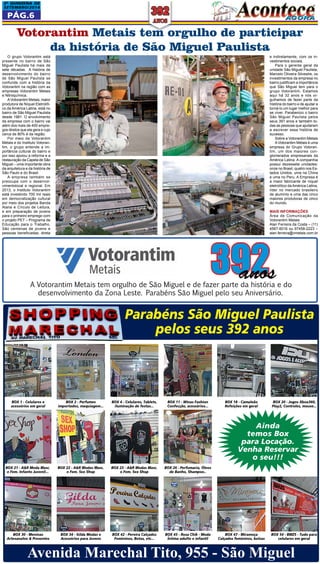2a QUINZEna DE 
SETEMBRO/2014 
Pág.6 
Votorantim Metais tem orgulho de participar 
da história de São Miguel Paulista 
e indiretamente, com os in-vestimentos 
sociais. 
Para o gerente geral da 
unidade São Miguel Paulista, 
Marcelo Oliveira Silvestre, os 
investimentos da empresa no 
bairro justificam a importância 
que São Miguel tem para o 
grupo Votorantim. Estamos 
aqui há 32 anos e nós or-gulhamos 
de fazer parte da 
história do bairro e de ajudar a 
torná-lo um lugar melhor para 
se viver. Parabenizo o bairro 
São Miguel Paulista pelos 
seus 391 anos e também to-das 
as pessoas que ajudaram 
a escrever essa história de 
sucesso. 
Sobre a Votorantim Metais 
A Votorantim Metais é uma 
empresa do Grupo Votoran-tim, 
um dos maiores con-glomerados 
empresariais da 
América Latina. A companhia 
possui dezessete unidades: 
onze no Brasil, quatro nos Es-tados 
Unidos, uma na China 
e uma no Peru. A Empresa é 
a maior fabricante de níquel 
eletrolítico da América Latina, 
líder no mercado brasileiro 
de alumínio e uma das cinco 
maiores produtoras de zinco 
do mundo. 
Mais informações 
Área de Comunicação da 
Votorantim Metais 
Alan Ferreira da Costa – (11) 
4567-6016 ou 97458-2223 – 
alan.ferreira@vmetais.com.br 
O grupo Votorantim está 
presente no bairro de São 
Miguel Paulista há mais de 
sete décadas. A história de 
desenvolvimento do bairro 
de São Miguel Paulista se 
confunde com a história da 
Votorantim na região com as 
empresas Votorantim Metais 
e Nitroquímica. 
A Votorantim Metais, maior 
produtora de Níquel Eletrolíti-co 
da América Latina, está no 
bairro de São Miguel Paulista 
desde 1981. O envolvimento 
da empresa com o bairro vai 
além dos mais de 400 empre-gos 
diretos que ela gera e cujo 
cerca de 80% é da região. 
Por meio da Votorantim 
Metais e do Instituto Votoran-tim, 
o grupo entende a im-portância 
cultural do bairro e 
por isso apoiou a reforma e a 
restauração da Capela de São 
Miguel – uma importante obra 
da arquitetura e da história de 
São Paulo e do Brasil. 
A empresa também se 
preocupa com o desenvol-vimentolocal 
e regional. Em 
2013, o Instituto Votorantim 
está investindo 700 mil reais 
em democratização cultural 
por meio dos projetos Banda 
Alana e Círculo de Leitura, 
e em preparação de jovens 
para o primeiro emprego com 
o projeto PET – Programa de 
Educação para o Trabalho. 
São centenas de jovens e 
pessoas beneficiadas, direta 
392 anos 
A Votorantim Metais tem orgulho de São Miguel e de fazer parte da história e do 
desenvolvimento da Zona Leste. Parabéns São Miguel pelo seu Aniversário. 
BOX 1 - Celulares e 
acessórios em geral 
BOX 21 - A&R Moda Masc. 
e Fem. Infanto Juvenil... 
BOX 2 - Perfumes 
importados, maquiagem... 
BOX 22 - A&R Modas Masc. 
e Fem. Sex Shop 
Parabéns São Miguel Paulista 
pelos seus 392 anos 
BOX 4 - Celulares, Tablets, 
iluminação de festas... 
BOX 23 - A&R Modas Masc. 
e Fem. Sex Shop 
BOX 11 - Winas Fashion 
Confecção, acessórios... 
BOX 26 - Perfumaria, Óleos 
de Banho, Shampoo.. 
BOX 18 - Camaleão 
Refeições em geral 
BOX 20 - Jogos Xbox360, 
Play2, Controles, mouse... 
Ainda 
temos Box 
para Locação. 
Venha Reservar 
o seu!!! 
BOX 30 - Meninas 
Artesanatos & Presentes 
BOX 34 - Gilda Modas e 
Acessórios para Jovens 
BOX 42 - Pereira Calçados 
Femininos, Botas, etc... 
BOX 45 - Rosa Chik - Moda 
Íntima adulto e infantil 
BOX 47 - Miramoça 
Calçados femininos, bolsas 
BOX 54 - BMZS - Tudo para 
celulares em geral 
Avenida Marechal Tito, 955 - São Miguel 
 