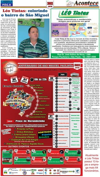 2a QUINZEna DE 
SETEMBRO/2014 
Pág.8 
Léo Tintas: colorindo 
o bairro de São Miguel 
Com mais de 16 anos 
no mercado, quem não 
cogita ficar de fora do 
grupo de patrocinado-res 
das comemorações 
do aniversário de São 
Miguel é a Léo Tintas. A 
empresa atua no merca-do 
de tintas imobiliárias, 
industriais e automotivas 
e oferece variedade e 
produtos com qualidade, 
atendimento personali-zado 
e assistência téc-nica 
com profissionais 
treinados e devidamente 
qualificados. 
Com tradição no 
mercado, a Léo Tintas 
completou 16 anos de 
São Miguel. “Estamos 
na região há 40 anos no 
depósito Castor, então a 
16 anos atrás eu resolvi 
abrir uma loja de tintas. 
Já estamos com a 13° 
loja, essa em Santa Isa-bel. 
Fui morador muitos 
anos, nasci aqui, hoje 
resido em outro bairro 
mas tenho muito amor 
pelo bairro”, comenta o 
empresário Léo Mariano. 
Com um imenso carinho 
pelo bairro, Leo lembra 
que vivenciou momentos 
de grandes conquistas 
na região e se alegra 
muito em fazer parte dos 
patrocinadores do even-to. 
“Tudo que conquista-mos 
foi em São Miguel, 
a nossa 1° loja nasceu 
aqui, procuro estar próxi-mo 
dos acontecimentos 
do bairro de São Miguel. 
O que nos faz sermos 
patrocinadores deste 
grande evento é saber 
que a equipe toda se 
uniu para fazer o melhor 
pela região”. 
Sempre disposto a 
ajudar o desenvolvimen-to 
do bairro, Leo Mariano 
diz que embora a região 
tenha tido seus avan-ços, 
o bairro precisa de 
melhorias no setor de 
lazer. “Poderia ter mais 
cultura, lazer, um teatro 
ou shopping quem sabe? 
O bairro merece nosso 
melhor. É claro que hou-ve 
muitas melhorias no 
bairro, tais como: a nova 
estação, terminal de ôni-bus 
no Lapenna, enfim, 
houve muitas melhorias 
e espero que a cada ano 
melhore ainda mais. Aqui 
é uma região boa para 
morar, as pessoas são 
alegres, querem viver 
bem, só falta ajuda do 
poder público, assim a 
moradia será melhor”. 
Atualmente 
a Léo Tintas 
possui 13 lo-jas 
e empre-ga 
mais 64 
funcionários. 
Léo Mariano 
