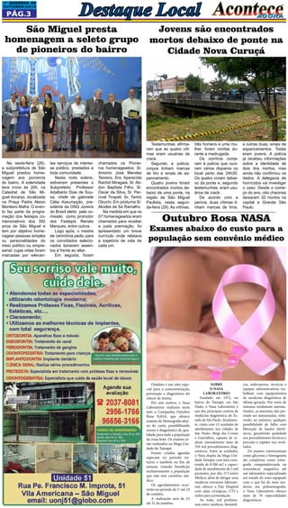 1a QUINZEna DE 
OUTUBRO/2014 Destaque Local 
Pág.3 
Na sexta-feira (26), 
a subprefeitura de São 
Miguel prestou home-nagem 
aos pioneiros 
do bairro. A solenidade 
teve início às 20h, na 
Catedral de São Mi-guel 
Arcanjo, localizada 
na Praça Padre Aleixo 
Monteiro Mafra. O even-to 
faz parte da progra-mação 
dos festejos co-memorativos 
dos 392 
anos de São Miguel e 
tem por objetivo home-nagear 
pessoas simples 
ou personalidades do 
meio político ou empre-sarial, 
cujas vidas foram 
marcadas por relevan- 
Testemunhas afirma-ram 
que as quatro víti-mas 
eram usuárias de 
crack. 
Segundo a polícia, 
corpos tinham marcas 
de tiro e sinais de es-pancamento. 
Quatro jovens foram 
encontrados mortos de-baixo 
de uma ponte, na 
região de São Miguel 
Paulista, nesta segun-da- 
feira (29). As vítimas, 
Sobre 
o Nasa 
Laboratório 
Fundado em 1972, no 
bairro do Tatuapé, em São 
Paulo, o Nasa Laboratório é 
um dos principais centros de 
medicina diagnóstica do Es-tado 
de São Paulo. Atualmen-te, 
conta com 12 unidades de 
atendimento nas cidades de 
São Paulo, Mogi das Cruzes 
e Guarulhos, capazes de re-alizar 
mensalmente mais de 
350 mil procedimentos diag-nósticos. 
Entre as unidades, 
o Nasa dispõe da Mega Uni-dade 
Tatuapé, com área cons-truída 
de 8.500 m2 e capaci-dade 
de atendimento de 2 mil 
pacientes, por dia. O Centro 
Médico, além de abrigar uma 
moderna estrutura laborato-rial, 
oferece o Day Hospital 
com salas cirúrgicas, UTI e 
suítes para acomodação. 
Ao todo, mil profissio-nais 
entre médicos, biomédi- 
São Miguel presta 
homenagem a seleto grupo 
de pioneiros do bairro 
tes serviços de interes-se 
público, prestados a 
toda comunidade. 
Nesta noite solene, 
estiveram presentes o 
Subprefeito Professor 
Adalberto Dias de Sou-sa, 
chefe de gabinete 
Célia Assumpção, pre-sidente 
da ONG Jovens 
do Brasil eleito pela co-missão 
como promotor 
dos Festejos Renato 
Marques, entre outros. 
Logo após, o mestre 
de cerimônia pediu para 
os convidados selecio-nados 
tomarem assen-tos 
à frente ao altar. 
Em seguida, foram 
chamados os Pionei-ros 
homenageados: Sr. 
Antonio José Mendes 
Teixeira, Sra. Aparecida 
Rachid Miragaia, Sr. Ab-don 
Baptista Filho, Sr. 
Oscar da Silva, Sr. Per-cival 
Tirapeli, Sr. Tamio 
Obuchi, Em póstuma Sr. 
Alcides de Sá Ramalho. 
Na medida em que os 
07 homenageados eram 
chamados para receber 
a justa premiação, foi 
apresentado um breve 
currículo onde relatava 
a trajetória de vida de 
cada um. 
Jovens são encontrados 
mortos debaixo de ponte na 
Cidade Nova Curuçá 
três homens e uma mu-lher, 
foram mortas du-rante 
a madrugada. 
Os vizinhos conta-ram 
à polícia que ouvi-ram 
vários disparos no 
local perto das 24h30. 
Os quatro viviam debai-xo 
da ponte e, segundo 
testemunhas, eram usu-ários 
de crack. 
De acordo com a 
perícia, duas vítimas ti-nham 
marcas de tiros, 
e outras duas, sinais de 
espancamentos. Todas 
eram jovens. A polícia 
já recebeu informações 
sobre a identidade de 
dois dos mortos, mas 
ainda não confirmou os 
dados. A delegacia de 
homícidos vai investigar 
o caso. Desde o come-ço 
do ano, oito chacinas 
deixaram 32 mortos na 
capital e Grande São 
Paulo. 
Outubro Rosa NASA 
Exames abaixo do custo para a 
população sem convênio médico 
cos, enfermeiros, técnicos e 
equipes administrativas tra-balham 
com equipamentos 
de medicina diagnóstica de 
última geração. Por meio de 
sistemas totalmente automa-tizados, 
as amostras não pre-cisam 
ser manuseadas, redu-zindo, 
ao máximo, qualquer 
possibilidade de falha com 
liberação de laudos eletrô-nicos, 
garantindo qualidade 
nos procedimentos técnicos e 
precisão e rapidez nos resul-tados. 
De exames convencionais 
como glicemia e hemograma 
até complexos como tomo-grafia 
computadorizada ou 
ressonância magnética até 
um laboratório especializado 
em estudo do sono equipado 
com o que há de mais mo-derno 
em polissonografia, 
o Nasa Laboratório oferece 
mais de 70 especialidades 
diagnósticas. 
Outubro é um mês espe-cial 
para a conscientização, 
prevenção e diagnóstico do 
câncer de mama. 
Por este motivo, o Nasa 
Laboratório realizará neste 
mês a Campanha Outubro 
Rosa NASA, que oferece 
exames de Mamografia abai-xo 
do custo, possibilitando 
acesso à diagnóstico de qua-lidade 
para toda a população 
da zona leste. Os exames se-rão 
realizados na Mega Uni-dade 
do Tatuapé. 
Foram criadas agendas 
especiais no período no-turno 
e também no fim de 
semana visando beneficiar 
exclusivamente a população 
que não tem convênio mé-dico 
. Os agendamentos ocor-rerão 
no período de 1º até 24 
de outubro. 
A realização será de 25 
até 31 de outubro. 
 