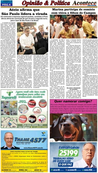 1a QUINZEna DE 
OUTUBRO/2014 Opinião & Política 
Pág.4 
O candidato da Coligação 
Muda Brasil à Presidência, 
Aécio Neves, disse nesta 
sexta-feira (26/9) que, após 
eleito presidente, será o 
grande parceiro do governa-dor 
Geraldo Alckmin para o 
desenvolvimento do Estado. 
A afirmação foi feita durante 
entrevista coletiva para cerca 
de 80 jornais da imprensa re-gional 
da Grande São Paulo. 
“O governador Alckmin, 
que será reeleito no primeiro 
turno, fez muita coisa por São 
Paulo na mobilidade, na se-gurança, 
em todas as áreas. 
E ele fez tudo isso tendo um 
governo federal de oposição. 
No momento em que ele tiver 
a mim como um aliado no go-verno 
federal, nós vamos dar 
a São Paulo um salto que 
ninguém jamais deu”, disse 
Aécio. “Vamos juntos fazer o 
maior governo da história de 
São Paulo”, completou. 
“Nossa candidatura repre-senta 
uma mudança segura 
em todos os aspectos. Em 
primeiro lugar no aspecto dos 
valores morais, os quais infe-lizmente 
esse governo atual 
jogou no lixo”, disse. Para 
Aécio, a pior herança que o 
governo federal vai deixar é 
o fato de estar deseducando 
os brasileiros, principalmen-te 
os jovens e as crianças. 
“Nós sempre aprendemos 
com nossos pais e professo-res 
que não podemosmen-tir, 
que não devemos roubar 
e que devemos respeitar as 
pessoas. Esse governo faz 
tudo ao contrário. Mente di-zendo 
que seus adversários 
vãoacabar com isso ou com 
Marina participa de comício 
com viúva e filhos de Campos 
A candidata do PSB à 
Presidência da República, 
Marina Silva, participou na 
noite desta segunda-feira 
(29) de comício no Recife 
ao lado da viúva de Eduardo 
Campos, Renata Campos, e 
de quatro dos cinco filhos do 
ex-governador pernambuca-no, 
morto em acidente aéreo 
em Santos, em agosto. 
Na noite desta segunda, 
no evento realizado no Cais 
da Alfândega, o filho homem 
mais felho de Eduardo Cam-pos, 
João Campos, de 20 
anos, foi um dos primeiros 
a discursar. Ele agradeceu o 
apoio que a família recebeu 
desde a morte do ex-presi-dente 
do PSB e se posicio-nou 
como herdeiro político 
do pai. 
“Eu vejo que ele se trans-formou 
em uma grande refe-rência 
política do Brasil e é 
por isso que eu estou aqui, 
porque eu devo isso a ele e 
devo ao povo de Pernambu-co 
falar dos sentimentos que 
ele carregava”, afirmou em 
discurso emocionado, em 
memória do pai e pedindo 
votos a Marina. 
Dos cinco filhos de Re-nata 
e Eduardo, apenas o 
mais novo, o recém-nascido 
Miguel, não esteve no co-mício. 
Também participaram 
do evento político nomes do 
PSB que compõem a chapa 
do partido no estado: Paulo 
Câmara, candidato ao go- 
verno, e Fernando Bezerra 
Coelho, ex-ministro do go-verno 
Dilma e postulante ao 
Senado. 
Ao discursar, Marina tam-bém 
prestou homenagem a 
família de Eduardo Campos, 
que ela disse ser motivo de 
“admiração e orgulho” para 
Pernambuco e para o Brasil. 
“Essa mulher forte [Rena-ta 
Campos], corajosa, ela é 
uma grande mulher, que li-derou 
junto com Eduardo um 
projeto nesse estado. Estava 
ajudando junto com ele, lado 
a lado, a liderar um projeto 
para o Brasil.” 
Ela lembrou, ainda, o pe-ríodo 
em que decidiu formar 
aliança programática com o 
PSB de Campos, após ter 
tido o registro da Rede Sus-tentabilidade 
negado pelo 
Tribunal Superior Eleitoral. 
“Eduardo confiou. Sabe por 
quê? Porque geralmente a 
gente vê nos outros aqui-lo 
que a gente vê dentro da 
gente. O que a gente tem na 
gente, a gente vê no outro. E 
o que Eduardo viu em mim 
foi o que eu vi nele: a possi-bilidade 
de mudar o Brasil.” 
Religião e programa 
de governo 
Conhecida por parte do 
eleitorado por ser evangé-lica, 
Marina negou que já 
tenha usado de sua religião 
para fazer “palanque” políti-co. 
“Me sustento também na 
minha fé, que aliás vem sendo 
muito combatida, tratada com 
preconceito por alguns. Olha, 
eu tenho quase 30 anos de 
vida pública. Ninguém nunca 
me viu instrumentalizando a 
minha fé. Eu nunca fiz do púl-pito 
um palanque, como evan-gélica, 
e nunca fiz do altar um 
palanque quando era católica, 
meus irmãos pelos quais te-nho 
muito respeito”, declarou. 
Após o comício, em co-letiva 
de imprensa, Marina 
criticou seus principais ad-versários 
por não terem apre-sentado 
ainda plano de go-verno. 
Nesta segunda-feira, 
por meio de bate-papo na in-ternet, 
a campanha de Aécio 
começou a divulgar os planos 
de governo do candidato tuca-no. 
O programa da candidatu-ra 
à reeleição da presidente 
Dilma Rousseff ainda não foi 
divulgado. 
“Ninguém pode disputar a 
presidência de um país como 
o nosso sem apresentar um 
programa. Ou apresentar fal-tando 
cinco dias, seis dias 
para a eleição. Isso é um des-respeito 
com os brasileiros. É 
esse tipo de postura que vai 
fazer com que a sociedade 
brasileira faça mudança. Nós 
estamos tranquilos. A socie-dade 
brasileira quer recuperar 
a confiança de que as coisas 
vão funcionar com honestida-de, 
com competência”, disse 
Marina. 
Aécio afirma que 
São Paulo lidera a virada 
Em entrevista à imprensa regional paulista, candidato à Presi-dência 
afirma ter convicção de que irá para o segundo turno, 
para o bem de São Paulo e do Brasil 
aquilo, mesmo sabendo que 
na verdade não vão acabar, 
e sim melhorar o que já exis-te”, 
afirmou, referindo-se ao 
Bolsa Família. 
Aécio prosseguiu: “Eu sou 
o candidato que vai encerrar 
esse ciclo perverso do gover-no 
do PT e colocar um digno 
e honrado no lugar, inspira-do 
nas práticas do meu avô, 
Tancredo Neves, e nas me-lhores 
práticas de políticos 
como o governador Geraldo 
Alckmin e o vereador Andrea 
Matarazzo”, disse. O verea-dor 
também estava presente 
na entrevista coletiva. 
O candidato se compro-meteu 
a ser o presidente 
da descentralização, não só 
em saúde e educação, mas 
também em comunicação, 
valorizando a mídia local de 
cada região do país. E citou 
sua experiência como gover-nador 
por dois mandatos de 
Minas Gerais, onde a gestão 
com eficiência e a descentra-lização 
garantiram grandes 
conquistas ao Estado, como 
obter a melhor educação fun-damental 
do país, segundo o 
Ministério da Educação. 
“Hoje eu vejo o Brasil 
quase como um Estado uni-tário, 
onde o poder central 
tudo tem, tudo pode e tudo 
decide. Isso está errado. Não 
é possível definir as priorida-des 
de investimento de cada 
região estão lá dentro do ar 
condicionado em Brasília, 
mas sim próximo de onde os 
problemas existem”, disse. 
“Quanto mais descentraliza-da 
for a decisão, melhor para 
as pessoas.” 
CNPJ C.: 20.560.273/0001-06 • Valor: R$ 600,00 
TRABALHO SÉRIO 
DE QUEM SABE 
O QUE FAZ 
 