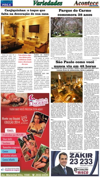 1a QUINZEna DE 
OUTUBRO/2014 Variedades 
Pág.6 
Parque do Carmo 
comemora 38 anos 
São Paulo é uma cidade do 
tamanho de muitos países, por 
isso, para aproveitar o que de 
melhor a capital paulista tem 
a oferecer, é necessário pla-nejamento. 
Mas se você está 
por aqui e tem pouco tempo a 
perder, não se preocupe. Veja 
algumas dicas para curtir os 
melhores restaurantes, bares 
e passeios em 48 horas. 
Dia 1 
Comece a jornada ao estilo 
paulistano no balcão de uma 
padaria, com café, suco de 
laranja forte e fresco e pão na 
chapa. A Bella Paulista é uma 
opção confiável e animada. E 
o melhor: funciona 24 horas. 
Prossiga com uma cami-nhada 
pela Avenida Paulista, 
a mais emblemática de São 
Paulo, com seus arranha-céus 
coroados por antenas, além 
de algumas mansões sobrevi-ventes 
do início do século 20. 
Adentre no refúgio exuberante 
que é o Parque Trianon (R. 
Peixoto Gomide, 949, Jardim 
Paulista), que tem um peda-cinho 
da Mata Atlântica nati-va 
do Brasil e onde é gostoso 
passar um tempo. 
Ainda na Paulista, do outro 
Bossa nos anos 50, a 
canjiquinha voltou com 
tudo nesta década. Esse 
revestimento de parede é 
empregado, principalmen-te, 
para definir volumes nas 
fachadas das casas ou dos 
prédios e como elemento 
decorativo nos interiores. 
Os revestimentos que 
imitam pedra têm essa 
mesma característica, po-rém 
são normalmente mais 
fáceis de aplicar e têm me-nor 
espessura, o que pode 
fazer diferença se for preci-so 
instalar objetos na pare-de 
ou então se já existirem 
elementos como batentes 
de portas, por exemplo, e a 
intenção for acrescentar o 
visual de pedra sem ter de 
deixar a porta mais grossa. 
No mês setembro, o Parque 
do Carmo, em Itaquera, comple-tou 
38 anos de existência e para 
comemorar a data a Prefeitura 
preparou eventos para os dias 20 
(sábado) e 21 (domingo) com di-versas 
atrações musicais e artísti-cas. 
No sábado os visitantes pude-ram 
apreciar a música da Orleans 
Street Jazz Band. Já o Projeto Pal-co 
Livre trouxe para o público um 
repertório diverso, incluindo rock 
nacional e internacional, MPB e 
hip hop. 
A comemoração contou tam-bém 
com a 8ª. edição da Virada 
Canjiquinhas: o toque que 
falta na decoração de sua casa 
Veja abaixo algu-mas 
ideias para 
embelezar ainda 
mais a decoração 
da casa: 
Cerâmica que imita 
pedra: 
Os materiais que imi-tam 
pedra que mais se as-semelham 
ao material ori-ginal 
em termos de textura 
e temperatura são as cerâ-micas, 
portanto devem ser 
utilizadas quando o enfo-que 
é o realismo. Deve ser 
sempre tomado o cuida-do, 
no entanto, de instalar 
as peças adequadamente, 
para esconder os rejuntes 
ao máximo. 
Papéis de parede 
que imitam pedra: 
Os papéis de parede 
são uma alternativa que, 
ao contrário das pedras de 
verdade, deixam o ambien-te 
confortável e aquecido. 
Uma boa pedida, portanto, 
quando não se quer o efei-to 
mais frio das pedras, e 
sim seu visual. 
Adesivos que imi-tam 
pedra: 
Os adesivos são a op-ção 
mais prática para imi-tar 
pedras, embora sejam 
também menos realistas 
do que a cerâmica, assim 
como os papéis de parede, 
por isso ficam melhor em 
pequenas áreas. 
São Paulo como você 
nunca viu em 48 horas Na cidade por pouco tempo? Saiba o que fazer por aqui com 
nossas dicas de restaurantes, bares e passeios 
lado da avenida, fica o Mu-seu 
de Arte de São Paulo – o 
MASP (Av. Paulista, 1.578). 
Vá para conferir uma das me-lhores 
coleções da América 
Latina; mas o prédio é outra 
grande atração – uma caixa de 
concreto e vidro suspensa so-bre 
quatro colunas vermelhas. 
Com fome? O museu tem um 
ótimo bufê de almoço no sub-solo. 
Depois vá para o Parque 
do Ibirapuera, a versão paulis-tana 
do Central Park nova-ior-quino 
onde você pode esco-lher 
quais das criativas obras 
do arquiteto Oscar Niemeyer 
quer ver. Não perca o incrível 
Auditório Ibirapuera, com sua 
língua ondulada e vermelha 
sobre a entrada, estendendo-se 
rumo ao céu. 
Aprecie o pôr do sol da ci-dade, 
coquetel em mãos, no 
Skye na cobertura do Hotel 
Unique, que tem a forma de 
uma fatia de melancia. E fique 
no Jardim Paulista para jantar. 
Se quiser gastar com a melhor 
gastronomia brasileira, experi-mente 
o Brasil a Gosto, o Tor-desilhas, 
o D.O.M. ou o Maní, 
da chef Helena Rizzo, recém 
eleita a melhor chef mulher do 
mundo 2014, pela revista in-glesa 
‘Restaurant’. Mantenha 
a vibe brasileira em uma noite 
ritmada na pequena e efer-vescente 
casa de samba Ó do 
Borogodó (R. Horácio Lane, 
21, Vila Madalena). 
Dia 2 
Tome um café na Vila Ma-dalena 
antes de tirar fotos fei-to 
louco na viela sinuosa que 
é o Beco do Batman (R. Gon-çalo 
Afonso, Vila Madalena) 
– uma galeria de arte a céu 
aberto imperdível, com obras 
de alguns dos melhores artis-tas 
de rua da cidade. 
Pegue o metrô na Vila Ma-dalena 
para a estação São 
Bento. De lá, percorra o tortu-oso 
caminho pela rua comer-cial 
25 de Março para chegar 
ao Mercadão municipal (R. da 
Cantareira, 306, Sé) para um 
almoço de ostras, pastéis, o 
famoso sanduíche de morta-dela 
ou comida árabe. Encer-re 
com frutas tropicais de uma 
das barracas. 
Na Pinacoteca do Estado 
(Praça da Luz, 2, Luz) – um 
museu que passou por uma 
reforma impressionante, re-alizada 
pelo arquiteto Paulo 
Mendes da Rocha em 1997 –, 
dê uma volta por uma das ex-posições. 
O adjacente Parque 
da Luz, o parque público mais 
antigo da cidade, é um paraí-so 
cheio de detalhes curiosos 
e de personagens interessan-tes. 
Nem pense em perder o 
Edifício Itália (Av. Ipiranga, 
344, República), onde a vista 
da infinita São Paulo que se 
tem do 41º andar é incompa-rável. 
Entrada gratuita de se-gunda 
a sexta, 15h-16h (R$ 
30 em outros horários). 
Hora de jantar. Que tal 
um sushi da Liberdade (Me-trô 
Liberdade)? Ou então um 
sanduíche ou hambúrguer na 
própria Avenida Paulista, ao 
som de um bom e melódico 
jazz ao vivo, que é tocado em 
diversos bares e restaurantes 
por lá. 
Esportiva. Promovendo a educa-ção 
ambiental, houve a distribui-ção 
de mudas pelo Projeto Ver-dejando 
que é uma parceria da 
Globo com a Secretaria do Verde 
e Meio Ambiente. A Fundação 
SOS Mata Atlântica levou seu ‘ca-minhão 
educativo’ para o Carmo, 
um espaço para a apresentação 
dos projetos da ONG, oficinas e 
atividades. 
O Parque é uma área verde, 
na zona leste, com 200 hectares. 
Sua fauna reúne 130 espécies ca-talogadas, 
como os caxinguelês, 
uma espécie de esquilos dóceis 
que vêm buscar alimentos bem 
próximo aos visitantes, também 
tatus, garças, entre outros. A flora 
reúne mais de 242 espécies, algu-mas 
ameaçadas de extinção, como 
o pau-brasil, a copaíba e samam-baiaçus. 
O Parque está localiza-do 
na área da antiga fazenda do 
empresário Oscar Americano de 
Caldas Filho e, desde a fundação, 
foram mantidos o prédio da sede, 
com sua arquitetura colonial, o 
conjunto de lagos e a área ajardi-nada. 
O espaço abriga também o 
Bosque das Cerejeiras, com mais 
de 4000 pés da espécie que é con-siderada 
um símbolo do Japão. Há 
36 anos acontece a Festa das Ce-rejeiras, 
evento organizado pela 
Federação Sahura e Ipê do Brasil, 
para que a população possa apre-ciar 
a florada das cerejeiras, que 
embora breve, embeleza o parque. 
No Japão esse ritual de contemplar 
as flores de cerejeira é chamado de 
“Hanami”, que associa o simbo-lismo 
da flor com a brevidade da 
vida, devido à sua efemeridade. 
Eduardo Rocha 
 