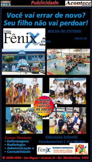 2ª quinzena de 
novembro/2014 Publicidade 
Pág.5 
Você vai errar de novo? 
Seu filho não vai perdoar! 
Cursos Técnicos: 
• Enfermagem; 
• Radiologia; 
• Administração e 
• Contabilidade 
BOLSA DE ESTUDO: 
Quem sabe mais, paga menos! 
Aberta a temporada para bolsa de 
estudo, ligue, agende a prova do seu 
filho e obtenha descontos excepcionais! 
Educação 
Infantil 
a partir de 
R$ 200,00 
(apenas 25 vagas) 
Educação Infantil, 
Fundamental I, II e Médio 
Aceitamos transferências 
Venha para o Fênix, 
ensino de qualidade 
( 2058-4606 • São Miguel • Unidade III • Av. Nordestina, 1455 
 