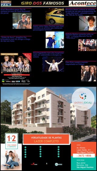2ª quinzena de 
novembro/2014 Giro dos famosos 
Pág.7 
VERSATILIDADE DE PLANTAS 
LAZER COMPLETO DORMITÓRIOS 
1 OU 2 VAGAS 
C/ DEPÓSITO 
1 
Garagem com Célula 
de Segurança 
2 Salão de Festas 
3 Salão de Jogos 
5 Salão Gourmet 
6 Brinquedoteca 
7 Lavanderia Comunitária 
8 Piscina Adulto e Infantil 
9 Churrasqueira 
10 Redário 
11 Pet Place 
12 Home Office 
13 Playground 
14 Sala de Estudo 
15 Portaria 
4 Fitness 
LOCAL 
Av. Afonso 
Lopes Baião, 411 
São Miguel Paulista 
11.3672 1806 
SHOW ROOM 
Rua Jaime 
Barcelos, 536 
São Miguel Paulista 
Intermediação: Realização e Incorporação: 
www.clmincorp.com.br 
Participação: 
Grazi Massafera passa fim de 
semana na casa de Cauã Reymond, 
diz jornal 
Ex-casal foi visto cir-culando 
em condomí-nio 
no maior clima de 
romance. Apesar de não 
assumirem a reconcilia-ção, 
Grazi Massafera e 
Cauã Reymond estariam 
cada vez mais próximos. 
Segundo informações do 
jornal O Dia, desta terça- 
-feira (18), o ex-casal 
passou o último fim de 
semana junto, no condomínio do ator, no Rio de Janeiro. De acordo 
com a publicação, Cauã deixou o carro de Grazi na garagem, en-quanto 
o seu ficou do lado de fora. Eles foram vistos circulando no 
maior clima de romance. Grazi e Cauã se separaram no fim do ano 
passado em meio a rumores de uma possível traição do galã. 
“Globo de Ouro”: Angélica faz 
brincadeira com hit antigo e chega 
de táxi em festa 
Evento comemorou as novas edições do programa que foi suces-so 
na década de 1980. Angélica roubou a cena na noite do dia 17, ao 
fazer uma brincadeira com seu primeiro hit, “Vou de Táxi”, e chegar, 
de fato, com o veículo amarelo e azul à festa de lançamento da série 
“Globo de Ouro - Palco Viva”, que aconteceu na zona sul do Rio de 
Janeiro.”Faz bastante tempo que eu não ando de táxi. Foi legal, emo-cionante. 
Eu andei bastante na época. Não gosto de viver de passado, 
mas foi uma época feliz e a música era muito especial”, disse ela ao 
desembarcar do veículo.A 
apresentadora foi um dos 
grandes destaques da dé-cada 
de 1980, o que fez 
com que ela se tornasse 
uma memória viva da 
primeira versão do pro-grama 
musical.Diversos 
artistas compareceram à 
festa, inclusive, os novos 
apresentadores da atra-ção, 
Juliana Paes e Marcio 
Garcia. 
Assim como Fabio Porchat com Olaf, 
relembre os artistas que dublaram 
personagens famosos 
Fabio Porchat fez a fe-licidade 
de muitas crianças 
e adultos ao dublar o bo-neco 
de neve Olaf no su-cesso 
da Disney “Frozen”. 
Ao emprestar sua voz pela 
primeira vez a um perso-nagem 
da ficção, o ator 
disse ter ficado muito feliz, 
pois sempre quis trabalhar 
com algo para o público 
infantil.Assim como Por-chat, 
diversas celebridades 
também já deram vida a 
desenhos gringos. Atores como Leandro Hassum, Paulinho Vilhena, 
Samara Felippo, Grazi Massafera e Luciano Huck são alguns deles. 
Zeca Pagodinho tem alta hospitalar 
após ser submetido à cirurgia na 
coluna 
Zeca Pagodinho 
recebeu alta médica 
neste final de sema-na 
e já está em casa. 
De acordo com o 
jornal “Extra”, o 
médico responsável 
pela operação, Deu-sdeth 
Gomes do 
Nascimento, afir-mou 
que o sambista 
deve permanecer ems repouso nos próximos dias. Ele foi submetido 
a uma operação na coluna no último dia 10 e só deve retomar as 
atividades em aproximadamente 30 dias. O cantor foi diagnosticado 
com uma estenose de canal D9-D11 por calcificação do ligamento 
amarelo com compressão medular. Segundo o jornal, Zeca terá que 
passar por sessões de fisioterapia após o período de repouso. 
O artista gravou um vídeo informando que já estava bem e se 
recuperando. “Quero agradecer em primeiro lugar a Deus, aos meus 
protetores, aos meus amigos e fãs que rezaram por mim. Já estou 
quase bom. Só falta levantar para poder tomar uma cervejinha”, 
brincou ele. 
Maurício Destri voltará às telinhas 
na pele de um dos protagonistas de 
“Lady Marizete”, próxima novela 
das 19h da TV Globo. 
O ator, que fará parte do 
triângulo amoroso com Bru-na 
Marquezine e Caio Cas-tro, 
se mudou de São Paulo 
para o Rio de Janeiro para 
se dedicar à preparação do 
folhetim. Segundo o jornal 
“O Globo”, o rapaz terá con-sultas 
com fonoaudióloga e 
aulas de expressão corporal 
para compor o papel. Na 
história, Destri será um ar-quiteto, 
filho da personagem de Letícia Spiller. 
Rafinha Bastos comenta volta ao 
“CQC” e chama Marcelo Tas de 
“filho da p***” 
Apontado com um dos 
possíveis novos integran-tes 
do “CQC”, da Band, 
Rafinha Bastos comentou 
a possibilidade de voltar 
ao programa, durante a 
gravação do DVD de seu 
espetáculo stand-up “Pés-sima 
Influência”, realizada 
em São Paulo no último 
domingo (16). Após fazer sua apresentação, o comediante abriu es-paço 
para que o público pudesse interagir. E surpreendeu ao xingar 
Marcelo Tas. “Não piso no mesmo lugar que o filho da p*** do Mar-celo 
Tas”, disparou, segundo o jornal “Diário de S. Paulo”. 
Rafinha explicou, na sequência, que estava fazendo referência ao 
tempo em que eles trabalharam juntos no “CQC”. “Ele não é tão filho 
da p***, mas foi naquela ocasião”, acrescentou. 
Cleo Pires compra mansão 
requisitada no Vidigal 
Cleo Pires acaba de fazer uma 
aquisição importante. A atriz 
acertou a compra de uma mansão 
no alto do Vidigal. Com uma vis-ta 
privilegiada, o imóvel já tinha 
uma fila imensa de interessados. 
Por conta disso, a namorada de 
Rômulo Neto precisou adiantar 
uma bolada de entrada para ga-rantir 
a compra, segundo o jornal 
“Extra”. Anteriormente, a filha de 
Glória Pires morava em um con-domínio 
no Itanhangá. Porém, a 
região começou a desvalorizar por conta do aumento de assaltos. 
Letícia Spiller, aliás também trocou o bairro por São Conrado 
após ter a casa assaltada invadida por bandidos. 
 