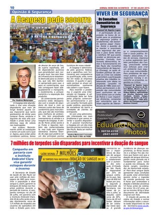 10 JORNAL BOM DIA ACONTECE - 31 DE JULHO 2015
Opinião & Segurança
VIVER EM SEGURANÇA
Os Conselhos
Comunitários de
Segurança
Emanuel de Aquino Lopes
A participação da po-
pulação na busca de so-
luções para os problemas
de segurança pública é
fundamental, não bastan-
do apenas pagar impos-
tos. Existe a questão de
se manter o anonimato
para segurança das pes-
soas e para tanto temos
o telefone 181 que aceita
receber as denúncias per-
tinentes. Contudo, num
formato democrático, te-
mos o funcionamento em
São Paulo dos Conselhos
Comunitários de Seguran-
ça (Conseg), os quais di-
fundem políticas de com-
bate ao crime nas cidades
e permitem a participação
proativa dos cidadãos co-
laborando com ideias ou
propostas. Lançados na
década de 1980, esses con-
selhos permanecem à dis-
posição das comunidades
para usufruírem de um
canal direto com os chefes
de Policia e suas respecti-
vas diretorias, compostas
por voluntários que te-
nham espírito de lideran-
ça e comprometimento
com a causa pública. En-
tidades associativas, clu-
bes de serviços, imprensa
e outros segmentos tam-
bém participam dos Con-
seg, procurando somar
seus esforços para criar
um ambiente mais segu-
ro em suas comunidades.
Para problemas de segu-
rança publica, procure o
respectivo Conseg e en-
caminhe as propostas, su-
gestões ou críticas.
*Emanuel de Aquino Lopes
é Coronel da Reserva da Po-
licia Militar, Mestre em Ciên-
cias Policiais de Segurança e
Ordem Pública, especializado
em Direitos Humanos pela
Fundação Getúlio Vargas,
membro do Núcleo de Proje-
tos Estratégicos – ISAE Ama-
zônia e do Luxembourg Brasil
Business Council.
A Secretaria de Estado
da Saúde de São Paulo vai
usar sete milhões de men-
sagens de SMS para incen-
tivar a população a doar
sangue e, assim, garantir os
estoques de bolsas nos hos-
pitais públicos durante o
período de inverno. A cam-
panha começou no dia 20
de julho, em parceria com
o Instituto Embratel Claro.
Até 24 de julho serão envia-
das, diariamente, cerca de
1,4 milhão de torpedos aos
usuários da operadora em
todo o Estado para cons-
7milhõesdetorpedossãodisparadosparaincentivaradoaçãodesangue
Campanha em
parceria com
o Instituto
Embratel Claro
visa garantir
estoques durante
o inverno
cientizá-los so-
bre a impor-
tância da doa-
ção de sangue
e convocá-los
a colaborarem
com o aumen-
to dos esto-
ques. O Estado
de São Paulo
é responsável
por 25% do
sangue coleta-
do no país. São
mais de 850 mil
bolsas por ano,
e, segundo a
Hemorrede da
Secretaria, nos
meses de ju-
nho e julho, as
doações caem
cerca de 30%.
Cerca de 20 mil
bolsas deixam
de ser coleta-
das nesta épo-
ca. A grande
incidência de doenças res-
piratórias, as férias escola-
res e o tempo frio são mo-
tivos que fazem com que a
doação de sangue diminua,
porém neste período ela é
fundamental para evitar
a queda nos estoques, diz
Dante Langhi, coordena-
dor da Hemorrede estadu-
al. Para doar sangue basta
apresentar boas condições
de saúde, estar alimentado
(porém evitar a ingestão
de comida gordurosa nas
4 horas que antecedam a
doação e bebidas alcoólicas
12 horas antes da coleta),
ter entre 16 e 67 anos, pe-
sar no mínimo 50 kg e levar
documento de identidade
original com foto.
A relação de pontos de
coleta do Estado e outras
informações sobre o assun-
to estão disponíveis no site
da Secretaria:www.saude.
sp.gov.br/doesangue.
Por Andrea Matarazzo
A Ceagesp está abando-
nada e vive uma situação
degradante que nem de
longe lembra aquele Ce-
asa imponente que tanto
gostávamos de visitar para
comprar flores, verduras e
legumes da mais alta qua-
lidade e ainda tomar uma
deliciosa sopa de cebola
nas madrugadas.
Isso acabou. Recente-
mente visitei as instalações
e tomei um susto com o que
vi. Agora, para andar pelos
corredores caóticos, temos
de desviar de sacos de lixo,
da sujeira espalhada, até
de dependentes químicos
que perambulam sem nor-
te pelo local. Isso sem falar
da infraestrutura totalmen-
te destruída para os visitan-
tes, que não têm banhei-
ro apropriado para usar, e
para os comerciantes, que
não conseguem fazer ade-
quadamente o transporte,
o recebimento, o armaze-
namento e a exposição dos
produtos.
Os comerciantes permis-
sionários estão desespera-
dos com o estado de aban-
dono do local e com os
imensos custos das taxas de
condomínio para manuten-
ção, que não são revertidas
para melhoria do ambien-
te. Isto tem prejudicado
imensamente as vendas e a
imagem da Ceagesp. A ven-
da de flores ainda existe e
as frutas e legumes tam-
bém são comercializadas
lá, mas tudo sem higiene
necessária. Estamos falan-
do de algo que poderia ser
um dos principais pontos
A Ceagesp pede socorro
turísticos de nossa cidade!
A Ceagesp é administra-
da pelo governo federal,
que a aparelhou com fun-
cionários sem competência
ou qualificação, aliás, como
fez em todas as empresas
estatais. O quadro é agra-
vado porque os atuais ad-
ministradores realmente
não sabem o que fazem.
Para reverter o proble-
ma, é urgente uma inter-
venção na Ceagesp. A ad-
ministração deve ser feita
pelos próprios comercian-
tes permissionários e por
um conselho formado pelo
poder público, associações
de moradores do bairro e
entidades de clientes do
entreposto.
Só com uma administra-
ção interessada nos reais
problemas é que vamos re-
verter o quadro degradan-
te. É possível transformar
a Ceagesp em um dos mais
bonitos pontos turísticos de
São Paulo. Basta ser melhor
gerenciada.
*Andrea Matarazzo é vereador
de São Paulo e líder do PSDB.
 