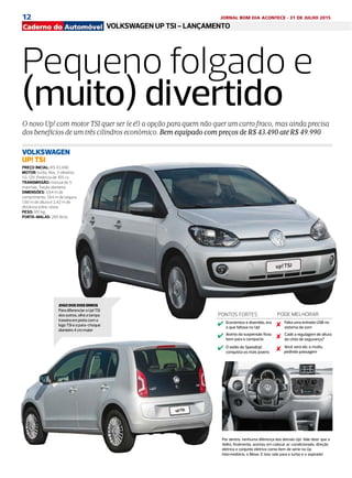 12 JORNAL BOM DIA ACONTECE - 31 DE JULHO 2015
DIÁRIO DE S. PAULO - QUARTA-FEIRA / 29 DE JULHO DE 20152A
VITRINEVOLKSWAGEN UP TSI - LANÇAMENTOjornal do automóvel
Pequeno folgado e
(muito) divertido
O novo Up! com motor TSI quer ser (e é!) a opção para quem não quer um carro fraco, mas ainda precisa
dos benefícios de um três cilindros econômico. Bem equipado com preços de R$ 43.490 até R$ 49.990
PREÇO INICIAL: R$ 43.490
MOTOR: turbo, flex, 3 cilindros,
1.0, 12V. Potência de 105 cv
TRANSMISSÃO: manual de 5
marchas. Tração dianteira
DIMENSÕES: 3,64 m de
comprimento, 1,64 m de largura,
1,50 m de altura e 2,42 m de
distância entre-eixos
PESO: 951 kg
PORTA-MALAS: 285 litros
VOLKSWAGEN
UP! TSI
JOGO DOS DOIS ERROS
Para diferenciar o Up! TSI
dos outros, olhe a tampa
traseira em preto com o
logo TSI e o para-choque
dianteiro 4 cm maior
PONTOS FORTES
Econômico e divertido, era
o que faltava no Up!
PODE MELHORAR
Acerto da suspensão ficou
bom para o compacto
O estilo do SpeedUp!
conquista os mais jovens
Falta uma entrada USB no
sistema de som
Cadê a regulagem de altura
do cinto de segurança?
Você verá ele, e muito,
pedindo passagem
Por dentro, nenhuma diferença dos demais Up!. Vale dizer que a
Volks, finalmente, acertou em colocar ar-condicionado, direção
elétrica e conjunto elétrico como item de série no Up
intermediário, o Move. E isso vale para o turbo e o aspirado!
 