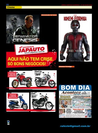 20 JORNAL BOM DIA ACONTECE - 31 DE JULHO 2015
Cinema
AQUI NÃO TEM CRISE.
SÓ BONS NEGÓCIOS!
ITAIM PAULISTA - F.: 2025-7777 - AV. MARECHAL TITO, 7003
ALPHAVILLE / BARUERI / CAMBUCI / CARAPICUÍBA / CENTRO / FRANCISCO MORATO / FRANCO DA ROCHA /
ITAQUERA / JABAQUARA / LIBERDADE / MAIRIPORÃ / MAUÁ / GUARULHOS / PIRITUBA / SANTO AMARO /
SANTO ANDRÉ / VILA MARIA
JAPAUTOJAPAUTO
Todos juntos fazem um trânsito melhor.
CB 300R 15/15 á vista R$ 13.860,00. CG 150 Titan 150 EX 15/15 à vista R$ 9.437,00 ou entrada R$ 2.500,00 + 48x R$ 289,00 (Total a prazo R$
16.372,00) Banco Honda c/ juros 2,15% a.m. (29,08% a.a.).LEAD 15/15 à vista R$ 7.766,00. CG 150 Start 15/15 à vista R$ 7.391,00 ou entrada de
R$ 2.200,00 + 48x R$ 221,00(Total a prazo R$ 12.808,00). Banco Honda c/ juros 2,15% a.m. (29,08% a.a.)Tabela sujeita a alteração sem prévio aviso
conforme política de comercialização da fábrica. Consulte todas as informações em nosso showroom. Promoções válidas somente para os modelos
anunciados até o término do estoque (2 unidades de cada). Ofertas não cumulativas com outras. Imagens ilustrativas. Reservamos o direito de corrigir
possíveis erros gráficos e de digitação.
CB 300
CONSULTE
A MELHOR
CONDIÇÃO
CG 150
START
ENTRADA + MENSAIS
R$
221
CG 150
TITAN EX
ENTRADA + MENSAIS
R$
289
LEAD
CONSULTE
A MELHOR
NEGOCIAÇÃO
Exterminador do Futuro
Em 2029, a resistência
humana contra as máqui-
nas é comandada por John
Connor (Jason Clarke). Ao
saber que a Skynet enviou
um exterminador ao passa-
do com o objetivo de ma-
tar sua mãe, Sarah Connor
(Emilia Clarke), antes de
seu nascimento, John envia
o sargento Kyle Reese (Jai
Courtney) de volta ao ano
de 1984, na intenção de ga-
rantir a segurança dela. En-
tretanto, ao chegar Reese é
surpreendido pelo fato de
que Sarah tem como pro-
tetor outro exterminador
T-800 (Arnold Schwarzene-
gger), enviado para pro-
Filmes que você não pode deixar de assistir
tegê-la quando ainda era
criança.
Homem-Formiga
Dr. Hank Pym (Micha-
el Douglas), o inventor da
fórmula/ traje que permite
o encolhimento, anos de-
pois da descoberta, precisa
impedir que seu ex-pupilo
Darren Cross (Corey Stoll),
consiga replicar o feito e
vender a tecnologia para
uma organização do mal.
Depois de sair da cadeia,
o trambiqueiro Scott Lang
(Paul Rudd) está disposto a
reconquistar o respeito da
ex-mulher, Maggie (Judy
Greer) e, principalmente,
da filha. Com dificuldades
de arrumar um emprego
honesto, ele aceita praticar
um último golpe. O que ele
não sabia era que tudo não
passava de um plano do Dr.
Pym que, depois de anos
observando o hábil ladrão,
o escolhe para vestir o traje
do Homem-Formiga.
Para Anunciar Contate:
2031-2364 ou 2513-0928
raleste@gmail.com.br
 