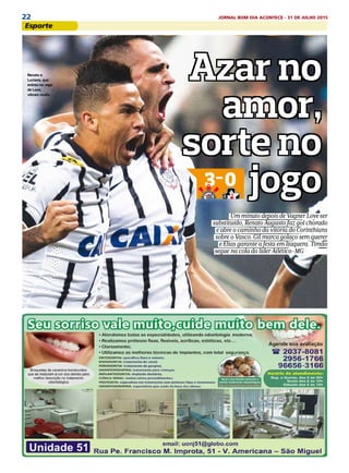 22 JORNAL BOM DIA ACONTECE - 31 DE JULHO 2015
EsportesEsporte
Azar no
amor,
sorte no
jogo
Azar no
amor,
sorte no
jogo
Azar no
amor,
sorte no
jogo
Azar no
amor,
sorte no
jogo
esportes
Torcida palmeirense
se empolga e elenco
tenta conter euforia
PÁGS. 20 e 21PÁGS. 18 e 19
Pratto desequilibra, ganha
duelo com Pato e Galo vence
Azar no
amor,
sorte no
jogo3-0
Um minuto depois de Vagner Love ser
substituído, Renato Augusto faz gol chorado
e abre o caminho da vitória do Corinthians
sobre o Vasco. Gil marca golaço sem querer
e Elias garante a festa em Itaquera. Timão
segue na cola do líder Atlético-MG PÁGS. 16 e 17
DaviRibeiro/Fotoarena/Ag.OGlobo
Atlético-MG 3x1 São Paulo
Renato e
Luciano, que
entrou na vaga
de Love,
vibram muito
 