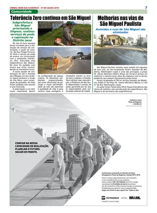 7JORNAL BOM DIA ACONTECE - 31 DE JULHO 2015
Subprefeitura
São Miguel
priorizando a
limpeza, realizou
serviços de poda
e capinação no
Distrito Jacuí
No dia 23 duas equipes
foram enviadas para a rea-
lização de serviços de con-
servação e poda de árvo-
res. Na Rua Thiago Ferreira,
foi feito o serviço de poda
de árvore, em continuação
com a campanha Tolerân-
cia Zero executada pela
Subprefeitura São Miguel.
No local foi podada uma
árvore que vinha incomo-
dando os moradores locais.
A outra equipe de con-
servação foi até a Avenida
Jacú Pêssego, em seu cantei-
ro lateral próximo à União
de Vila Nova, para conser-
vação de gramado. Ao todo
foram podadas oito árvores
e uma removida.
A arborização é um item
muito importante dentro
Avenidas e ruas de São Miguel são
otimizadas
São Miguel Paulista recebeu novo asfalto em algumas
de suas ruas. As vias recapeadas foram: Salvador de Me-
deiros, Washington Lopes e uma das principais, a praça
Pe. Aleixo Monteiro Mafra (Praça do Forró).O serviço vai
melhorar o trânsito local, além de colaborar com os tantos
pedestres que passam diariamente pelos locais.
Foram recapeados 4.750 m² da Rua Salvador de Medei-
ros; 4.830 m² da Praça Pe. Aleixo Monteiro Mafra e 3.120
m² da Rua Washington Lopes.
As ações foram feitas pela SPUA (Superintendência das
Usinas de Asfalto), sob coordenação da subprefeitura  São
Miguel e da Secretaria das subprefeituras.
Conheça o nosso
Plano de Negócios
e Gestão em
petrobras.com.br/png
Continuamos avançando em direção ao futuro.
Divulgamos o Plano de Negócios e Gestão 2015-2019.
Esse é o nosso comprometimento com resultados
e com o equilíbrio dos nossos negócios.
Vamos investir US$ 130,3 bilhões até 2019 e chegar
à produção de 2,8 milhões de barris de petróleo
por dia no Brasil em 2020. Estamos focados na eﬁciência,
trabalhando para garantir nossa competitividade.
Seguir em frente é o que a gente faz. Todos os dias.
CONFIAR NA NOSSA
CAPACIDADE DE REALIZAÇÃO.
PLANEJAR O FUTURO.
SEGUIR EM FRENTE.
—
da configuração do espaço
urbano. Os benefícios am-
bientais proporcionados,
tais como diminuição da po-
luição e maior permeabili-
dade do solo são essenciais
à qualidade de vida. E para
usufruir essas vantagens, é
Comunidade
Melhorias nas vias de
São Miguel Paulista
Tolerância Zero continua em São Miguel
necessário manter as árvo-
res bem cuidadas e tratadas.
Para efetivar essa manuten-
ção, a Prefeitura de São Pau-
lo disponibiliza o serviço de
poda, garantido por lei, que
se responsabiliza pela con-
servação arbórea da cidade.
 